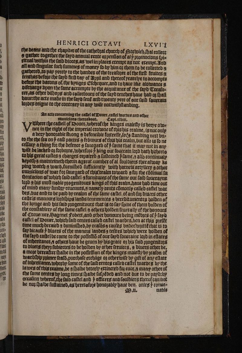 = &amp; = oS 5 A — ln = 5 , 8 — — —— 5 — — SE — . ̃ v ] — M Tn ae — HENRICI OCTAVI LXVI'I the Deane and the chapiter of the cathedꝛal church of Hoz wich, ſhal collect € gather together the fapo annual rente oꝛpenſion of alp pꝛomocions ſpi⸗ ritual within the (aid dioces, as wel in places exempt as not exempt. And all and lingular ſuch ſummes of money ſo by him oz them to be collected a gathered to pap perelp to the handes of the treaſoꝛer of the lirſt fruites d keuthes before the lapd firſt day ol Apꝛil and thereof pearelye to late before the barons of. the kyngeg Elchequer, and to haue like alo wance 2 diſcharge bpon the fame accompte by the acquitance of the ſayd Trealo⸗ rer as other bilhops and collectours of the apd tenthes haue had op fhall haue: the acte made in the ſayd leuẽ and twenty pere of our laid ſoueraum loꝛdes reigne to the contrary in any wile notwithſtanding. An acte concerning the catkel of Douer, cattel wardes and ether muuicions thereabout. Capi. xl viii. Uhere the caſtell of Douer, wherol the kinges maieſty is herpe owo⸗ ee in the right of the imperial crowne of this his reaune, isnotoulp a berp honoꝛable ſtrong @ Defencible loꝛtrelſe, eu ſtanding next vn⸗ to the the (ea onß eaſt partes @ frõtours of this his realm, but allo is fo ne ceflarp a thing foꝛ the defence ¢ lauegard of p ſame that it may not in any wile be lacked 02 forbozne, wherkoꝛe p king our louerain loꝛd hath hitherto to his great coftes charges repaired i luſteined v ſame, ⁊ allo continualy Kepeth a mainteineth therin agreat number of al fouldiers ther alway ke ping watch ¢ ward, furniſhed (utticientlp with harneis artyliery g other municions of war koꝛ ſauegard of this reaim toward @ for the cotinual lu ſtentacion of which (aid cattel afurnitures of the ſame our ſaid ſouerayne loꝛd E his moſt noble pꝛogenitours kings of this realin.haue had time out of mind many ſundꝛy reuenues /e namely rents cõmonlx called caſtel war des, due and to be paid by realon of the fame caſtel, oł and foz diuers other caſtels manours loꝛdſhips lands tenementes a hereditamentes holden of the kynge and his {aid progenitours that is to fay ſome of them holden of the conſtablery of the lame caſtel ¢ others holden ſeuerally of the honours of Creuecure,Pagenet Fobert, and other honours being mẽbꝛes of fapd taſtel of Douer, which laid rentes called caſtel wardes, ben at this pꝛelẽt fay bicaufe p; diuers of the manors landes i tetites which were holden ol the ſayd taſtel be come to the poſſeſſiõ of our (apd ſoueraine loꝛd in eftates ok inheritance, others haue be geuen by his grace o2 bis ſaid progenitors to diuets theyꝛ ſubiectes to be holden by ot her (eeutces, &amp; Divers other be, € moze Hereafter ſhalbe in the poſleſlion of the kinges maieſty by zealon ol wardſhip primer ſealõ, purchaſe erchãge oz other wile by gift of any eftate of inheritante, wherby lome of the laid renteg called caſtel warde by the lawes of this realme, be a ſhalbe btterlp extincted for euer. many other ol the fame rentes bp long times ſhalbe falpéded and not due to be payd: by occalion wherol, the ſaid caſtel and officers and louldiers therofcan not be no ſhalbe ſuſtained, ag heretofoze honozably haue dys onles Hae ll