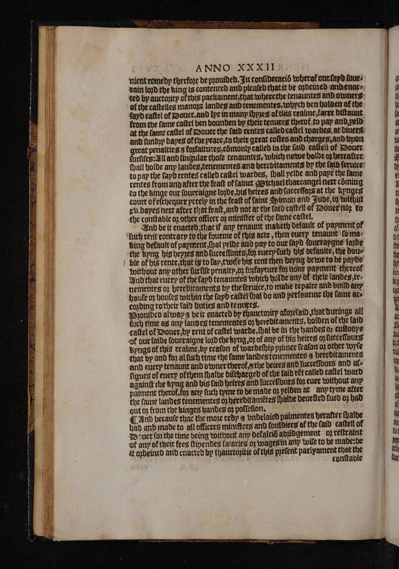tient remedy therfore be provided. In conſideratiõ wherat our ſapd loue⸗ rain loꝛd the king is contented and plealed that it be oꝛdeined and enac⸗ ted by auctoꝛity of this parliament, that wherethe tenauntes and owners of the caſtelles manoꝛs landes and tenementes· whych ben holden of the. fayd caftel of Douer, and lpe in many ſhyꝛeg of this realme, farre diſtaunt from the fame caſtel ben bounden by their tenures therof to pay and peld at the lame caſtel of Douer the (aid rentes called caſtel wardes at Diners: and lundꝛy dapes of the veare, to their great coſtes and charges, and vpon great penalties ¢ koꝛtaitures, cõmoniy called in the laid caſtell of Douer furfifes:All and fingular thole tenauntes; which ne we holde oz hereafter. ſhall holde any landes, tenementes and hereditaments by the fata ſeruice to pap the ſapd rentes called caſtel wardes, ſhall pelde and pape the fame rentes from and after the featt ok fainct gyichael tharcangel nert coming to the hinge our ſoueraigne loꝛde, his heires and ſuccelloꝛs at the kynges court of elchequer perelp in the feaſt of faint Simon and Jude, oz within vb. dayes next after that feaſt, and not at the laid caſtell of Douer noꝛ to the conttable oꝛ other officer oz miniſter of the lame caſtel. And beit enacted that if any tenaunt maketh default of papment of ‘fuch rent contrary to the kourme of this acte., theneuctp tenaunt lo ma⸗ Bing default of payment, (hal pelde and pay to dur layd Wueraygne loꝛde the kyng his heyzes and luctellouts ko euerp uch bis dekaulte, the dou⸗ ble of his rente, that t to lay twile his rent then beyng dewe to be payde without any other lur lile penalty, oꝛ forfapture for none payment ‘thereof And that every of thefapd tenauntes which holde any of their landes, te⸗ nementes oz hereditaments by the ſeruice, to make repaire and build any houle oz houleg within the lapd caſtel at do and perkeurme the lame acs coding to their (aid duties and tenures. n Pꝛouided alwaygz be it enacted by thauctortp aforefaid that duringe all ſuch time as any landes tenementes oz hereditaments, holden of che faid caltel ol Douer, by rent of caſtel warde, (hal be in the handes oꝛ cultobpe -of our ſaide ſoueraigne loꝛd the kyng.oꝛ of auy of his heires oꝛ ſucceſſours kyngs ok this realme,by reafon of wardelhip pꝛimer leaſon o2 other wyle that by and foz al luch time the fame landes tenementes a hereditaments and euery tenaumt and owner therof,ethe heires and luccellours and al⸗ fignes of euery okthem halbe dilcharged of che faib ret called caſtel ward againt the kyng and bis laid heires and ſuccelwuts for euer without any paiment thero, foꝛ any ſuch tyme to be made on pelden at anp tyme after the lame landes tenementeg op hereditamẽtes ſhalbe deueſted ſued oz had out oꝛ from the kinges handes 03 polleſion. i ¶ And becaule that the more redy &amp; vndelaied paimentes hetafter ſhalbe had and made to all officers miniſters and ſoulditrs of the laid caſtell ol Dzuer forthe time being without any dekalciß abldgement op reſtraint ok any of their fees ſtipendes lalaries oꝛ wages in auy wile to be made: be sii | conſtable