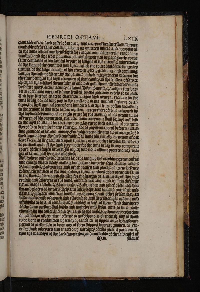 | HENRICLO€TAVI . TxI& conſtable of the fapd caſtel of Douce; and euerye ok his ſucceſſours be tonſtable of the lame caſtell hal haue as annered vnited and 4 1 — ual oz perely rent of one ev, to be payd perelp to the dp ſainct macy, the natiuity of ſainct es next enſuing euerp of fame featte And be it further enacted that if the kin time being, do not fully pay to the conſt ligne, the layd annual rent of one hund to the tenour of this acte befoze written the lapde receyuour ouelye eyght pence of euery ok his to the fapd con uour fo? the time being in any competent