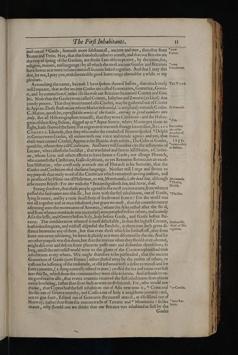 and out of * Gaule , feemeth more fubftantiall , ancient and true, thanthat from *now Brutus and Troie. Nay, that this foundeth ratherto atruth, and that our Britainsare ^^^ thevery of-{pring of the Gaulois, me thinks Iam able toproove , by thename,fite, religion, maners, and language: by all which the moft ancient Gaules and Britaines * now have beene asit were in fome mutuall focietie linked together. And thatI may this Frenchmen, doe, let me, I pray you, with favourable good leave range abroad for a while at my pleafure. . Astouching the name; becaufe I have fpoken thereof before , thusmuchonely Tue N ius. willIrepeate, that asthe ancient Gaules are called Gomerzans, Gomeritz, Gome- ri, and by contraction Cimbri : fo likewife our Britaines be named Cumen and Kim- bri. Nowthat the Gaules were called Goineri, Iofephus and Zonaras (aslfaid) doe jointly proove. That they were named alío Cimbri, may be gathered out of Cicero & Appian. Thofe Barbarians whom Marius defeated,Ciceroplainly cermeth Gaules. De Proconfii. C. Marius, quoth he, repre(fed the armies of the Gaules , entring in great numbers into Italy. But all Hiftoriographers witneffe, that they were Cimbrians : and the H aber- geon of their King Beleus, digged up at * Aqua Sextix, where Marius put thein to flight,hath fhewed the fame: For engraven it was with ftrange letters thus, Bet £0 s Forcarulus Cimeros. Likewife, that they who under the condu& of Brennus fpoiled * Delphi pou in Greecewere Gaules, all writers with one voice and minde agree: and yet, that France. | thefe were named Cimbri, Appian in his Illyricks doth teftifie ; The Celts or Gaules, ^ 1235« quothhe, whom they call Cimbrians. And heere will I neither cite the teftimonie of Ja p Lucane, who calleth the hackfter , that was hired and fent to kill Marius, a Cimbri- an , whom Livie and othersaffirme to have beene a Gaule; nor alleage Plutarch, who nameth the Cimbrians, Gallo-fcythians, ne yet Reinerius Reineccius an excel- Jent Hiftorian , who conftantly averreth out of Plutarch in his Sertorius, that the Gaules and Cimbrians ufed thefame language. Neither will I urge and ftreine to my purpofe that onely word ofthe Cimbrians which remaineth among authors, and is produced by Plinie out of Philemon, to wit, Morimarufa. 1. the dead Sea, although Morimarufa: it bemeere Britifh : For Mor with the * Britans fignifieth Sea, and Mary, dead. a cigs Seeing therfore, that thefe people agreed in the moft ancientname,from whence paffed the faid name into this Ile , but even with the firft inhabitants, out of Gaule, «rhe Site. lying fo neere, and by a verie fmall ftreit of fea fevered fromit ? For the world wa not all together and at once inhabited ; but grant we muft , that the countriesneerer adjoining unto the mountaines of Armenia, ( where the Arke refted after the flo d; and from whence mankinde was encreafed) were peopled before others; and namely Afia the leffe, and Greece before Italy, Italy before Gaule , and Gaule before Bri- taine. The confideration whereof is moft delectable , inthat the higheft Creator, gag. wi. hathioined regions, and withall difperfed theTlandsfo , as thereisno fuch great di- chad of Na. ftance betweene any of them , but that even thofe which lie fartheft off , may from 9^ fome one neere adioining, be feene & plainly as it were difcerned by the eie. And for no other purpofe was this done; but that the nations when they fhould over-abound, might difcover and defcrie fome places to paffe unto and disburden themfelves; fo long, untill the univerfall world were to the glorie of the Creatorreplenithed with inhabitants every where. We ought therefore tobe perfwaded , thatthe ancient Gomerians of Gaule (now France) either chafed away by the purfuit of others, or caft out for leffening of the multitude, or elfe inflamed with a defire to travell and fee farre countries, (a thing naturally inbred in men) croffed the fea and came over firft into this Ile, which from the continent they were able tokenne. And it {tands to ve- rie good reafon alfo , that everie countrie received the firít inhabitants from places neere bordering, rather than from füch as were moft disjoind. For , who would not - thinke , that Cyprus had the firft inhabitors out of Afia next unto it; * Crete and *orCandie, Sicilie out of Greece neereby, and Corfica out of Italy a neighbour countrie : and, not to goe farre, Zeland out of Germanie thencereft unto it , as alíoIlland out of Norway, ratherthan ftom the remote tracts of Tartarie and * Mauritania ? Inlike | sow Bar- maner, why fhould not we thinke that our Britaine was inhabited at firft by the ^^ | Gaules EA TS Xa