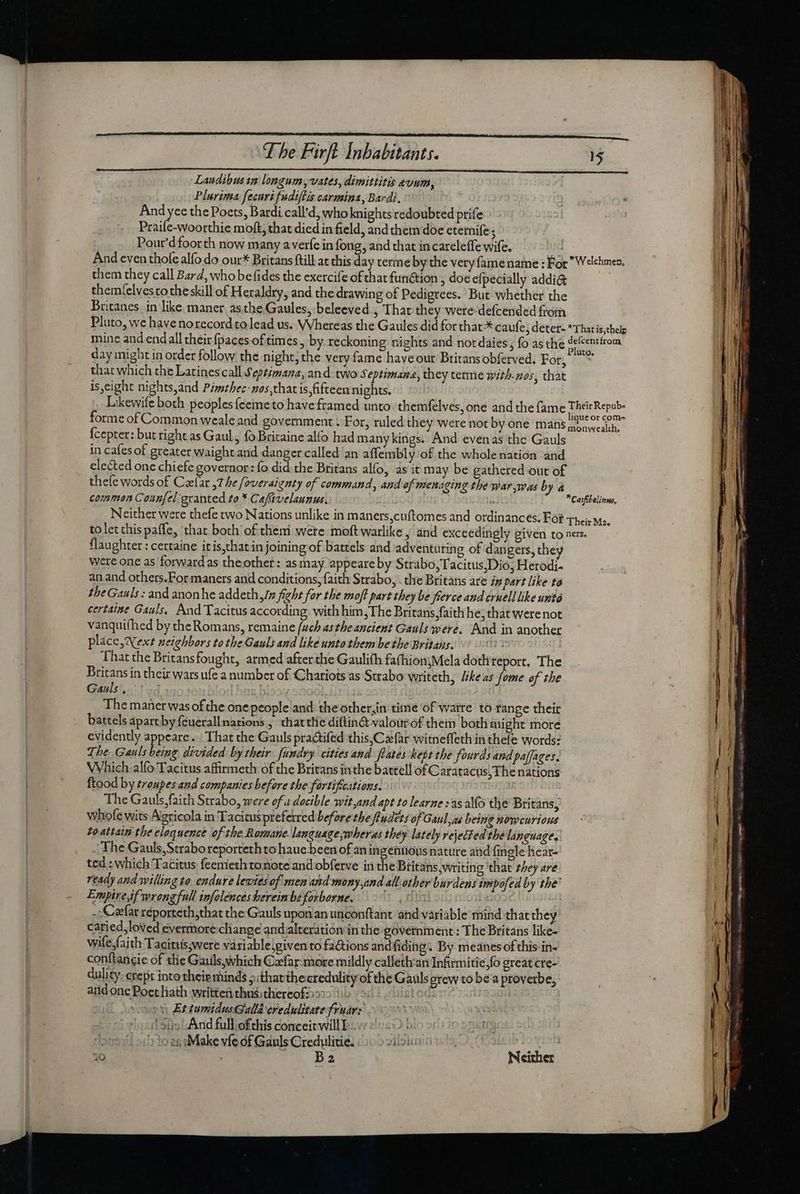 Landibusin longum vates, dimittitis evum, Plurima fecuri fudiflis carmina, Bardi, And yee the Poets, Bardi call’d, who knights redoubted prife Praife-woorthie moft, that died in field, andthem doe eternife; Pour'dfoorth now many averfe in fong, and that in careleffe wife. Jd And even thofe alfo do our* Britans ftill at this day terme by the veryfame name : For Welchmen, them they call Bard, whobe fides the exercife of that function ; doe efpecially addi&amp; them(elvesto the skill of Heraldry, and the drawing of Pedigrees. But whether the Britanes in like maner astbe.Gaules, beleeved , That they were: defcended from Pluto, we have norecord to lead us. Whereas the Gaules did for that.* caufe, detet- That is,thei mine and endall their fpaces of times , by reckoning nights and not dáies, fo as the Ar hom day might in order follow the night, the very fame have our Britansobferved. For, * that which the Latines call Septimana, and. two Septimane, they terme with-nos, that is eight nights,and Pimsthec-nos,that is,fifteen nights. Likewife both peoples {eemeto have framed unto: themfelves, one and the fame agrukcpubs forme of Common weale and government ¥ For, ruled they were not by one mans pon weslh, Ícepter: but right as Gaul, foBricaine alfo had many kings. And evenas the Gauls . in cafes of greater waight and danger called an affembly'of the wholenation and elected one chiefe governor: fo did the Britans alfo, as it may be gathered out of thefe words of Clar ,7 he foveraienty of command, and of menaging the war was by à commen Coun[el granted to * Caffivelaunus. i *Casfibelinus, Neither were thefe two Nations unlike in maners,cuftomes and ordinances. For Their Ma. toletthispaffe, that both of them wete moft warlike ; and exceedingly given to nes. flaughter : certaine itis,chatin joining of battels and adventuring of dangers, they Were one as forwards theother: asmay appeare by Strabo;Tacitus;Dio, Herodi- anand others.For maners and conditions, faith Strabo, . the Britans are in part like to the Gauls : and anonhe addethrm fight for the moff part they be fierce and cruell like unto certaine Gals, And Tacitus according with him, The Britans faith he, that were not vanquifhed by the Romans, remaine (uch asthe ancient Gauls were. And in another place, Next neighbors tothe Gauls and like unto them be the Britans. q4 That the Britansfought, armed after the Gaulifh fa(hion;Mela doth report. The Britans in their warsufe a number of Chariots as Strabo writeth, //keas fome of the Gauls.) 3 b | The maner was of the onepeople and the otherjin time of warre to range their battels apartby feuerallnations , chatte diflin&amp; valourof them both might more evidently appeare. - That the Gauls practifed this,Cefar witneffeth in thefe words: The. Gauls being divided by their fundry cities and flates-kepr the fourds and paffages. Which alfo Tacitus affirmeth of the Britans inthe bateell of Caratactis, The nations ftood by troupes and companies before the fortifications. | The Gauls, faith Strabo, were ofa docible wit,and apt to learne sag alo the Britans, whofe wits Agricola in Tacieuspreferred before the fiydets of Gaul, xs being nowcurious toattain the eloquence of the Romane. language,wheras they lately rejected the language. ‘The Gauls, Strabo reportethto haue been of an ingentious nature and {ingle hear- ted: which Tacitus feemeth tonote and obferve in die Britans,writing that they are ready and willing to endure lewies of men and mony and all. other burdens impofed by the Empiredf wrongfnll infolences herein be forborne. (Bin T: | .; Caefar réporteth;that the Gauls uponan unconftant and variable mind that they caried,loved evermore cliange and alteration in the government: The Britans like- wife faith Tacitus;were vari able;given to factions andfiding. By meanes of this in- conftancie of tlie Gauils,which Cxfar more mildly callethan Infirmitie,{o great cre- dulity. crept into their minds » thatthe credulity of the Gauls grew to be a proverbe, and one Poet hath written thussthereof: sledsene | ost EttumidusGalld credulitate fruars (1 $05 And fulliofthis conceit will: | ‘to en Make vfe of Gauls Credulitie. ey CTE (i553 B2 Neither