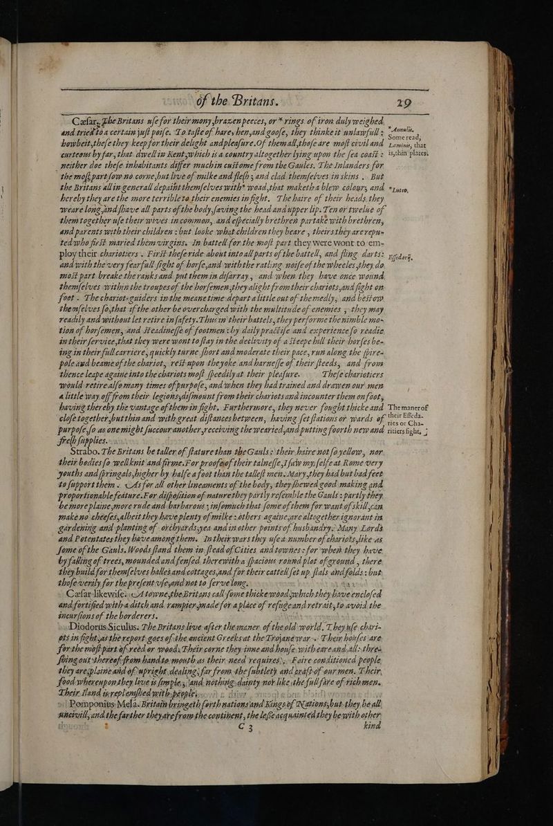 Cafar, Lhe Britans nfe for their mony brazen peeces, or * rings. of iron duly weighed, and tried toa certain juft pete. Lo.tafte of hares hen,and goofe, they thinkeit unlawfull : im  bowbeit,thefe tbey keep for their delight andplesfure. Of themall,tbofe are moft civil and raminis, that curteous by far, that. dwellin Kentywhich is a country altogether lying pt the fea coast: is,thin plates neither doe thefe inhabitants differ muchin custome from the Gaules. The Inlanders for the mo[ part [ow no corne,but live of wilke and fle(h s and clad thezmfetves in skins ... But the Britans allin generall depaint them/felveswith* waad that maketba blew colours ANA * puto, hereby they ave the more terribleta their enemies in freht. The baire of their heads. they weare long,and fbave all parts of the body,faving the head and upper lip. Ten or twelue of them together ue their wives in common, and efpecially brethren partake with brethren, and parents with their children; but looke what children they beare , theirs they arevepu- ted who first maried them virgins. In battell for the moft part they were wont to’em- loy their ebarzotzers .. First theferide about into al cad of the vattell, and fling darts: gus. and with the very fearful ff ight of horfe,and withthe ratling ne of the wheeles they.do \ most part breake the ranks and put them im difarray, andw vhen they have once wound themfelves within the troupes of the horfemen they alight from their chartots,and fight on foot - The chariots euiders inthe meanetimedeparta little out of themedly, and bestow themfelves [o,that if the other be overcharged with the multitude of enemies ; the y may readily and without let retire in fafety.3 hus m their battels, the, ey iud rmetheninble mo- tion of horfe Gur and steadine(fe of footmen x by daily pratt ife and experience fo readie án their fervice,that they were wont to flay in the declrvity of a steepe bill their borfes be- ing in their full carriere, quickly turne Jport and moderate their pace, rum along the [pires pole aud beame 9j f the chariot, vei? upon theyoke and harneffe of their fleeds, and from thence leape agatue into the chariots moft fpeedilyat their pleafure. Thefe chariatiers would retire alfo many times of purpole, and when they had trained and drawen our men a little way off from their legionsyatfmount from their chariots ana incounter them on foot, having thereby the vantage of thenrin fight. Furthermore, they never fought thicke aad Themanerof clofe together but thin and with great diftances between, hie ving fet lations or wards of p bep - fo as one miebt fuccour another receiving the wearied and putting foorth neye and. xiiers fight, ; Srelh fupplies. tee The Britans be taller of flature than the Gauls: their haire not fo yellow, nor their bodies fo wellknit and.firme.F or proofeof their talneffe,I fui my: [elfe at Rome very youths and pringals,hicher by halfe afoot than the talle/t zen. Mary they ‘had but bad feet to fupport them « <As for all other lineaments of the body, theyfhewed good making and proportionable feature.F er difpofition of naturethey partly vofeuble the Gauls : : partly they be more plaine,more rude and barbarous x s infoinuch: that fome of them for want of skill can make no cheefes,albett they haveplenty ef milke :óthers againe,ave altogether ignorant is gardening anil planting of orthyards;yea amd in other petntso of husbandry Many Lords and Potentates they baveamong them. Intheirwars they ufe 4 pedes of chariots like as Some of the Gauls. Woods flaud them in flead of Cities aud townes: for when the) have by falling of trees, mounded and fenfed therewith a fpacious round plot of ground , there they build for themfelves balles and cottages,and for their cattell fet up fi fials. and, fl sibus thofeverily for the prefent vfeyand not to ferve lone. Cefarlikewifes:w4 towne,theBritans call fome thickemoodseohich they lee Ed and fortified withaditch and rampiersmade fora place of refugeand retrait,to avoid the sncurfions of the borderers. »wDiodortisSiculus. Phe Britans live after the maner. of the old world, 1. bey ule chart- ets in frebtyas the report gaes of the ancient Greeks at the Trojanewar~.: T hein boufes are forthe moft part of-reed or woods Their corne they inne and rens witheareandvall:,thres Sringout thereof ftom handto.mouth as their-need requires,.F aire conditioned people they aresplaine and of upright dealings far from the [ubtlety and srafbof our men. Their, food wherenponthey live is fmsple. and. nothing, dainty nor like the ful fare of rich usen. Their Iland isreplemfied with peoples Pomponius: Mela. Britain bringeth forth mationsand ines of wationss bat. they be all, nieivill and the farther tbéyavefram the coutibent , the leffe acquaitted they beith other | C 3 kind