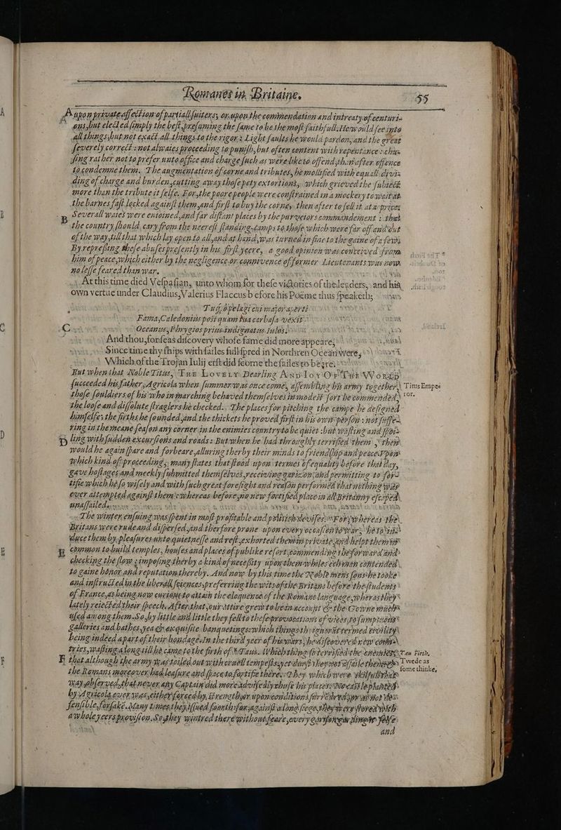 C2 Evi - 2 ke dxguranes i, Britaine. 55 P apo n putuate affe ech Lon of | partial fuiters; ox. dpouthe commendation and intreatyofcenturia ^ usybut elec ea (imply the beft.prefaming the fame to be the moftfaithfull:Hew ould fee ipta All tbingsybut not exact. all. tbingsta tbe vigor. Light faultshe would pardon, and the erent feverely correcf : aot alwaies proceeding tapunifh, but often centent with repentance chien fing rather not to prefer unto office and charge fuch as werelkete offend thin after, offence to.condemne then. The angmentation of carne and tributes, he moliufied with equall divi ding of charge and burdenscutting amaythofe petyextortions, which grieved the (ubiech more than the tribute it felfe. For,the Prorepeople wereconfirained ina mockery towaitat the barnes faft locked againft them aud firfl tobuy the corne, then after to fel it. at actrices , a Several mates were entoined,and far diflant places by the purveiors comimandement : thst the country [honld, cary from the neereft fMudingcamps £0 thofewbich mere far off and out ofthe way, till that which lay open £o all,and at hand was turned in feae to the aine of a fers Byreprefung thee abufespzefently in bus fivfl yere, a &amp;00d opinion pas centeioed fram him of peace mhich either by the negligence orcopmivence of former Lieutenants wus now. no le[fe feared than war. | : At this time died Vefpafian, uhto whom for thefe viGorics of the leaders, own vertae under Claudius,V alerius Flaccus b efore his Poéme thus fpeakeths « sin Tu Dyelagi chi major aperti Fama,Caledonins posi quam Maa carbala vexit C RS Oceans yPbryaios priusindi¢eat us Iulos 2 « 3 And thou,forfeas difcovery whofe fame did more appeare;» + AMD Sincetime thy (hips withfailes fullfpred in Northren Ocean were, aie Which of the Trojan Iulij erftdid feorne the failesto bezra = Wt But when that NableTitis; Tar Lovgrv Dearling Awylox'QefUsiWouzp {ucceeded his father, Agricola when feommer wa once come, afembliie bis army together) Titus Empes thofe fouldiers of his who in marching behaved themfelvesinmodest fort be commended. *° the loofe and diffolute ftraglershechecked., The places for pitching the campe be defrened hinaelfes the firths he founded sind the thickets he proved firflin his owi parfon x mot faffe-. ving in the meane feafoz any corner in tbe emimies conntrytobe quiet :but wiftin g and [poi ) Veg witbfudden excurfions and roads: Butmben be had throitebly terrified them , their mould he again [Dare and Sorbeare alluring therby their minds to friend biipandpeacerpen which kind of proceeding y many lates that ‘fload upon termes of equality before that day, gave hoftages.and mecklyfubmitted themfelves receiving garizonsahd permitting to foy- cifiembich be fo wifely and with {uch great forefrabt and realon perforvicd that nothing gy ever aitempled ageinft them whereas before na new fortified plate ia al Britany ejcipedh ena[failed.... * “mies Sed LEV i SSG 15 957 Wh IN ERU The winter en[uing was pent in moff profitable ane pilitisbeoifes s Foryspbereds the). Britans wererudeand difpevfed yind therfore prone upon every oceafentowrars feos duce them by pleafuresuntoquietnelfe aud vef exhorted chemin private api helpt them it ; common to-huild t emples, haufes and places of publike refortscommendine theforward and» checking the floye iimpofingtherby akindofnece/Sty uponthemarhilesechvnan contended P to gaine honor. and reputationthereby. Aud now by this timethe Noble mens fanswbe rooke and infirucedtathe liberal feincessprofevriia the wétsof tbe Britans before thefindents : of Frante,as beina now curiaueto attaih the eloquence of the Romane lancuagewherasthey® lately reiectedtheir [Deech. Afterthat our attive gremtolezakccout c the Gowne mies u[ed among them.Soxby little id little they fellta tbefeyontatzons of vites Fo fumpisdta galleries and batbes.yea ch ex quifite banguetings:mbich thingsth: Ta for f teyphed tivility being indeed apart of their houdagesIn the third yeer of bises hedifeovercd new conma tries, waftingalongsill he cametothe firth of &amp;Taus. Wbiob thingyiterrified the &amp;geshlobi Y an Firth, E that although the army deastoiled out withcruell tempefhssyct din? they set a faile thane E i the Romans mereover bud leafure aid [pacato fartifre tbzvez:d oy whichwere skilfulbshar 2 may ablerved.that never any Captain did morerdounedlychufe bis phezessNeastlephahtea i by M erie ola een wes either fare ed by s venatByer upom conditi ores ferri dr wd yw aso? Vas Jeufible forfake. Many times they jued fasuthsfan;azalal wlond fece te Ty ove over veh awholeycersprovifion.Sosthey wiutred there without fear'e every Sersforgudtinghe Pie AN anm