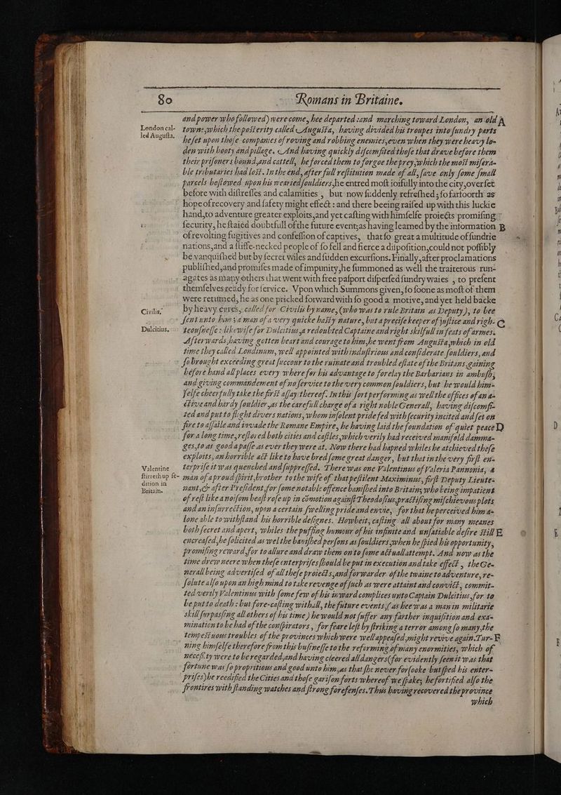 1 and power whofollowed) were come, hee departed :and marching toward London, an eld P LondoncGl towns,which the posterity called_Auguita, having divided his troupes into fundry parts 'u ice E hefet upon thoje companies of roving and robbing enemies,even when they were heavy lam B den with booty and pillage. And having quickly difeemfited thofe that drave before them EN their prifoners baund and cattell, he forced them to forgoe thepreyjwhich the most mifera- TUN ble tributaries had lost. In the end, after full reftitution made of all, fave only fome [matt ih parcels beflowed upon his wearied fouldiers he entred moft ioifully into the city ,overfet before with diftrefles and calamities , but now fuddenly refrefhed ; fo farfoorth as hope ofrecovery and fafety might effe&amp; : and there beeing raifed up with this luckie hand,to adventure greater exploits;and yet cafting with himfelfe proieéts promifing * T fecurity, he ftaied doubtfull ofthe future event;as having learned by the intormation B ofrevolting fugitives and confeffion of captives, thatfo great a multitude offundrie nations,and a {tiffe-necked people of fo fell and fierce a difpofition,could not poffibly | be vanquifhed but by fecret wiles andfudden excutfions. Finally after proclamations | publifhed,and promifes made ofimpunity,he fummoned as well the traiterous run- agates as many others that went with free pafport difperfed fundry waies , to prefent themfelvesready for fervice. Vpon which Summons given, fo foone as moft of them were retuned, he as one pricked forward with fo good a motive, and yet held backe Civilis; by heavy ceres, called for Civilis by same, (wbo mas to vule Britain as Deputy), to bee Sent unto hia ya man of a very quicke hasty nature, but aprecife keeper of juftice and righ- e Dulcitius. teoufneffe slekewife for Dulcitivs a redoubted Captaine and right skilfull in feats of armes. Afterwards baving gotten beart and courage to him,he went from Augusta mhich in old time they called Londinum, well appointed withinduftriows and confiderate fouldiers, and fobrought exceeding great fuccour to the ruinateand troubled eflate of the Britans, gaining before hand all places every where for his advantage to forelay the Barbarians in ambufh; and giving commandement of no fervice tothe very common fouldiers, but he would him- felfe cheerfully take the frst affay thereof. In this fort performing as well the offices of an a diveand bardy fouldier yas the carefull charge of a right nobleGenerall, having difcomft- ted and put ta flight divers nations, whom in[olent pride fed with fecurity incited and fet on freto afjaile and invade the Romane Empire, be having laid the foundation of quiet peace TQ fara long time,refloved both cities and caftles which verily bad received manifold damma- ges,fo as good apaffe as ever they were at. Now there bad hapned whiles he atchieved thefe exploits, an horrible act like to have bred {ome great dan ger, but that inthe very firft ens Valentine — Zerprifet was quenched and fuppreffed. There was one Vilentinus of Valeria Pannonia, &amp; Rtircethup fe 2547 of aproud (pirtt,brother tothe wife of thatpeftilent Maximinus, firft Deputy Lieute- Britain. #4NL,CH after Prefident for [ome notable offence banifbed into Britain; who Leing impatient of reft like a noiforn beaft rofe up in comotion againft Theodofius,prattifing mifchievous plots and an infurrection, upon a certain welling pride and envie, for that heperceived him a= lone able towithftand his horrible defignes. Howbeit, cafting all about for many meanes both fecret and apert, whiles the puffing humour of bis infinite and unfatiable defire still E encreafed,be folicited as welthe bavafhed perfons as fouldiers when he pied his opportunity, promifing reward, for to allure and draw them on to fome actuall attempt. And now asthe time drew neere when thefe enterprifes fhould be put in execution and take effect , tbeGe- nerall being advertifed of alltefe praiedt sand forwarder ofthe twaine toadventure ve- Solute alfo upon an high mind to take revenge of [uch as were attaint and convitt, commit ted vertly Valentinus with (ome few of his inward complices unto Captain Dulcitius for to be putto death : but fore-cafting withall, the future events,(asheewas a man in militarie skill furpasfing all others of his time) he would not fuffer amy farther inguifition and exa- mination to be had of the con(pirators , for feare left by firtking a terror among [o man ny the tempest uous troubles of the provinces which were well appealed might revive again.Tur-E ning bimfelfe therefore from this bufine[fe to the reforming of many enormities, which of — vecefe ty were to be regarded,and having cleered alldangers( for evidently feer it was that fortune was fo propritious and good unto him,as that fhe never ‘for(ooke but fped bis enter- Prifes)he reedified the Cities and thofe garifan forts whereof we fakes hefortitied alfo the 1] Jrentires with ft anding watches and ftrong forefenfes. Thus having recovered the province l which - ze gm ponere (em t MÀ ————M a l—— — e dm ameter em  a —2 mM i ——À—— —À €————Ó————— sl oa S H E——— Y 2A