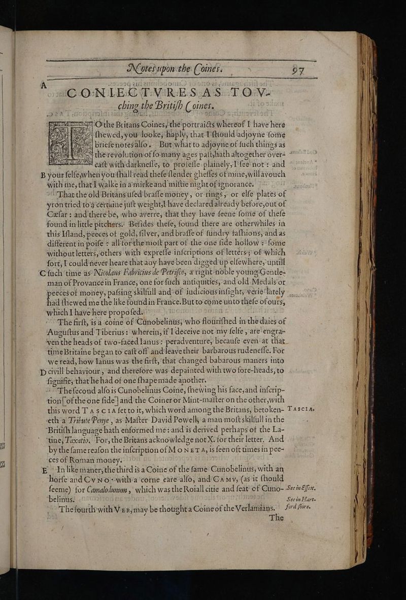 be CX ‘tes upon the Comes. CONIECTVRES AS TO V- | ching the Briti/h (omnes. 7 aec ‘Othe Britans Coines, the portraiéts wheréof I have here [5/7 {hewed, you looke; haply, that T'{hould-adjoyne fome 25 briefenotesalfo. But what to adjoyne of fuch things as sv cherevolution of fomany ages pait,hath altogether over-  | M— 8€ eatt with darknefle, to protefle plainély,Lfee not: and ^ $3 | B your felfe,when you fhall read thefe (lender chefles of mine, willàvouch i with me, that I walke in à mirkeaud miftie night of ignorance. Tharthe old Britans ufed braffe money, or rings, or elfe plates of yron tried toà cértaime jult weight, have declaredalréady before,out of Csfar : and there be, who averre, that they have feene fome of thefe found in little pitchers. Befides thefe, found there are otherwhiles in this Ifland, peeces of gold, filver, and braffe of fundry fafhions, and as different in poife * all'torthe molt part of the one fide hollow :'fome without letters, others with exprefle infcriptions of letters; of which fort, I could never heare that aay havé been digged up elfewhere, untill C fuch time as Nicolaus Fabricius de Petrifco, a right noble younz'Gentle- | man of Provance in France, one for fuch antiquities, and old Medals or | peecesof money, pafsing skilfull and-of iudicious infight; verie/lately | | had fhewed me the like founidin France. But to come unto thefe of ours, | which I have here propofed. | | Joi 1131 |. “The firft is a :coine of ‘Cunobelinus; who flourifhed in the daies of ) Auguftus and Tiberius: wherein, if I deceive not my felfe , are engra- ven the heads of two-faced Ianus: peradventure, becaufe even: at that E. timeBritaine began to cait off andleave their barbarous rudeneffe. For | we read, how Ianus was the firft, that changed babarous maners into p civill behaviour , and therefore was depainted with two fore-heads, to figuifie, that he had of one fhapemade another. Thefecond alfo is Cunobelinus Coine, fhewing his face, and inferip- | tion| of the one fide ] and the Coiner or Mint-maiter on the other,with ) this word T A sc 14 fetto it, which word among the Britans, betoken- Tasctas eth a Tribute Pemye , as Matter David Powell, a man moft skilfull in the Britifh language hath enformed me: and is derived perhaps of the La- | tine; Taxatio, For, the Britans acknowledge not X; for their letter. And ME by the famereafon theinfcription of M o N E T 4, is feen oft times in pee- ces of Roman money. | | I E Inlikemaner;thethird is a Coine of the fame Cunobelinus, with an | .horfe and Cv x o --witlia corne cárealfo, and/C wv, (as it fhould | feeme) for Camalodunum , which was the Roiall citie and feat of Cuno- eee. belinus: ^ | 2l See in Harte Thefourth with Ver, may be thought a Coine of the V oe. ford frre, The ee rE Qc RES Bi
