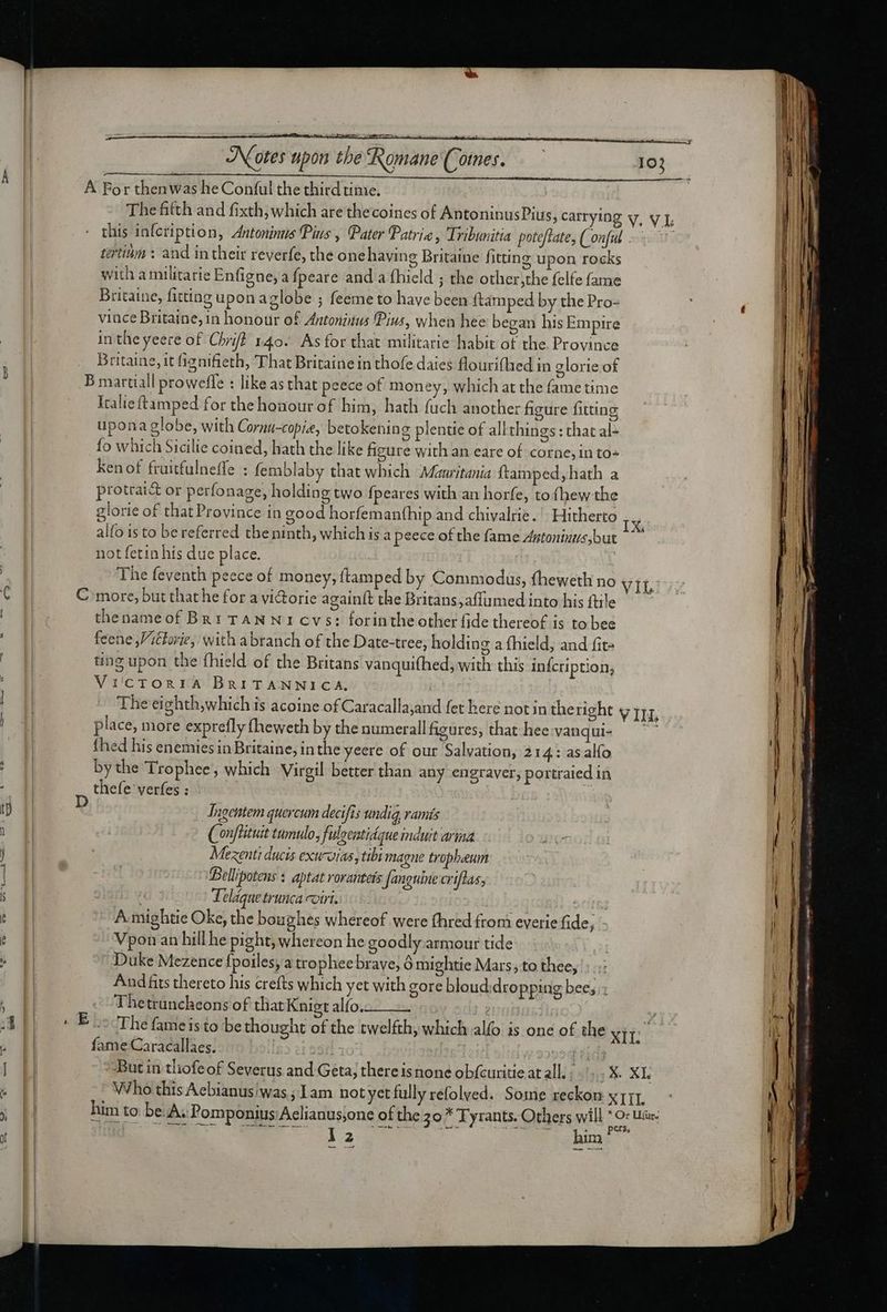 A For thenwas he Conful the third time. The fifth and fixth, which are thecoines of AntoninusPius, carrying v, v f, this infcription, Antoninus Pius, Pater Patria , Tribunitia poteftate, Conful ^. tertium : and intheir reverfe, the one having Britaine fitting upon rocks with amilitarie Enfigne, a fpeare and a fhield ; the other,the felfe fame Britaine, fitting upon aglobe ; feeme to have been ftámped by the Pro- vince Britaine, in honour of Antonius Pius, when hee began his Empire in the yeere of Chrift 140. As for that militarie habit of the Province - Britaine, it fignifieth, That Britaine in thofe dates flourifhed in glorie of B martiall prowefle : like as that peece of money, which at the fame time Italieftamped for the honour of him, hath füch another figure fitting upona globe, with Cornu-copie, betokening plentie of all things : that al- fo which Sicilie coined, hath the like figure with an eare of corne, in to- kenof fruitfulneffe : femblaby that which Mauritania ftamped, hath a protrai&amp; or perfonage, holding two fpeares with an horfe, to fhew the glorie of that Province in good horfemanthip and chivalrie. | Hitherto ,. alfo is to bereferred the ninth, which is a peece of the fame Autoninus,but ~~” not fetin his due place. The feventh peece of money, ftamped by Commodus, fheweth no Vii, € C more, but that he for a viGorie againft the Britans,affumed into his ftile | | | thenameof Bn1 TAN N 1 cvs: forinthe other fide thereof is to bee feene,Vithorie, with abranch of the Date-tree, holding a fhield, and fit-  4 ting upon the fhield of the Britans vanquifhed; with this infcription, i VilcTORIA BRITANNICA. | | - Theei ghth,which is acoine of Caracalla,and fet here not in the right V ILL | place, more exprefly (heweth by the numerall figures, that hee vangui- '- | {hed his enemies in Britaine, inthe yeere of our Salvation, 214: as alfo : by the Trophee, which Virgil better than any engraver, portraied in ; thefe verfes : t) D Jneentem quercum decifis undig, ramís n JH | (onflituit tumulo, fuloeatidque induit arina Der | Mezenti ducis exuwias, tibi magne tropheum | | Bellipotens : aptat Yoranteis fanguine criflas, s | a Teláque trunca coii. | | | 35 A. mightie Oke, the boughes whereof were fhred from everie fide; 3m Vpon an hill he pight, whereon he goodly armour tide | Duke Mezence fpoiles; a trophee brave; 6 mightie Mars; to thee, And fits thereto his crefts which yet with gore bloud dropping bees x | - Fhetruncheons of that Knigt alío. : | ADD 5 Boo The fameisto be thought of the twelfth, which alfo is one of the xit fame Caracallaes. | Ll But in tliofeof Severus and Geta; there isnone obfcuritie at all. |... X. XI. - | Who this Aebianus/was ; 1am notyet fully refolved. Some reckon x rit. j [| “Bim to be A; Pomponius Aclianus,one ofthe 5o Tyrants. Others will © tie | . 0 pers. x b 12 him