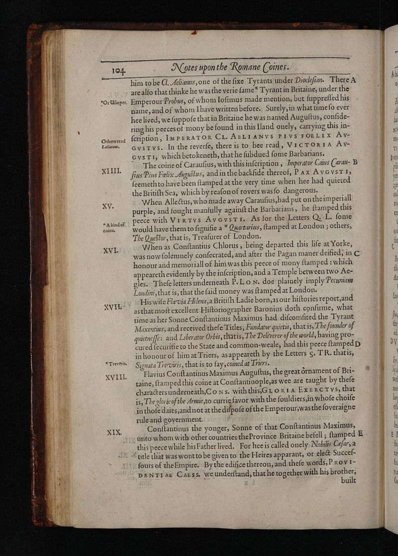 ifo eras vetet — | asa cnet irt pi eared bos are etam i i mm o men nnne n T nmm AER guten f 194. Or Ufurper. Orhers'read Leliantts. Notes upon the Romane (oines. arealfo that thinke he was the verie fame* Tyrant in Britaine, under the Emperour Probus, of whom Iofimus made mention, but fupprefled his name, and of whom [have written before. Surely,in what ume fo ever hee lived, we fuppofe that in Britaine he was named Auguftus, confide- ring his peecesot mony be found in thislland onely, carrying this in- {cription, Ium PERATOR Cri. AELIANVS PIVS FOELIX Av- cvsTvs. In the reverfe, there 1s to bee read, VicTORIA Av- GvsTI, which betokeneth, that he fubdued fome Barbarians. XV. * A kind of cCoine. XVI. AVIL- * 'T'reveris, XVII. XIX fcemethto have been ftamped at the very time when hee had quieted the Britifh Sea, which by reafon of rovers wasfo dangerous. When Alle&amp;us, who made away Caraufius,had put on the imperiall purple, and fought manfully againft the Barbarians, he ftamped this peece with Virtvs AvGvysTI. As for the Letters Q. L. fome would have them to fignifie a * tartarius, ftamped at London ; others, The QueStor, that is, Treafurer of London. When as Conftantius Chlorus , being departed this life at Yorke, honour and memoriall of him was this peece of mony ftamped : which appeareth evidently by the infcription, and a Temple between two Ae- gles. Thefe letters underneath P.L o Nn. doe plainely im ply (Pecuniam Londini, that is, that the faid money was ftampedat London. His wife Flavia Helena,a Britifh Ladie born;as our hiftories report,and asthatmott excellent Hiftoriographer Baronius doth confirme, what time as her Sonne Conftantinus Maximus had difcomfited the Tyrant Maxentius, and received thefe Titles; Fundator quietis; that is, The founder of quietneffe: and Liberator Orbis, ciatis, The Deliverer of the world, having pro- in honour of himat Triers, asappeareth by the Letters s. TR. thatis, Sienata Treviris, chats to fay; comed at Irters. Flavius Conftantinus Maximus Auguftus, the great ornament of Bri- taine, {tamped this coine at Conftantinople,as wee are taught by thefe chara@ters underneath,Co ns. withthis,Gr o &amp; 14 EXERCTVS, that is, The lorie of the Armie to currig favor with the fouldiers,in whofe choife in thofe daies;and not at the difpofe ofthe Emperour,was the foveraigne ruleand government. i Conftantinus the yonger, Sonne of that Conftantinus Maximus, this peece while hisFatherlived. For hee is called onely Nobilis Cefar; a “title that was wontto be given to the Heires apparant, or ele&amp; Succef- fours of theEmpire. By the edifice thereon, and thefe words, P Rov 1- DENTIAE Carss Weunderftand, that he together with his brother, built