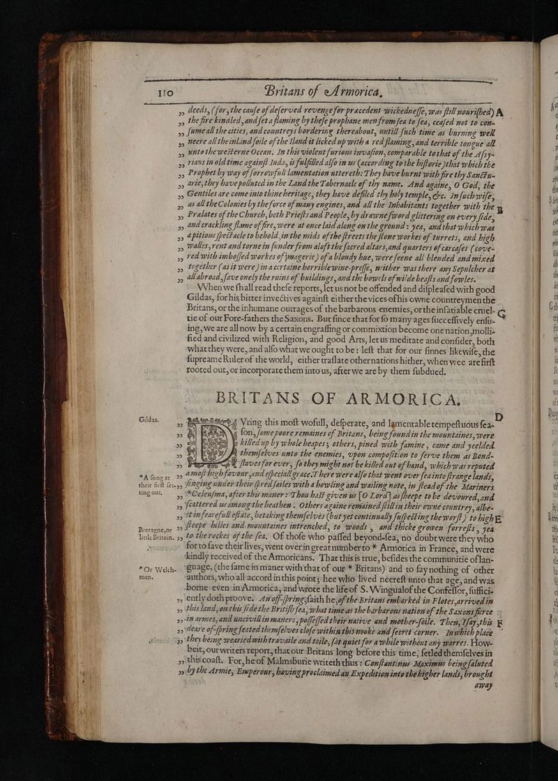 I!o Britans of eArmorica, i »» deeds, (for, the caufe of deferved revenge for pracedent wickedneffe, was full nourifbed) A qu » the fire kindled, and fet a flaming by thefe prophane men from fea to fea, ceafed not 10 con- am 55 (ame all the cities, and countreys bordering thereabout, watill uch time a burning wek y, Aere all tbeinland foile of the land it licked up with a red flaming, and terrible tongue alk ANM y) Hato tbewesterue Ocean. In this violent furious invafion, comparable tothat of the Afsy- qu »» tans in old time againfe Inda, is fulfilled alfo im us (according tothe hiftorie that which the im »» Prophet by way of forrowfull lamentation uttereth: They have burnt with fire thy Sancfu- EU 95 ave, they have polluted in the Land the Tabernacle of thy mame. And againe, O Ged, the » Gentiles ave come into thine heritage, they have defiled thy holy temple, ec. infuch wife, >> 45 4 the Colonies by the force of many engines, and all the Inhabitants together with the » Prelates of the Church, both Priefls and People, by drawne fword glittering on every fide, »» and crackling flame of fire, were at once laid along onthe ground: yea, and that which was »» A pitious fpectacle to behold im the mids of the fireets the flome workes of turrets, and high »» Walles,rent and torne in funder from aloft the facred altars,and quarters of carcafes (cove- ,» red with imboffed workes of jmeagerie) of a blondy hue, were feene all blended and mixed », together (as it were) in acertaine horrible wine-preffe, niither was there any Sepulcher at » AM abroad, fave onely the ruins of buildings, and the bowels of wilde beafls and fowles. WVhen we fhall read thefe reports, let usnot be offended and difpleafed with good Gildas, for his bitter invectives againft either the vices ofhis owne countreymen the Britans, or the inhumane outrages of the barbarous enemies, orthe infatiable cruel- tic of our Fore-fathers the Saxons. But fince that for fo many ages fucceffively enfu- ~ ing, we are all now by a certain engraffing or commixtion become one nation,molliz fied and civilized with Religion, and good Arts, letus meditate and confider, both what they were, and alfo what we ought to be: left that for our finnes likewife, the fupreameRuler of the world, either traflate othernations hither, when wee arefirft rooted out, or incorporate them into us, after we are by them fubdued. BRITANS OF ARMORICA, 24 Vring this moft wofull, defperate, and lamentable tempeftuous fea- M fon, fame poore remaines of Britans, being foundin the mountaines, were je killed up by whole beapess others, pined with famine, came and yeelded. y JA themfelves unto the enemies, vpon compofition to ferve them as Bond- artes co «4 faves for ever; fo they might net be killed out of hand, which was reputed *Afonear 2o @@Ofbighfavour sand efpeciall grace.T here were alfo that went over feainto flrange lands, their filt (ec y, Paging under their (bred failes with a howling and wailing note, in fread of the Mariners ungow. 4, *Celenfma, after this maner : Thou bas given us [O Lora] asfheepe tobe devoured,and »» feattered ws amongthe heathen. Others azaine remained flillin their owne countrey, albe- » ftinfearefull eflate, betaking themfelves (but Jet continually fufpectine the worft) to lich, Bencacor 29 JIeqpt Piles and mountaines intrenched, to woods , and thicke growen forreffs , yea lile Britain, 5 40 the rockes of the fea, Of thofe who paffed beyond-fea; no doubt were they who » for to fave their lives, went overin greatnumberto * Armorica in France, and were ‘kindly received of the Armoricans. That thisis true, befides the communitie oflan- *O: Wed. “SHage, (the fame in maner with that of our * Britans) and to fay nothing of other men, authors, who all accord in this point; hee who lived necreft unto that age, and was -borne: even: in Armorica, and wrote the lifeof S. Wingualof the Confeffor, fuffici- ,, ently dotliproove. Av off-/pringsfaith he,of the Britans embarked in F lotes arrived in » this land, onthis fide the Britifh fea, what timeas the barbarous nation of the Saxons fierce : » A armes, and wncivillin maners, poffelfed their native and mother-foile. Then, Vfay,this F 99 are of: (pring feated themfelves clofe within rhismooke and fecret corner. Inwhich place ~ ino! Igy they being weariedwith travaile aud tone, [at quiet for awhile without any warres. How- . beit, our writers report, that our:Britans long before this time, fetled themfelves in »» this coaft.. For, he of Malmsburie writeth thus : Conflantinus Maximus being faluted  | » Dy the Armie, Emperenr, having proclaimed au Expedition into'the higher lands, brought | may Gildas. P M ml x M eg OS &amp;