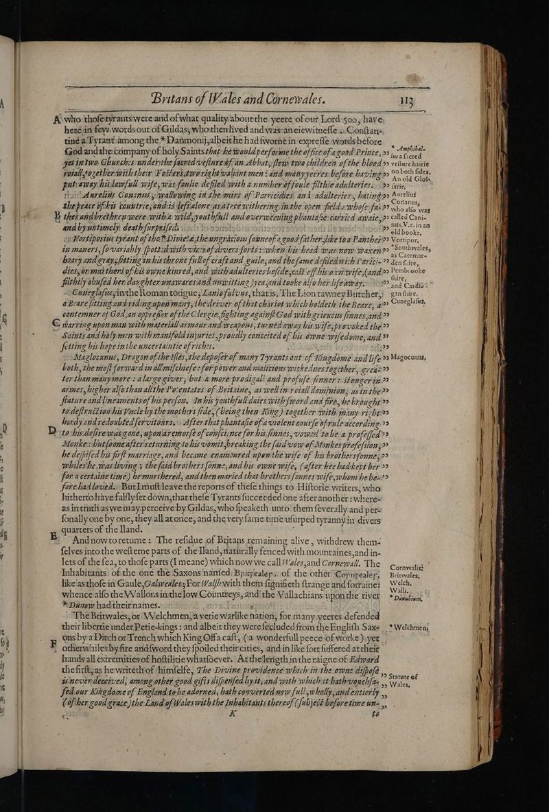 herein fey, words out of Gildas; who thenlived and was:aneiewitneffe «.Conftans tiné a Tyrant-among the * Danmonijjalbeithe had {worne in expreffe.wordsbefore 4 M God and the:cómpany of holy Saints that he woild perforime the office of agood Prince, »5 , Ama Ius a ficred yet intwo Ghurch:s:undehthe facrad vtfluredf an Abbat fleyp two children of the blood »» vetere hairie pat exray hixlawfull wife, was foulie defiled with à nunibereffoule filthie adulteriesi 9 ise, loidwdarelids Consnis y wallowing id theimire of Parricidies and adulteries,, hating 2 Brig thepeace ofthis coubtrie andas deftalone-asatree withering inthe open field «wbofe:fai25 who at! and byutitimcly death furpnifeds : [o 25 0 ay de RII Re rity  ? eld booke. ep Wortipertus tytant of tha Divieté;tbeungrácious founeof «qnod fat ber slike toa Papthey 2» Vortipor, : of 2 i ‘ : : 4 zi osa as Caermar- hoary and graysfotting zz bis throne fullof craft and guilesand thefame defiled with Pariti-?? den tive, dies, on mutthers of bit ownekinved, and withadulteriesbefide,cat off his orn wife,land 2? Pembroke ind : thir fithily abufed her dan ghterunswaresand umwitting )yea jand tooke alfoher lifeiiway. 10 snd Casi 1 Cuneglafusyinthe Roman torigue; Lania alvus, tharis, TheLion tawneyButchery ¢2n i Ó a Beare fitting and viding npo mary, the driver of that chiot which baldeth the Beare, a Cuneglalus, contemner ef God,an opprefror of the Clergie, fighting againfi Gad with grieuizs frnues and » Saints and halpraca with manifold injuries, praudly conceited of bis. owne wifedome, and? fetting his hopeinthe uncertaintie of riches. 125 Maglocunws, Dragon of the lies, the depofer-of many Tyrants out of Kingdome and life »» Magocunus, both, the moft forward in all mifchiefe: for power aud malicious wickednes together, -ereas?? ter than many more: a large giver, but amore prodigal! and profufe finner x. stonger ip » armes, higher alfothan allthePo:entates of Britaine, as wellin voiall dovninion, asin the?? flature and lineamentsof his pexfow. Inhis youthfull daies with {word and fore, he brou 'ehro» to.deftruction hisVacle by the mothers fide, (Deine then King.) together with many vizbro hardy and vedaubtedfervitaurs. After that phantafie of a violent courfe of vule according. ?? Monke:vbutfooneafter returning to his vomit breaking the [aid vow of Monkes pr ofe/sions» he defpifed his firft marriage, and became enamored upon the wife of his brothersfonne,;2? whileshe wasliving s thefaid brothers [onme, and his: owne wife, (after beehadkevt her > for a certaine time) hemurthered, and then maried that brothers fonnes wife whom he bes? fore had loved. Butlmuftleave the reports of thefe things to Hiftorie writers; who hitherto have fally fer down,that thefe Tyrants fucceeded one after another : wheres as intruthias we may perceive by Gildas, who fpeaketh unto them fi everally and per- fonally one by onc, they all atonce, and the very fame time ufurped tyrannyin divers quarters of the Iland. Andnowtoreturne : The refidue of Britans remaining alive , withdrew them- felves into the wefterne parts of. the Iland, naturally fenced with mountaines,and in- lets of the fea, to thofe parts (I meane) which now we call /zlesand Cernewall. The Cornwalist Inhabitants of the one the Saxons nanied: Bpitpealep ;- of the other Copnpealey, Bae ; like'as thofein Gaule,Gahveales; For Ifal/P with them fignifieth ftrange andforraine; Welch. whence alfo che Wallons inthe low Cointreys, and’ the Vallachians upon the river Arr aay: * Danow had their names. IRD ett rica : TR The Britwales; or Velchmen;a verie warlike nation, for many yeeres defended their libertie under Petie-kings : and albeit they were fecluded from the En glith Saxe |. * Welchmen, ons by a Ditch or Trench which King Offa caft, (a wonderfull peece of worke).yet otherwhilesbyfire and{word they fpoiled theircities, and in like fort fuffered attheir hands all extremitiesof hoftilitie whatfoevet. Atthelerigth inthe raigneiof Edward thefirft; as hewriteth of chimfelfe, The Divine providence which in the owns difpofe ,., ie is never deceived, among other good gifis difpenfed by it; and with which it hathvouchfas .. Ww ie fed our Kingdome of England tobe adorned, hath converted now full wholly, and entierly .. (of her good grace )the Land of Wales with the Inhabitants thereof (fubject before time un-,, : K f? . EE —— SS eee Peer, ve ee Án st ES cmm