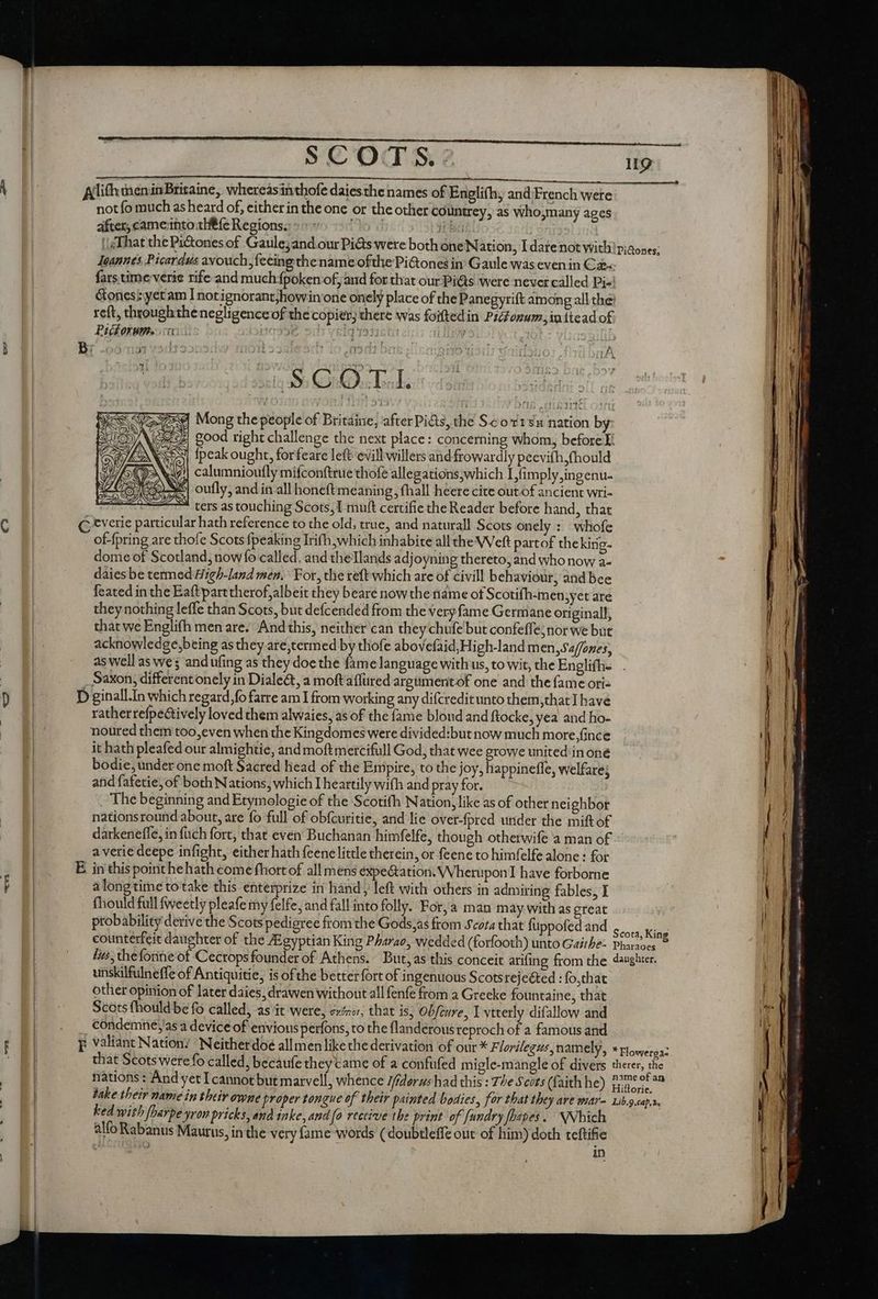 Allifhi men inBritaine, whereasinthofe daiesthe names of Enegli(h, and;French were not fo much as heard of, either in the one or the other countrey, as who,many ages after, cameinto the fe Regions. (to i iba | That thePi&amp;ones of Gaule;and our Pi&amp;s were both one Nation, I datenot with: piaones; Jeannes Picardus avouch feeingthe name ofthe Pi&amp;ones in Gaule was even in C2: fars time verie rife and much fpoken of, and for that our Piéts were never called Di-! ones: yet am Inotignorantjhowin one onely place of the Panegyrift among all the: reft, throughthe negligence of the copier; there was foiftedin Picfonum, in ttead of Pickorume .:a pay | 11931501 | ; MN AGI ON E d Mong the people of Britaine, after Pi&amp;ts, the S.cot1sx nation by: Zi good right challenge the next place: concerning whom, before T: {peak ought, forfeare left evill willers and frowardly peevifh,(hould | calumnioufly mifconftrue thofe allegations;which IL fimply,ingenu- GS} oufly, and in all honeft meaning, fhall heere cite out-of ancient wri-  ters as touching Scots, I muft certifie the Reader before hand, that C tverie particular hath reference to the old; true, and naturall Scots onely : whofe of-{pring are thofe Scots {peaking Irifh;which inhabite all the VVeft partof thekirig- dome of Scotland, now fo called, and theTlands adjoyning thereto, and who now a- daies be termed Hi¢h-land men, For, the reftwhich ate of civill behaviour, and bee {eated in the Eaftpart therof albeit they beare now the name of Scotifh-mensyet are they nothing leffe than Scots, but defcended from the very fame Germane original, that we Englifh men are. And this, neither can they chufe but confeffe; nor we but acknowledge,being as they are,termed by thofe abovefaid;High-land m en, Sa/fones, as well as we ; and ufing as they doe the fame language with us, to wit, the Englifh- . Saxon, different onely in Diale&amp;, a moft aflured argümentof one and the fame ori: D ginall.In which regatrd,fo farre am I from working any difcredit unto them,that] have rather refpedtively loved them alwaies, as of the fame blond and ftocke, yea and ho- noured them too,even when the Kingdomes were divided:but now much more,fince it hath pleafed our almightie, and moftmercifull God, that wee growe united in oné bodie, under one moft Sacred head of the Empire, to the joy, happinefle, welfare; and fafetie, of both Nations, which I heartily with and pray for. The beginning and Etymologie of the Scotifh Nation, like as of other neighbor nationsround about, are fo full of obfcuritie, and lie over-fpred under the mift o£ darkeneffe, in {uch fort, that even Buchanan himfelfe, though otherwife a man of averiedeepe infight, either hath feene little therein, or feene to himfelfe alone : for E in this point he hath come fhort of all mens expectation. Wherupon have forborne alongtime totake this enterprize in hand, left with others in admiring fables, I fhould full fweetly pleafe my felfe, and fall into folly. Forja man m ay with as great probability derive the Scots pedigree from the Gods,as from Scota that füppofed and Sco eee counterfeit daughter of the Egyptian King Pharao, wedded (forfooth) unto Gaithe: Phares © Iis, theforine'‘of Cecrops founder of Athens. But, as this conceit arifing from the daughter. unskilfulneffe of Antiquitie, is of the better fort of ingenuous Scotsrejeéted : fo,that other opinion of later daies, drawen without all fenfe from a Greeke fountaine, that Scots fhould be fo called, as it were, ev», that is, Obfcure, Y vtterly difallow and condemnejas a device of envious perfons, to the flanderous reproch of a famous and p valiant Nation’ Neitherdoe all men like the derivation of our * Florilegus, namely, * ploweraa: that Scots were fo called, becaufe they came of a confufed migle-mangle of divers therer, the take their name in their owne proper tongue of their painted bodies, for that they ave war= Lib.g.cap.r, ked with fharpe yron pricks, and inke, and fo receive the print of fundry fhapes. | NNbich alfo Rabanus Maurus, in the very fame words ( doubtleffe out of him) doth teftifie do es in a te LM cte ctm
