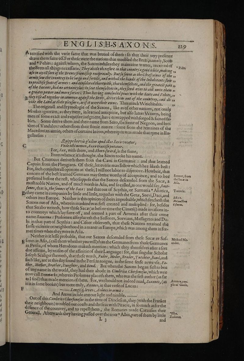 drave them farre off.For thefe were the nations that troubled the Bretsjnamely,Scots and * Pehits.:: ágainft whom, the Saxonswhiles they maintaine Watres, received of theBretsall things neceflarie.\They'abaile therefore in that country a aodd y lile making s, ufe in civillfert of the BrentsfEiend]hip reciprocally: But fa foone as be Chefiaines of the yy armie [aw the countrey'to be larde and fertile, and witbalithe hinds ofthe Inhabitants low 55 to pracf ife feats of armes: andccnfidered therewith, that themfelves, andthe Qt eatest part s of the Saxons Dad uo certaine place to feat themfelves in, they fend over to-ckll. unto them » a greater power and more forces This having concluded peace with the Scots and Pebits, »5 vide the Land at their pleafure, as if it mere their ownes Thusmuch Witichindus. The origiriall. and Brymologie of the Saxons, like as of-other nations, not onel Monkes ignorant, as they were, inlearned antiquitie, but alfo latter Waiters, being men of fome exact and exquifite iudgraent; have enwrapped with forged &amp; fained fa- bles. . Some derive thein and theirname ftom Saxo,the fonne of Negnon, and bro: ther of Vandalus::othersfrom their ftonie nature : fome froin the temaines of the Macedonian axmie; others of certaine knives;whereupon was made that ryme in Ene gelhufius : »5 Quippe brevis eladius apud illas Saxa Vocatns ; For, Sax, with them, and Short-/word, isthe fame; ; From whence it’s thought, the Saxon tooke his name. But Crantzius deriveth them from the:Catti in Germanie - and that learned Capnio. from thePhrygians. Of thefe, let everie man follow which hee liketh beft: For, fuch conjecturall opinions as thefe; I willnot labor to difproove; Howbeit, that moft noble Nation, and of much worth in Afia, and fo called,as one would fay Saco that Strabo writeth, how thofe Saczx(as before time the Cimerij) made invafions in- to countreys which lay farre off ; and termed a part of Armenia after their owne name Sacacena : Ptolomee alfoplaceth th e Saffones, Suevians, Maffagetes and Da- hi inthat part of Scythia: and Cifner obferverh, that thefe Nations retained the fante vicinitie or neighborhood in a maner in Europe,which was among them infor- mer times when they werein A fia. in Perfia, of whom Hetodotus maketh mention : which they themfelves after a fort doe affirme, by reafon of the affinitie of their Language: for, that fingular Scholar Iofeph Scaliger (heweth, that thefe words, Fader, Moder, Brader, T utchter ,Band,and fuch like, are at this day found in the Perfidnton gue, inthefame fenfe aswe vie, Fa ther, Mother, Brother, Daughter, and Bond: But whenthe Saxons began firftto bee of any name in the world, they had their abode in Cimbrica Cherfone/us, which wee now call Denmarke,wherein Ptolomee placeth them, who was the firft author (as far —— Longi[d, leves v Axónes in armis : And Axons in fide armour light and nimble. — Out of this Cimbries Cherfonefus inthe time of Dioclefi an, they (with the Frankes their neighbours) troubled our coafts and the {eas with Piracie, in fo much asfor the defence of the countrey,and to repellthem, the Romanes made Cataufius their General. Afterwards they having paffed st theriver* Albis,part of chem by kie | 3 en —— Cee eee ———— —9— 3 a te LR Oe m