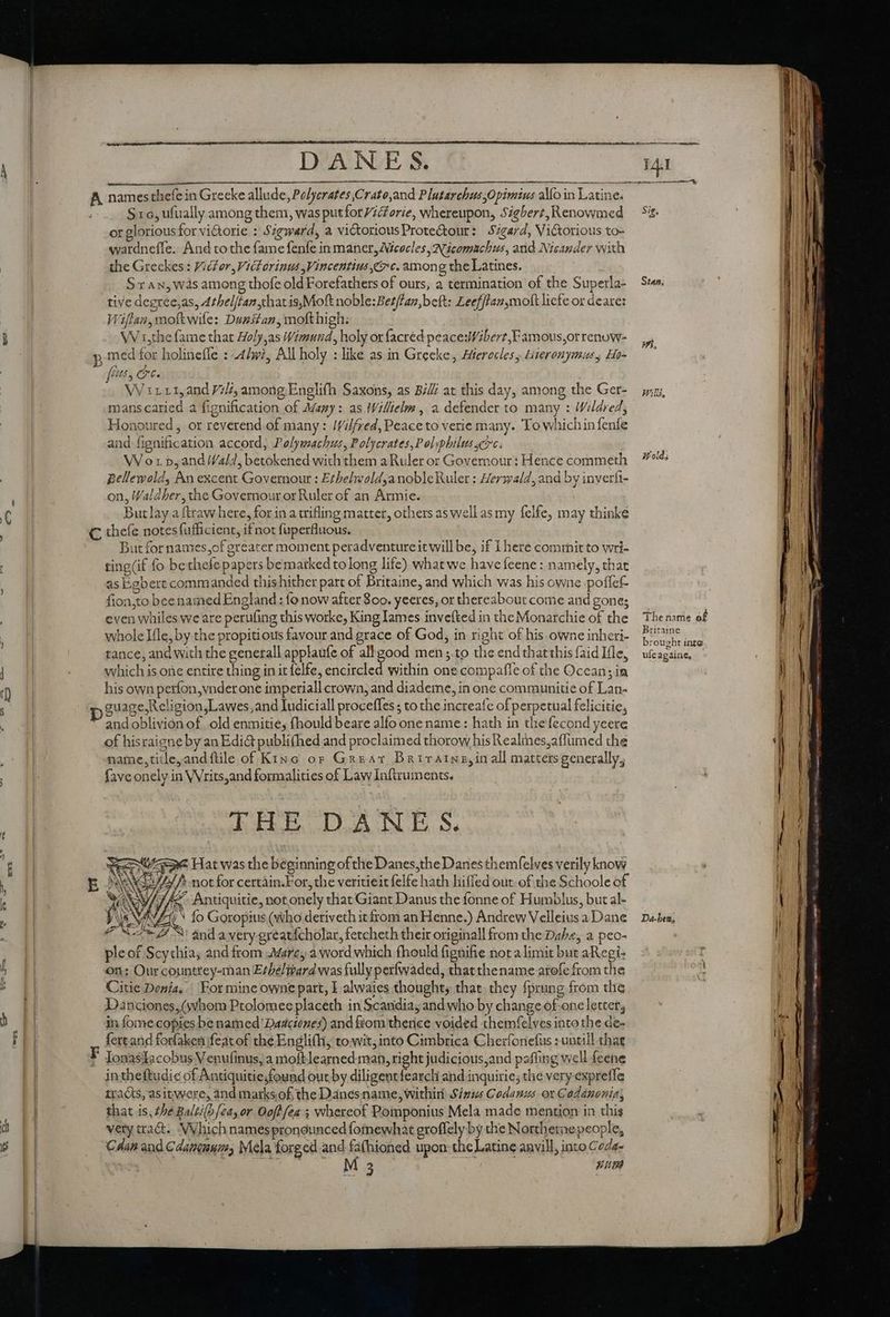 ch = DANES. A names thefe in Greeke allude, Pelycrates Crato,and Plutarchus Opimius alo in Latine. S16, ufually among them, was putfor/iorie, whereupon, Sigbert, Renowmed or glorious for vi&amp;orie : Sigward, a victorious Prote&amp;our: S7gard, Victorious to- wardnefle. And to the fame fenfe inmaner, Nicocles AN icomucbus, and Nicander with the Greckes : Victor, Victorinus Vincentius 9c. among the Latines. Sx Au, was among thofe old Forefathers of ours, a termination of the Superla- tive degree,as, Athel/tan,thatis,Moft noble: Betfan,beft: Leefffan molt liete or deare: Wiflan,moftwife: Dunstan, mofthigh: | W1,the fame that Aoly,as Wimund, holy or facred peace:Wibert,F amous,or renuw- ; med for holinefle : 4dwi, All holy : like as in Greeke, Aferecles, Hieronymus, Ho fs, OC . mans caried a fignification of Many: as IWillielm , a defender to many : Wildred, Honoured, or reverend of many: /f/i/fred, Peace to verie many. To whichin fenfe and fignification accord, Polywachus, Polycrates,P olyphilus crc: . W orp, and Wald, betokened with them aRuler or Governour: Hence commeth pellewold, An excent Governour : EthelwoldanobleRuler : Herwald, and by inyerfi- on, Waldher, the Governour or Ruler of an Armie. But lay a ftraw here, for in a trifling matter, others as well as my felfe, may thinke C theíe notes fufficient, if not fuperfluous. | Butfornames,of greater moment peradventure it will be, if I here commit to wri- ting(if fo bethefe papers bemarked tolong life) what we havefeene : namely, that as Egbert commanded thishither part of Britaine, and which was his owne poffef- fion,to bee named England : fo now after S00. yeeres, or thereabout come and gone; even whiles we are perufing this worke, King lames invefted in the Monarchie of the whole I{le, by the propitious favour and grace of God, in right of his owne inheri- tance, and with the generall applaufe of all good men ;.to the end that this faid Ifle, which is one entire thing in it felfe, encircled within one compafle of the Ocean; in his own perfon,vnder one imperiall crown, and diademe, in one communiue of Lan- xx guage,Religion,Lawes,and Iudiciall proceffes; to the increafe of perpetual felicitie, and oblivion of old enmitie, fhould beare alfo one name: hath in thefecond yeere of hisraigne by an Edi@ publi(hed and proclaimed thorow his Realines,affumed the name,title,andftile of Kinc or Great Briraine,in all matters generally, {ave onely in VVrits,and formalities of Law Inftruments. ILE DNE S. Spe Hat was the beginning of the Danes,the Danes themfelves verily know Sa) not for certain.For, the veritieit felfe hath hiffed out. of the Schoole of //5 Antiquitie, notonely that Giant Danus the fonne of Humblus, but al- VF * fo Goropius (who deriveth it from an Henne.) Andrew Velleius a Dane “= 3! and avery greatfcholar, fetcheth their originall from the Dabe, a peo- ple of Scythia, and from Mare a word which fhould fignifie not a limit but aRegi- on; Our countrey-man E/beliard was fully perfwaded, that thename atofe from the Citie Donia. For mine owne part, I alwaies thought, that. they fprung from the Dancones, (hom Ptolomee placeth in Scandia, and who by change of-one letter, in fome copies be named Darsciózes) and fiom thence voided themfelves into the de- fertand forfaken featof the Englifh, towit, into Cimbrica Cherfonefus : untill that F IonaslIacobus Venufinus, a moftlearned man, right judicious,and pafling well feene intheftudic of Antiquitie;found out by diligenttearch and inquirie; the very expreffe tracts, asitwore, and marksof the Danes name, within Sinus Codanus or Codánonis; that is, the Balti(h/ea, or Ooff fea 5 whereof Pomponius Mela made mention in this very ttact.. Which names pronounced fomewhat groffely by the Northerae people, Caan and Cdancunm, Mela forged and fathioned upon: the Latine aavill, into Coda- 3 un Stan; Hold; The name of Britaine brought inte ufeagaine, - Da-ben;