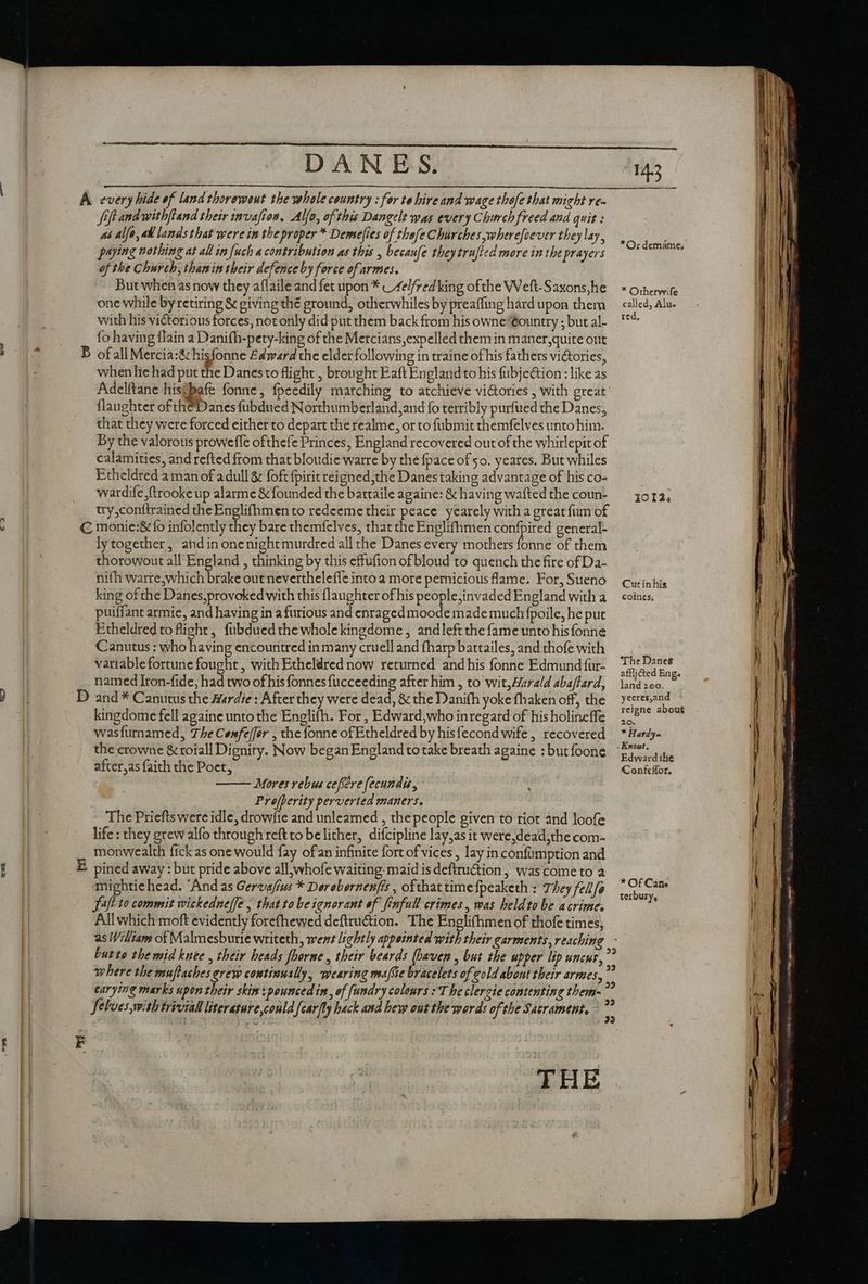 «<2 every hide of land thorowout the whole country : for te hire and wage thofe that might ve- Sift andwithftand their invafion. Alfo, of this Dangelt was every Church freed and quit : paying nothing at all in fuch « contribution as this , becaufe theytrufted more in the prayers of the Church; than in their defence by force of armes. But when as now they aflaile and fet upon * _ 4e//red king of the Weft-Saxons,he one while by retiring &amp; giving thé ground, otherwhiles by preaffing hard upon them with his victorious forces, not only did put them back from his owne'eountry ; but al- fo having {lain a Danifh-pety-king of the Mercians, expelled them in maner,quite out of all Mercia:&amp; hisfonne Edward the elder following in traine of his fathers victories, when he had put the Danes to flight , brought Eaft England to his fübje&amp;ion : like as Adelftane hisfbafe fonne, fpeedily marching to atchieve vi&amp;ories , with great {laughter of theDanes fubdued Northumberland,and fo terribly purfued the Danes, that they were forced either to depart the realme, or to fubmit themfelves unto him. By the valorous proweffe ofthefe Princes, England recovered out of the whirlepit of calamities, and refted from that bloudie warre by the fpace of 50. yeares. But whiles Etheldred aman of adull &amp; {oft fpirit reigned,the Danes taking advantage of his co- wardife ftrookeup alarme &amp; founded the battaile againe: &amp; having wafted the coun- try,conttrained the Englifhmen to redeeme their peace yearely with a great fum of D F lytogether, andinonenightmurdred all the Danes every mothers fonne of them thorowout all England , thinking by this effufion ofbloud to quench the fire of Da- nifh warre,which brake out nevertheleffe into a more pernicious flame. For, Sueno king ofthe Danes,provoked with this laughter of his people,invaded England with a puiffant armie, and having in a furious and enraged moode made much fpoile, he put Etheldred to flight, {ubdued the whole kingdome ; and left the fame unto his fonne Canutus : who having encountred in many cruell and fharp battailes, and thofe with variable fortune fought, with Etheldred now returned andhis fonne Edmund für- named Iron-fide, had two of his fonnes fucceeding after him , to wit,Harald abaftard, and * Canutus the Hardie: After they were dead, &amp; the Dani(h yoke fhaken off, the kingdome fell againe unto the Englifh. For , Edward,who inregard of his holineffe wasfurnamed, The Coxfe/fer , the fonne of Etheldred by his fecond wife, recovered after,as faith the Poet, Mores rebus cefféve fecundi , Profperity perverted maners. The Priefts were idle, drowfte and unlearned , the people given to riot and loofe life : they grew alfo through reft to belither, difcipline lay,as it were,dead,the com- monwealth fick as one would fay ofan infinite fort of vices , lay in confimption and pined away : but pride above all, whofe waiting. maid is deftruction , wascome to a mightichead. ‘And as Gervafizes * Derebernenfis , ofthat time{peaketh : They fellfe Saft to commit wickedne[fe , that to be ignorant of finfull crimes, was heldtobe acrimes All which moft evidently forefhewed deftruétion. The Englifhmen of thofe times, where the muftaches crew continually, wearing maffie bracelets of cold about their armes, Selves,with trivial literature conld {car/ly hack and bew out the words of the Sacrament. THE 143 *Or dematne, * Otherwife called, Alu. ted, JOT. Cutin his coines, The Danes afflicted Eng. land 200. yeeres,and reigne about ConfeHor. * Of Cane terbury,