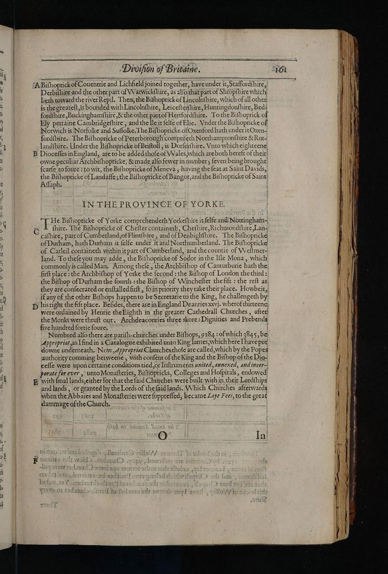 Derbifhire and the other part of Warwickfhire, as alfo that part of Shropfhire which lieth toward the river Repil. Then, the Bifhoprick of Lincolnfhire, which ofall other is the greateft,is bounded with Lincolnfhire, Leicefterfhire, Huntingdonfhire, Bed: fordfhire Buckinghamfhire,&amp; the other partof Hertfordfhire. To the Bifhoprick of Ely pertaine Cambridgefhire, andthe leit felfe of Elie. Vnder the Bifhopricke of Norwich is Norfolke and Suffolke.The Bifhopricke of Oxenford hath under itOxen- fordíhire. The Bithopricke of Peterborough comprifeth Northamptonfhire &amp; Rut- landfhire. Under the Bifhopricke of Briftoll , is Dorfetthire. Vnto which eighteene. owne peculiar Archbi(hopricke; &amp; made alfo fewer in number ; feven being brought: {carfe tofoure : to wit, the Bifhopricke of Meneva 5-having the feat at Saint Davids, the Bifhopricke of Landaffe ;the Bifhopricke of Bangor;and the Bifhopricke of Saint Affaph. IN- THE PROVINCE OF YORKE. -He Bifhopticke of Yorke comprehendeth Y orkefhire itfelfe andi Nottinghain- cafhire, part of Cumberland,of Flintíhire , and of Denbighfhire. The Bifhopricke, of Durham, hath Durham it felfe under itand Northumberland. The Bifhopricke: of Carleil containeth within itpart of Cumberland, and the countie of Weftmer- land. To theíeyou may adde , the Bifhopricke of Sodor inthe Ifle Mona, which commonlyis called Man. Among thefe, the Archbifhop of Canturburie hath the firft place : the Archbifhop of Yorke the fecond : the Bifhop of London the third : the Bifhop of Durham the fourth : the Bifhop of Winchefter the fift : the reft as, they are confecrated or enftalled firft , fo in priority they taketheir place. Howbeit, if any of the other Bifhops happento be Secretarieto the King, he challengeth by were ordained by Henrie theEighth in the greater Cathedrall Churches , after’ the Monks were thruft out. -Archdeaconries three skore: Dignities and Prebends five hundred fortie foure. | Mppropriat as | find in a Catalogue exhibited unto King lam es,which hereThaveput downe underneath. Now,.4ppropriat Churchesthofe are called which by the Popes authority comming betweene , with confent of the King and the Bifhop ofthe Dio- ceífe were upon certaine conditions tied or Inftruments united, annexed, and incor-: porate for ever , unto Monafteries, Bifhopricks, Colleges and Hofpitals , endowed and lands , or granted by the Lords of the faidlands. Which Churches afterwards when the Abbaies and Monafteries were fuppreffed, became Laye Fees, to the great dammage of the Church. | 2