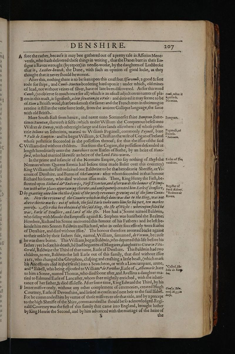 venfis, who hath delivered thefe thingsin writing , thacthe Danes bare in their Ene figne a Raven wrought (by report) in needle-worke, by the daughters of Lothbroke that is, Leather-breech, the Dane, with fuch an opinion of good lucke, as they thought that it never fhould be wonne. After this, nothing there is to be feenupon this coaft but iifarcomb, a good &amp; fure rode for fhips , and Comb-Marton bordering hard upon it : under which, old mines of lead, not without veines of filver, have of late been difcovered. As forthisword Comb, (xo obferve fo much once for all) which is an ufuall adje&amp;ion to names of pla- of Kum a Britifh word,thatbetokeneth the fame: and the French men in theirtongue retcine it ftill in the verie fame fenfe, from the antient Galliquelanguage,the fame with old Britifh. Walter de Doway, with other right large and faire lands elfewhere : of whofe pofte- ritie Inliana*an Ynheritrix, maried to William Paganell, commonly Payzef/, bare X Fulk de Bampton: and he begat William, &amp; Chriftian the wife of Cogan of Ireland whofe poftetitie fücceeded in the pofleflion thereof; for that theiflue ofthe faid length hereditarily unto the Beurchiers now Earles of Bathe, by an heire of Hazc- ford, whohad married likewife an beire of the Lord Fitz-warin. jd In the prime and infancie cf the Normans Empire, (to fay nothing of Hugh the. Norman whom Queene Emnia had before time made Ruler over this countrey) King William the Firft ordained one Baldwine to be the hereditarie Sheriffe; or Vi- count of Denfhire, and Baron of Okehampton: after whom fucceded in that honour Richard his fonne, who died without iffue male. Then, King Henry the Firft, be- ftowed upon Richard de*Redveris, Firft Tiverton,and afterwards the honour of Plimp- ton with other places appertaining thereto:and confequently created bim Earle of Denfhire, tie. Now the revenue of the Countie which 1s thofe daies was due to the King, was nob above thirtie marks : out of which, the faid Earle tooke unto him for bis part, ten markes yeerely. After this hee obtained of the (aid King , the ifle of Wight : whereupon fliled he was, Earle of Denfbire , and Lord of the Ife. Wee had a‘Sonne named Baldwin, who fiding with Maude theEmpreffe againft K. Stephen: was banifhed the Realme; Howbeit; Richard his Sonne recovered this/honour of his Fathers: and heleftbe- hinde him two Sonnes Baldwin and Richard, who in order fucceffively were Earles of Denfhire, and died without iffue. The honour therefore reverted backe againe to their unkle by their fathers fide, named, William, furnamed, e Vernon, becaufe father : yet before his death, bé had begotten of Margaret,daughterto Gwaria Fitz- Gerold, Baldwine the Third of thatname, Earle af Denfhire. This Baldwin hadtwo children, to wit, Baldwin the laft Earle out of this family, that died without iffue 1261, who changed the Ghryphon, clafping and crufhing a little beaft, (which mark his Anceftours ufed in theirfeale) into a Scutcheon, or with a Lion rampant, azure, and* Ifabell, who being efpoufed to William *de Fortibus Earle of _Albemarle,bare to him a Sonne, named Thomas, who died foone after,and Avellina a daughter ma- ried to Edmund Earle of Lancafter, whom fhee mightily enriched , with the inheti- tance of her father,&amp; died iffuleffe. After fome time, K ing Edward the Third, by his Courtney, Earle of Devonfhire, and linked as coufin and next heir to the faid Ifabel, For he commanded him by vertue of thofe miffives to ufe that title, and by a precept to the high Sheriffe of the Shire, commaundedhe fhould be fo acknowledged Regi- nald Courtney was the firft of this family that came into England, brought hither by King Henrie the Second, and by him advanced with the mariage of the sar 3 c Comb, what it fignifieth. Nicotius, Paganelli,ot Painels. * Fulconem, ^ Earles of Dey yonfhire, — Ford Abbey, * Redvers or Rivers, * Called, 2/«- bella de Forti bus. Clanf.9. Edw. terty.41,3 in dorfo, a p Sa
