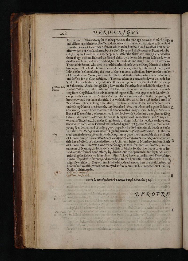 9. Edward the Fourth. 1603. DVROTRIGES. the Baronic of Okehampton; for that he procured the mariage betweenthe faid King, and ZEleonor the heircof Pezfs and Aquitaine. But whether hée was branched from the houfe of Courtney before it wasmatched.in the blond roiall of France, or after, which our Monks affirmejbut Du ser Keeper of the Records of France doubt- eth, I may fay fomewhat in another place. Afterthe firft Earle Hugh,fucceeded his fonne Hugh : whom Edward his Grand-child, by Edward his Sonne followed, who died before him ; and when he died, he left it to his fonne Hugh: and hee likewife to Thomas his Sonne, who died in the thirtieth and fixth yere of King Henrie the Sixth hisraigne. Thefaid Thomas begat three fonnes, namely, Thomas, Henrie, and John :: whofe eftate during the heat of thofe mortall diffenfions between the houfes of Lancafter and Y orke, was much toffed and fhaken, whiles they ftood refolutely and ftiffely for the Lancaftrians. Thomas taken at owton field, was beheaded at Yorke: Henrie his brother, and Succeffour feven yeeres after, drank of the fame cup at Salisburie. And although King Edward the Fourth advanced Sir Humfiey Stat. ford of Suthwicke to the Earldome of Denfhire , who within three moneths revol- ting from King Edward his advancer moft ingratefully, was apprehended,and with- out proceffe executed at Bridg-water : yet Iohn Courtney aforefaid j the youngeft Tewksburie. For a long time after , this familie lay in fome fort obfcured : yet under King Henrie the Seventh, itreflourifhed : for, hee advanced againe Edward Courtney,the next heire male unto the honors of his Progenitors. He begat William Earle of Devonfhire., who matched in wedlocke with Katherine , daughter to King Edward the Fourth : of whom he begat Henry Earle of Devonfhire; and Marquefie withall of Excefter,who under King Henrie the Eighth loft his head,as we havenow fhewed : whofe Sonne Edward was reftored againe by Queene Marie, a moft noble young Gentleman,and of pafling good hope, but he died an untimely death at Padua in Italie : for, the be/? men (asfaith Quadrigarius) are of leaff continuance. Inthe for- tieth and fixth yeere after his death, King James gave the honourable title of Earle of Devonfhire,to Charles Blunt Lord Montjoye,e> Licutenant General of Ireland:which title hee affected, as defcended from a Cofin and heire of Humfrey Stafford Earle of Devonfhire. ‘He was a worthy perfonage,as well for. martiall proefle, and or- naments of learning, asfor antient nobilitie of birth: for that he had recovered Ire- land into the former good eftate, by driving out the Spaniards, and by fubduing or enforcing the Rebels to fubmiffion: Him (1 fay) hee created Earle of Devonfhire, honour and wealth, which hee enjoyed as few yecres; as his Predeceflour Humfrey Stafford did moneths. kes obit am A im à 2  4 lit Í 1A» hi: [prre w i - There be contained inthis Countie Parifo-Churches 292. DVROTRE C D