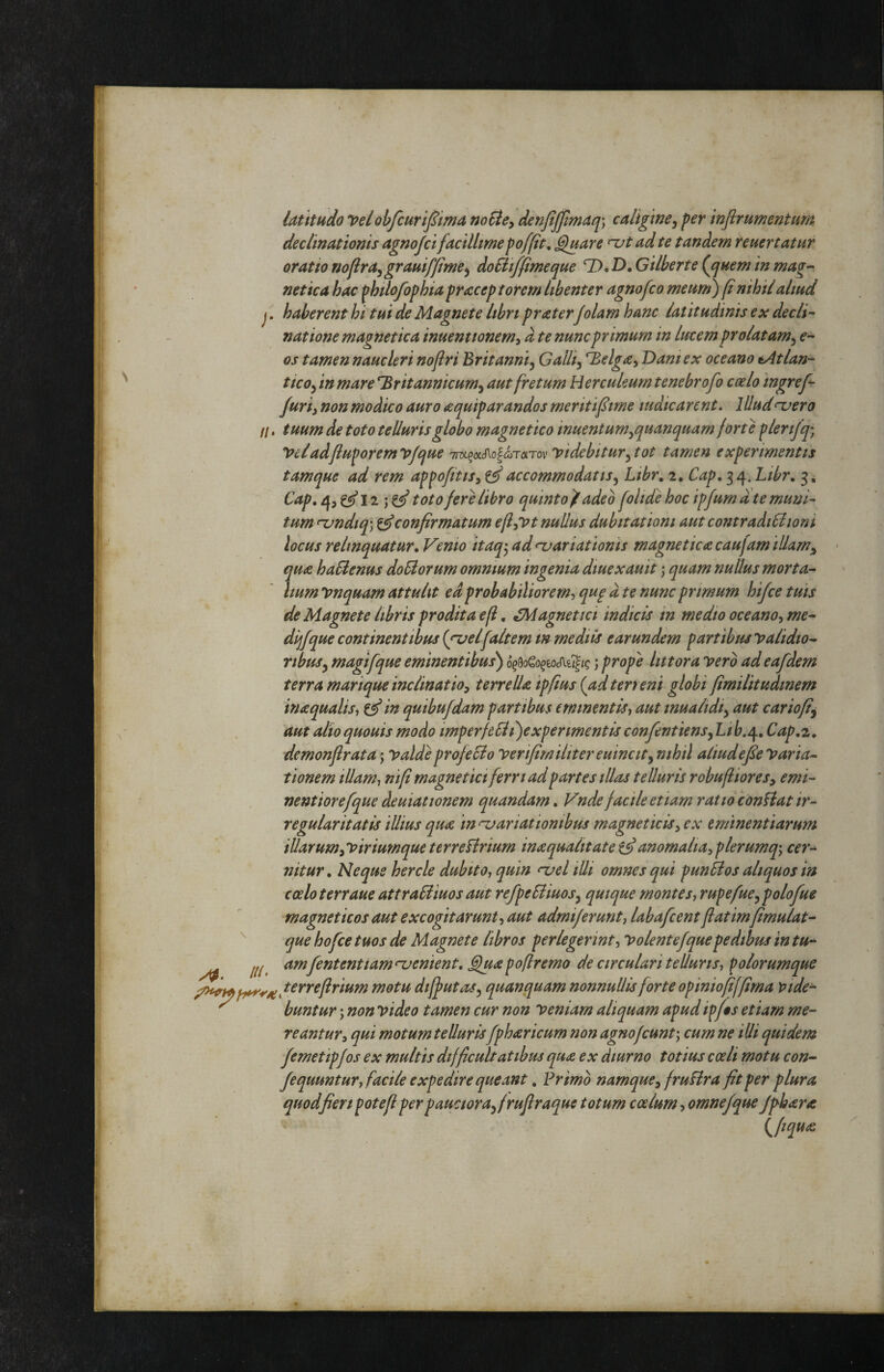 latitudo velobfcurijSma noSte^ denftjpmaq) caligine^ per wftrumentum declinationis agnojci facillime poffit, Quare njt ad te tandem reuertatuf oratio nopra^grauif/ime^ doBifjfimeque GUberte (jjuem in mag-- netica hac philofophia pracep torem libenter agnofco meum) (t nihil aliud j. haberent hi tui de Magnete libn fraterJolam hanc latitudinis ex decli¬ natione magnetica inuentionem^ d te nunc primum in lucem prolatam^ e- os tamen naucleri nofiri Britanni^ Galli^ Belga^ Dani ex oceano tAtlan- ticoy in mare Britannicum^ aut fretum Herculeum tenebrofo coelo ingref- furi i non modico auro a quif arandos meriti fime indicarent. Illud ^ero //. tuum de toto telluris globo magne t ico inuenturn^quanquarn forte plerifq; Vcladfiuporemvfque ir^oL^^olon-oLTov Videbitur^tot tamen experimentis tamque ad rem appofitis, ^ accommodatis^ Libr. 2. Cap^^i\. Libr. 3^ Cap, 4, C^I2 j toto fere libro quinto/adeo folide hoc ipfum a te muni¬ tum njndiq) confirmatum efflat nullus dubitationi aut contradiSiioni locus relinquatur. Venio itaq-^ ad<ziariationis magnetica caufam iUam^ qua haSienus doUorum omnium ingenia diuexauit \ quam nullus morta- liumynquam attulit ed probabilior e m-iqu^ d te nunc primum hifcetuis de Magnete libris prodita efl. Magnetici indicis in medio oceano^ me- dijfque continentibus {gvelfaltem m mediis earundem partibus yalidio^ ribus^ magifque eminentibus) ; prope lutor a vero ad eafdem terra marique inclinatio^ terre Ua ipfius {ad terreni globi fmilitudmem inaqualisi ^ in quibufdam partibus eminentis^ aut inualidi^ aut carioft^ aut alio quouis modo imperfelli)expermentis confentiensy Li fc.4, Cap,z, demonflrata; valdieprofeSio Verifimiliter euincity nihil aiiudefe Varia^ tionem illam^ nif magne t ici ferri ad partes illas telluris robuflioresy emi- nentiorefque deuiationem quandam. Vnde facile etiam ratio conflat ir¬ regularitatis illius qua in njariationibus magneticis^ ex eminentiarum illarum^viriumque terreflrium inaqualitate anomalia^ plerumq-y cer^ nitur. Neque hercle dubito^ quin njel illi omnes qui punfios aliquos in coelo terraue attraSiiuos aut refpeSliuosy quique montes-, rupefue^ polofue magne tic os aut excogitarunt, aut adrnijerunt, labafcent fatimfmulat- ^ que hofce tuos de Magnete libros perlegerint. Volent e f que pedibus in tu- ///. amfententiam‘^enient, Quapofremo de circulari telluris, polorumque tnotu diffutaSy quanquam nonnullis forte opiniofffima vide- ^ buntur; non video tamen cur non veniam aliquam apud ipf$s etiam me¬ reantur, qui motum tellurisfpharicum non agno f eunt cum ne illi quidem femetipfos ex multis difficultatibus qua ex diurno totius coeli motu con-^ fequuntur, facile expedire queant. Brimo namque, fruflra fit per flura quod fieri pote fi per p auctorafirufiraque totum coelum, omnefque Jfhara {^fiqua y