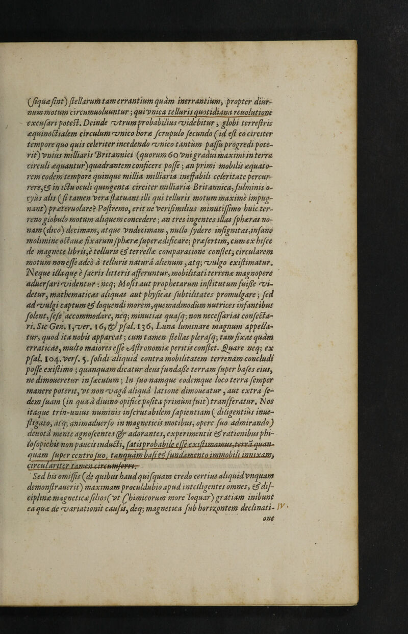 jle^iirurH tam errantium quam inerrantium^ propter dtur^ num motum circumuoluuntur \ quiynica telluris quotidiana reuolutione  excufanpoteH, Deinde njtrumprobabilius<-uidebitur y globi terreftris aquindSlialem circulum <‘vnico hone fcrupulo fecundo (idefl eo circiter tempore quo quis celeriter incedendo ‘unico tantum pajjuprogredi pote-- rit) yniiis miUiaris Britannici (^quorum 6olonigraAuimaxmi in terra circuli aquantur)quadrantem conficere pojje; an primi mobilis aquato¬ rem eodem tempore quinque millia miUiaria mejfabili celeritatepercur^ rerein tSiu oculi quingenta circiter miUiaria Britannica^fulminis o- tyus alis (^fi tamen vera (iatuant illi qui telluris motum maxime impug¬ nant) prateruolare} Pofiremo^ erit neverifimiiius minutiffmo huic ter¬ reno globulo motum aliquem concedere; an tres ingentes illas fphards no¬ nam {dico) decimam^ atque Vndecimam, nullo jydere infigmtasdnfano molimine oldaua fixarumfpharafuperadificare) prafertim^ cum ex hifce de magnete librisyC telluris ^terrelU comparatione conflet circularem motum non e jf'e adeo d telluris natura alienum ^ at q\ ^ulgo exiflimatur, TSleque illa qu^ e facris litteris afferuntur^ mobilitati terrena magnopere aduerfari njidentur; neq\ M ops aut prophetarum inpitutum fuifie •xii- detury mathematicas aliquas aut phy ficos fubtilitates promulgare j fed ad^ulgi captum ^ loquenffi moremyquemadmodum nutrices infantibus folentyfefe^ accommodor ey neq\ minutias quafq) non neceffarias confeSia^ ri. Sic Gen, i^^er, 15, ^pfal. 136, Luna luminare magnum appella-^ tury quod ita nobis appareat; cum tamen fiellas plerafq\ tam fixas qudm erraticasy multo maiores ejfe iAfironomia peritis confiet, Sjuare neq^ ex pfaL lo/^^Verfe^, f olidi aliquid contra mobilitatem terrenam concludi poffe exiftimo j quanquam dicatur deusfundafie terram fuper bafes eiusy ne dmoueretur in f acutum \ In fuo namque eodemque loco terra femper manere potent^ Vt non njagd aliqua latione dimoueatur, aut extra fe- demfuarn {in qua d diuino opifice pofita primum fuit) tranfferatur. Nos itaque trin-uuius numinis infcrutabiiemfapienttam ( ditigentius inue- fltgatOy atq) animaduerjb in magneticis motibuSy opere fuo admirando) deuotd menteagnofcentes (pf adorantes^ experimentis ^rationibusphi- lofopichis non paucis induEif fatlsprobabile effi py'tfitmamuA.t£.ii:y^. guaxu quam fuper centrofuo, tanqudm bafi fundamento immobili innixam^ circular Iter tamen circumjmt- Sed his omiffis (fie quibus haudquifquarn credo certius aliquidvnquam demonfirauertt) maximam proculdubio apud intetligentes omnesy ^dij- ciplina magneticafilios(vt Ijhimicorum more loquar) gratiam inibunt ea qua de manationis caujis^ deq\ magnetica fub hori^pntem declinati- ' . ' om