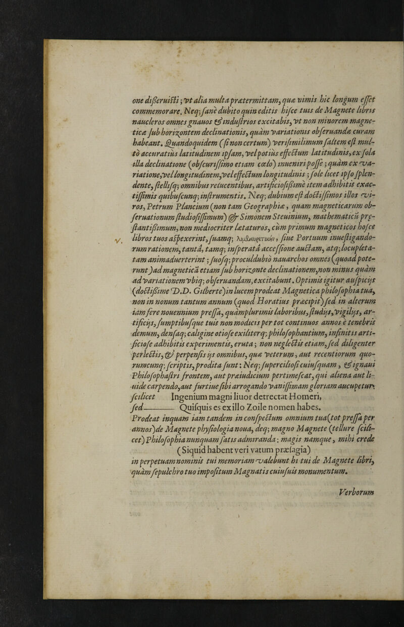 one dtfer alia multa fratermittam^quoe nimis hic longum ejpt commemorare. Neqj[ane duhito quin editis hifce tuts de Magnete libris naucleros omnesgnauos indufirios excitabis^ vt non minorem magne- tica Jub horiT^ntem declinationis^ quam variationis obferuandie curam habeant, ^andoquidem ((i non certum^ verifmilimumfaltemeft mul¬ to accuratius latitudinem i^Jarn^ velpotius ejfeSium latitudinis, ex fola tUa declinatione (ob/curiffimo etiam coelo') inueniripojfe ,* quam ex nja- riatione,VellongitudinemjVelejfeBum longitudinis ‘,fole licet ipfoJplen- denteyflellifq-j omnibus relucentibus, artificiofijlime item adhibitis exac- tijjimis quibufcunq\ injlrumentis, Neq; dubium efl doUiJ/imos illos nji- ros, Petrum Plancium (non tam Geographia, quam magneticarum ob- feruationumftudiofijjimum) Simonem Steuinium^ mathematicu pro¬ flant i fimum, non mediocriter lataturosy cum primum magnet icos hojce libros tuos appexerint,fuamq\ ^ flue Portuum inuefiigando- rum rationem^ tanta, tamq\ infperatd acceffone auSiam^ atq', locupleta¬ tam animaduerterint j Juofq)proculdubib nauarchos omnes (^quoadpote¬ runt )admagneticd etiam jub horizonte declinationem^non minus quam ad variationem vbiq) ohferuandam, excitabunt. Optimis igitur aufptcijs (doSiifime Gilberte)in lucem prodeat Magnetica philojophia tuuy 'non in nonum tantum annum (^quod Horatius pracipit)jed in alterum iamfere nouennium preffa^qudmplur imis labor ibus^fludijSyVigilijs, ar- tificqsyfumptibufque tuis non modicis per tot continuos annos e tenebris demum^ denfaq-, caligine otiofe exiliter q', philo/ophantium, infinitis arti- flcio/e adhibitis experimentis, eruta; non neglePiis etiam, fed diligenter perleSiis,^perpenfisijs omnibus, qua veterum ■> aut recentiorum quo- rumcunq) jcriptis,proditafunt: Neq)fupercilioficuiufquam, ^ignaui 'Philojophafiri frontem, autpraiudicium pertimefiat, qui aliena aut li- uide carpendo,aut furtiuefibi arrogando vaniffmamgloriam aucupetur*, fcilicet Ingenium magni liuor detrectat Homeri, fed-- Quifquis es exilio Zoile nomen habes. Prodeat inquam iam tandem inconfpeSlum omnium tua{totprejfaper ■annos)de Magnete phyfiologia noua, deq-, magno Magnete (tellure fcili- cet)philofophianunquam fatis admiranda: magis namque, mihi crede ( Siquid habent veri vatum praeiagia) in perpetuam nominis tui memoriam calebunt hi tui de Magnete lihriy quamfipulchro tuo impofitum Magnatis cuiufuis monumentum. Verborum