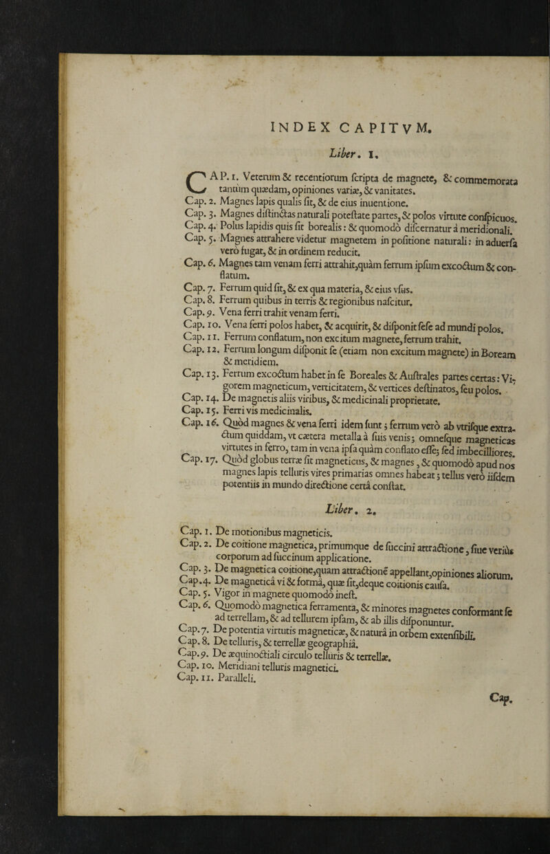 Liber* I, CAP. I. Vetcnim& rccentiorum fcripta dc magnete, commemorata tantum quxdam, opiniones variae,^vanitates* Cap. 2. Magnes lapis qualis fit, & de eius inuentionc. Cap. 3. Magnes diftindas naturali potcftate partes,& polos virtute con/picuos. Cap. 4»’ Polus lapidis quis fit borealis: & quomodo difeernatur a meridionali. Cap. 5* Magnes attrahere videtur magnetem in politione naturali; inaduerla  vero fugat, & in ordinem reducit. Cap. 6, Magnes tam venam ferri attrahit,quam ferrum ipfum cxcoaum & con¬ flatum. Cap. 7. Ferrum quid fit, & ex qua materia, &: cius vfas. Cap, 8. Ferrum quibus in terris & regionibus nafeitur, Cap. 9, Vena ferri trahit venam ferri. Cap. IO. Vena ferri polos habet, & acquirit, & dilponitfefc ad mundi polos. Cap. II. Ferrum conflatum, non excitum magnete,ferrum trahit. Cap. 12, Ferrum longum dilponit fc (etiam non excitum magnete) in Boream & meridiem. Cap. 13. Ferrum exco^um habet in le Borcalcs & Auftrales partes certas; Vi* gorem magneticum,vcrticitatem,& vertices deftinatos,leu polos. • ' Cap. 14. De magnetis aliis viribus, 5c medicinali proprietate. Cap. 15. Ferri vis medicinalis. Cap. 16, Q^d magnes & vena ferri idem funt j ferrum vero ab vtrifquc extra* <5fum quiddam, vt extera metalla a luis venis 5 omnelquc magncticas virtutes in ferro, tam in vena ipfa quam conflato efle^ Icd imbedlliorcs. Cap. 17. Quod globus terrx fit magneticus, & magnes, & quomodo apud nos magnes lapis telluris vires primarias omnes habeat; tellus vero iifdem potentiis in mundo diredfionc certa confiat. Liber* 2. Cap. 1. De motionibus magncticis. Cap. 2. De coitione magnetica,primiimque dcfucciniattra(5Hone,Cueveriiis corporum ad fiiccinum applicatione. Cap. 3. De magnetiea coitione,quam attraftionc appellant,opiniones aliorum Cap.4. De magnenca vi & forma, qiiatlitjdeque coitionis caitfa. Cap. 5. Vigor in magnete quomodo inefi. Cap. 6. Quomodo magnetiea ferramenta, & minores magnetes conformant fe ^ terrellam, & ad tellurem ipfam, & ab illis difponuntur Cap. 7. De popntia virtutis magncticx, &natur4 in orbem cxtei^ibilL Cap. 8. De telluris, & terrellx geographia. Cap. De xquinodiali circulo telluris & terrellx, Cap. IO. Meridiani telluris magnetici Cap. II. Paralleli. Cap. \