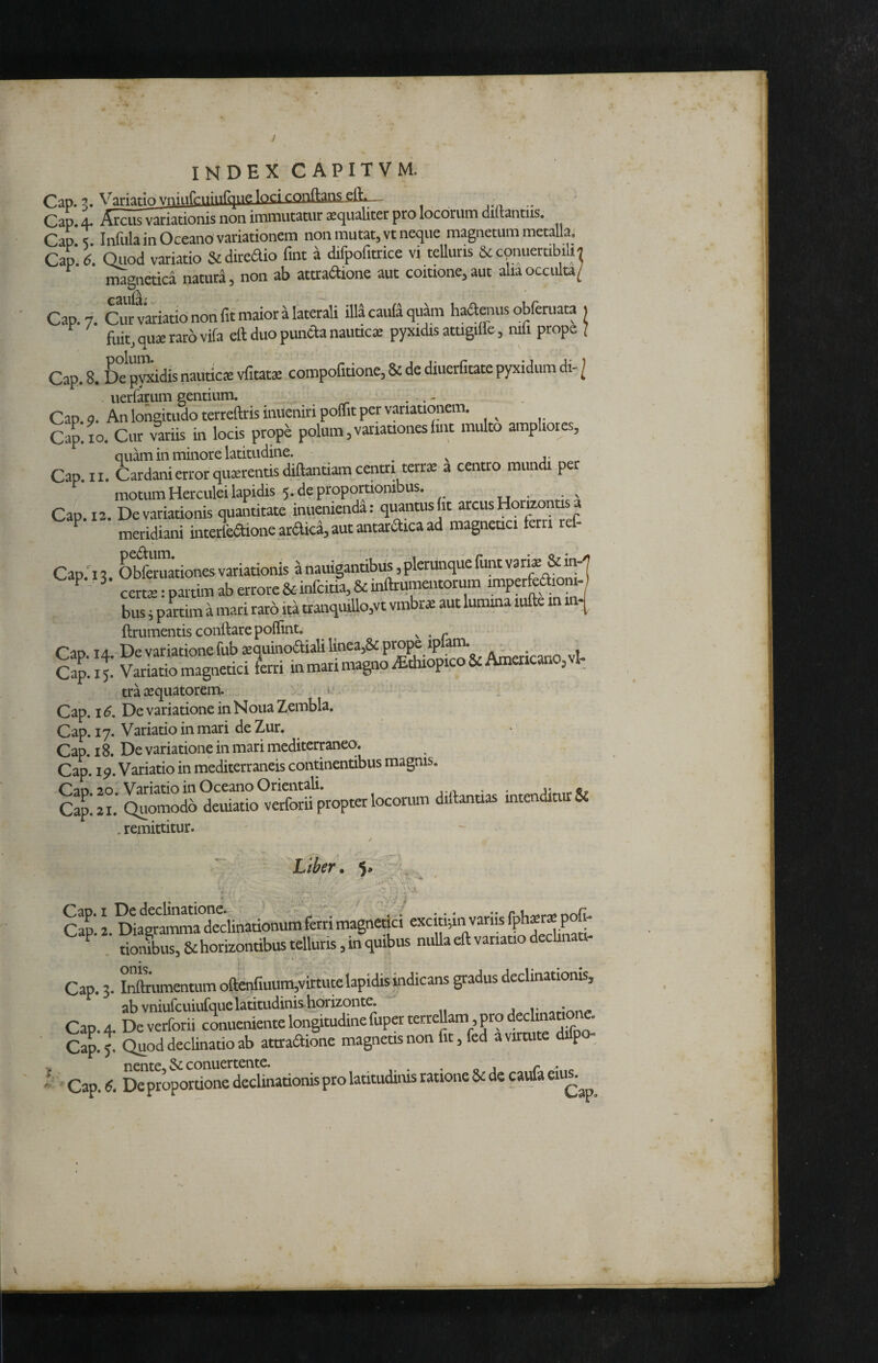 Cap. 5. Variario vninrriiiiitqiif. loCl COnftanS eft.— Cap. 4. Arciis variationis non immutatur lequaliter pro locorum diltantus, Cap' ^ Infula in Oceano variationem non mutat, vt neque magnetum metalla, Cap.k Qiiod variatio Scdiredio fmt a difpofitrice vi telluris Sccpuuertibiui magnetica naturd, non ab atttaaione aut coitione, aut alia occulta/ Cap. 7. Cur variatio non fif maior a laterali illa caula quam haaenus obferuata 1 fuit, qu» raro vifa eft duo puncla nauacie pyxidis atugille, mfi prope 1 Cap. 8. De pyxidis nautica vfitatje compofitione, & de diuerfitate pyxidum di- / uerfarum gentium. . .. - Cap. 9. An longitudo terreftris iniieniri poflfit per variationem. Cap. IO. Cur variis in locis prope polum ^variationes iint multo ampliores, quam in minore latitudine. ^ ^ j- Cap. II. Cardani error qusrentis diftantiam centri terr» a centro mundi per motum Herculei lapidis 5. de proportionibus. xj • Cap. 12. De variationis quantitate inuenienda; quantus fit arcus Horizonti a ^ meridiani interlaione ardka, aut antaraica ad magneuci ferri ref- Cap 2 Obferuationes variationis a nauigantibus, plerunque funt vanas & in-'| ^ certae:partimaberrore&inrcitia,&infb^^^^ imperfeaionij bus 5 partim a mari raro ita tranquillo,vt vmbrae aut lumina lufte in in-^ ftriimentis conftarepollint. , . r Cap. 14. De variatione fub jequinoaiaU linea,& prope ipfaia ^ , Cap. 15. Variatio magnetici ferri in mari magno iEthiopicoSc Americano, vl tra asquatorem. Cap. 16, De variatione in Noua Zembla. Cap. 17. Variatio in mari de Zur. Cap. 18. De variatione in mari mediterraneo. Cap. 19. Variatio in mediterraneis continentibus magnis. Can 20. Variatio in Oceano Orientali. , ^ jj..,...®? Cap. 21. Quomodo deuiatio verforu propter locoriuu diftanuas intendiair& . remittitur. Liber. 5' . As. ' Cap. I De declinatione.  ' .V ... •• Cap. 2. Diagramma declinationum ferri magnetici excmpn vanis P ^ tionibus, & horizontibus telluris, in quibus niiUa eft variatio dechnati- Cap. 3. lX'tunentumoftenfiuum,virtiite lapidis indicans gradus declinationis, ab vniufcuiufquelatitudinis.horizonte. Cap. 4. Deverforii conueniente longitudine fuperterreUam , pro dechn - Cap.^ Quod decUnatio ab attradione magneasnon fit, fed a virtute difpo- Cap. 8. De proportione declinationis pro latitudims ratione & de caula eiu^.^^