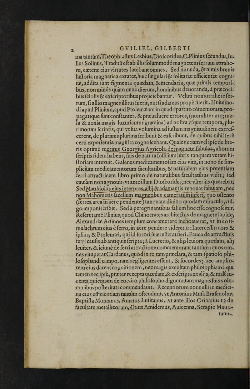 ma tantiinijThcophraftus Lesbius,Diofcoridcs^C.Plinilis fecundus,Iu* lius Solinus. Traditu eft ab illis folummodd magnetem ferrum attrahe¬ re, cxtcix eius virtutes latebant omnes. Sed ne nuda, & nimis breuis hiftoria magnetica extaret^huicfingulari&folitarise efficientia cogni- ta^> addita funt figmenta qu2edam,&iiiendacia,qux primis tempori¬ bus, non minus qu^m nunc dierum, hominibus deuoranda, a praecoci¬ bus fciolis & exferiptoribus projiciebantur. Vcluti non attrahere fer¬ rum, fi allio magnes illitus fuerit, aut fi adamas prope fuerit. Huiufino- di apud Plinium,apud Ptolemaeum in quadripartito comemorata^ pro- pagatique funtconftantcr, & praeualuere errores,(non aliter atqj ma¬ la & noxia magis luxuriantur gramina) ad noftra vfque tempora, plu¬ rimorum fcriptis, qui vt fua volumina ad iuftam magnitudinem cxcrefi cerent, de plurimis plurimaferibunt & exferibunt, de quibus nihil fer^ certi experientia magiftra cognofcebant. Qjjalcs etiam vel ipfedc lite¬ ris optime meritus Georgius Agricola^demagnere fqhnla^aliorum fcriptis fidem habens, fuis de n^ura foffilium libris tanquam veram hi- ftoriam intexuit. Galenus medicamentofam eius vim, in nono de fim- plicium medicamentorum facultatibus, & naturalem eius potentiam ferri attra(^ricem libro primo de naturalibus facultatibus vidit 5 fed caufam non agnouitivt ante illum Dio{corides,ncc vlterius quaerebatt Sed A/I^hin^s eius interpres.alli)^adamantis renouat fabulam^cc non Mahomeusfacelluni magnetibus camerauiminfertT^o oftento (ferrea arca in acre pendente) tanquam diuino quodam miraculo,vul¬ go imponiferibit. Sedaperegrinantibusfalfumhoccffecognofcitur. Refert tame Plinius,quod Chinocrates architedus de magnete lapide, Alexandrix Arfinoes templum concamerare inchoauerat, vt ineofi- mulachrumciusefcrro,in aere pendere videretur ilnterceffit mors & ipfius, & Ptolemxi, qui id forori fux iuflcrat fieri. Pauca de attra^fiuis ferri caufis ab antiquis feripta 5 a Lucretio, & alijs leuiora quxdam, alij leuiter, & ieiune de ferri attradfione commemorant tantum: quos om¬ nes vituperat Cardanus, quod in re tamprxclara,&tam fpatiofo phi- lofbphandi campo, tam negligentes effent, 8c focordes; nec amplio¬ rem eius darent cognitionem ,nec magis excultam philofophiam: qui tamen nec ipfe, prxter recepta quxdam,& exferipta ex alijs, & male in- ucnta,quicquam de eo,viro philofopho dignum,tam magnis fuis volu¬ minibus pofteritati commendauit. Recentiorum nonnulli in medici¬ na cius efficientiam tantum oftendunt, vt Antonius Mula Brafeuolas, Baptifta Montanus, Amatus Lufitanus, vt ante illos Oribaiius 13 de facultate metallicorum,ffitius Amidemus, Auicenna, Serapio Mauri- tanus,