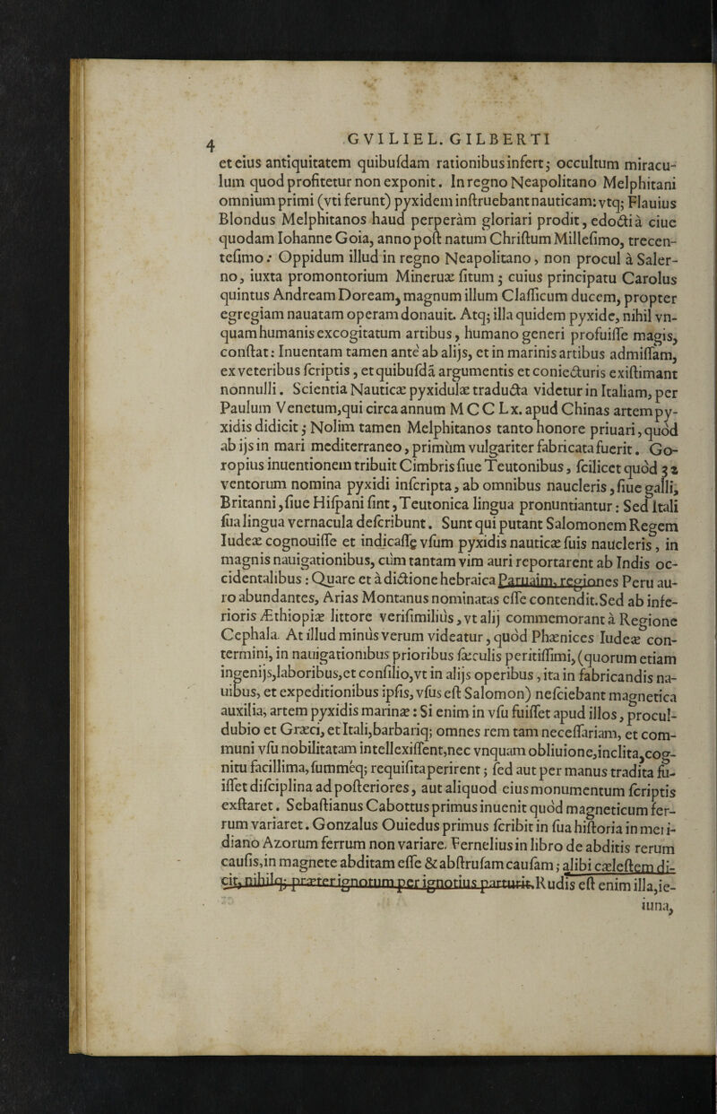 / GVILIEL. GILBERTI et cius antiquitatem quibufdam rationibus infert^ occultum miracu¬ lum quod profitetur non exponit. In regno Neapolitano Melphitani omnium primi (vti ferunt) pyxideminftruebant nauticam: ytq; Flauius Blondus Melphitanos haud perperam gloriari prodit, edodia ciue quodam Iohanne Goia, annopoft natum ChriftumMillefimo, trecen- tefimo .* Oppidum illud in regno Neapolitano, non procul a Saler¬ no, iuxta promontorium Minerux (itum 5 cuius principatu Carolus quintus Andream Doream^ magnum illum Claflicum ducem, propter egregiam nauatam operam donauit. Atq; illa quidem pyxide, nihil vn- quam humanis excogitatum artibus, humano generi profuiffe magis, coriftat: Inuentam tamen ante ab alijs, et in marinis artibus admiffam, ex veteribus fcriptis, etquibufda argumentis et conieduris exiftimant nonnulli. Scientia Nauticx pyxidulx traduda videtur in Italiam, per Paulum Venetum,qui circa annum MCC Lx. apudChinas artempy- xidis didicit j Nolim tamen Melphitanos tanto honore priuari, quod ab ijs in mari mediterraneo, primum vulgariter fabricata fuerit • Go- ropius inuentionem tribuit Cimbris fiue Teutonibus, fcilicct quod 3 z ventorum nomina pyxidi inferipta, ab omnibus naucleris, fiue galli, Britanni ,fiue Hiipani fint, Teutonica lingua pronuntiantur: Sed Itali fua lingua vernacula deferibunt. Sunt qui putant Salomonem Regem ludexcognouiffe et indjcaffgvfum pyxidisnauticxfuis naucleris, in magnis nauigationibus, cum tantam vim auri reportarent ab Indis oc¬ cidentalibus : Quare et adidione hebraica Paruaim. reginn^^g Peru au¬ ro abundantes, Arias Montanus nominatas effe contendit.Sed ab infe¬ rioris ^Ethiopix littore verifimilius,ytalij commemorant a Regione Cephala. At illud minus verum videatur, quod Phxniccs ludex con¬ termini, in nauigationibus prioribus ixculis peritiflimi, (quorum etiam inpnijs,laboribus,et confiiio,vt in alijs operibus, ita in fabricandis na- uibus, et expeditionibus ipfis, vfus efl: Salomon) nefeiebant magnetica auxilia, artem pyxidis marinx: Si enim in vfu fuiffet apud illos, procul- dubio et Grxei, et Itali,barbariq; omnes rem tam neceffariam, et com¬ muni vfu nobilitatam intellcxiffent,nec vnquam obliuione,inclita coc^- nitu facillima, fumm^; requifitaperirenr; fed aut per manus tradita fu- ifletdifciplinaadpofteriores, aut aliquod eius monumentum fcriptis exftaret, Sebaftianus Cabottus primus inuenit quod magneticum fer¬ rum variaret. Gonzalus Ouiedus primus feribit in fiia hiftoria in mei i- dianoAzorum ferrum non variare, Eerneliusin libro de abditis rerum caufisdn magnete abditam efle &abftrufamcaufam; alibi cxleftem di- cit, nihilq; pr.xferignnrnmper ignoriiK parnit^r R nrli> eft enim illa,ie- iuna,