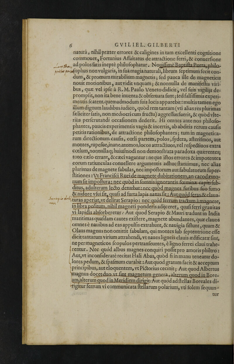 natura, nihil praeter errores & caligines in tam excellenti cognitione commouet^ Fortunius AlFaitatus de attradione ferri conuerfione poJos fatis inepte philofophatur. Nouiflime Baptifta Pnrra^ phBr>- ^/v^^/^^ophus non vulgaris, in fua magia naturali, librum feptimurh fecit con- dumj& promum mirabilium magnetis j fed pauca ille de magneticis nouit motionibus, aut vidit vnquam^ & nonnulla de manifeftis viri¬ bus, quae vel ipfe a R.M. Paulo Veneto didicit, vel fuis‘vigilijs de- prompfit, non ita bene inuenta & obferuata funt ^ ied falfiflimis experi¬ mentis fcatent,quemadmodum fuis locis apparebit: multis tamen ego illum dignum laudibus iudico, quod rem tantam (vti alias res plurimas' fseliciter fatis, non mediocri cum frudu) aggreflus fuerit, & quod vlte- rius perferutandi occafionem dederit. Hi omnes ante nos philofo- phantes, paucis experimentis vagis & incertis, ab abditis rerum caufis petitis rationibus, de attradione philofbphantes ^ tum in magnetica- rum diredionum caufis, coeli partem,polos,fydera, afterifmos,aut montes,rupefue,inane,atomos,locos attradiuos,vel relpcdiuos extra coelam,nonnullaq; huiufmodi non demonftrata paradoxa quserentes^ toto c^lo errant, & eseci vagantur: neque iftos errores & impotentes eorum ratiunculas conuellere argumentis adhuc ftatuimus, nec alias plurimas de magnete fabulas, nec impoftorum aut fabulatorum fuper- ftitiones: Vt Francifei Ruei de magnete dubitationem^an cacod^mo- ' numfit impoftura; nec quod in rnmnisignnrannc rnprnjn;i^ ^apitifub ditus, adulteram lcdxi,deturharinecqu5d magnes furibii.^Jlu:xfnmo nidore yfui fit, quafi ad furta lapis-natiis fir: Aut quo^ rlnna.. ^ ^,turas aperiat,vt delirat Serapio: nec quod ferrum tradiim ^ magnpr^j inlibra pofitum^ nihil maanerijfy quafi ferri grau itas H kpidis.abfQrhqretur.* Aut quod Serapio & Mauri tradunt in India /maritimas quafdam cautes exiftere, magnete abundantes, qua: clauos (omnes e nauibus ad eas appulfis extrahunt, & nauigia fiftunt, quam Sc ( Olaus magnus non omittit fabulam, qui montes fub feptentrione effe dicit tantarum virium attrahendi, vt naues ligneis clauis a:dificat3e fint, “ ne permagneticos fcopulos pertranfeuntes, e ligno ferrei claui trahe- jrentur. Nec quod albus magnes conquiri polTitpro amoris philtro: / Aut,vt inconfiderate recitat Hali Abas, quod fi in manu teneatur do- L lores pedum, & fpafmum curabit: Aut quod gratum facit & acceptum iprincipibus, aut eloquentem, vt Pidorius cecinit ,* Aut quod Albertus pagnus docetduo viJint magnetum geneLta^^^rum quod in Rnrp, gtn^alterum quod in Meridiem dirig[t.-Aiir quod ad ftellas Boreales di-