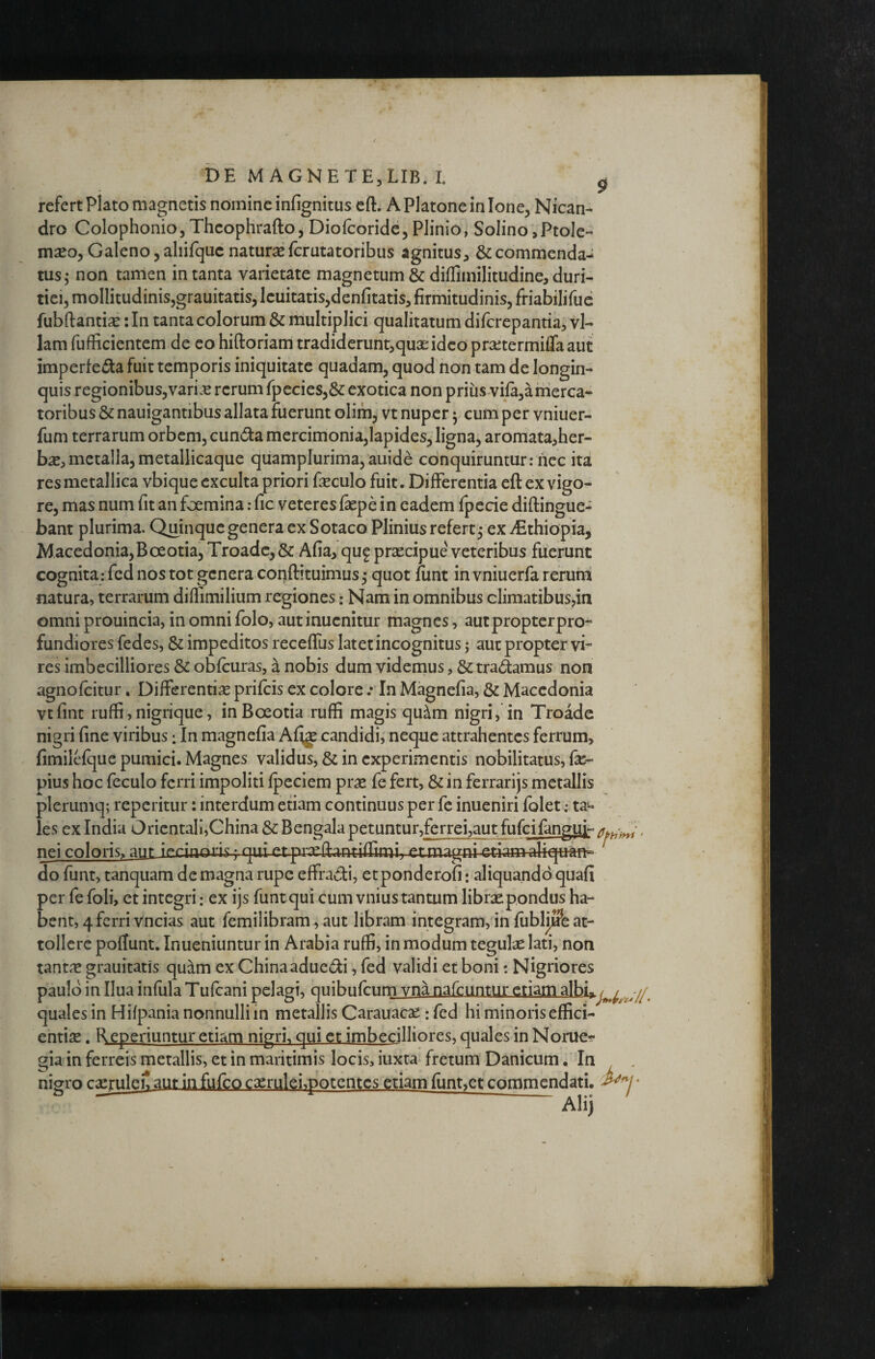 refert Plato magnetis nomine infignitus cft. A Platone in Ione, Nican¬ dro Colophonio, Thcophrafto j Diofcoride, Plinio, Solino,Ptole¬ maeo, Galeno, aliifquc naturae fcrutatoribus agnitus, & commenda¬ tus j non tamen in tanta varietate magnetum & diflimilitudine, duri¬ tiei, mollitudinis,grauitatis, lenitatis,denfitatis, firmitudinis, friabilifuc fubftantise: In tanta colorum & multiplici qualitatum difcrepantia, vl- lam fufficientem de eo hiftoriam tradideruntjquaeidco prsetermilTaaut imperfeota fuit temporis iniquitate quadam, quod non tam de longin¬ quis regionibus,vari.^ rerum rpecies,& exotica non prius viia,amerca¬ toribus & nauigantibus allata fuerunt olim, vt nuper 5 cum per vniuer- fum terrarum orbem, cunota mercimonia,lapides, ligna, aromata,her- bx,metalla, metallicaque quamplurima,auide conquiruntur;nec ita res metallica vbique exculta priori feculo fuit. Differentia eft ex vigo¬ re, mas num fit an foemina: fic veteres faepe in eadem fpecie diftingue- bant plurima. Quinque genera ex Sotaco Plinius refert 5 ex ^Ethiopia, Macedonia,Boeotia, Troade,& Afia, qug praecipue' veteribus fuerunt cognita: fed nos tot genera coiTiftituimus^ quot funt in vniuerfa rerum natura, terrarum diffimilium regiones: Nam in omnibus climatibus,in omni prouincia, in omni folo, autinuenitur magnes, aut propter pro¬ fundiores fedes, & impeditos receffus latet incognitus; aut propter vi¬ res imbecilliores & obfcuras, a nobis dum videmus, & tra(^amus non agnofeitur, Differentise prifeis ex colore .* In Magnefia, & Macedonia vtfint ruffi, nigrique, in Boeotia .ruffi magis qu^m nigri, in Troade nigri fine viribus; In magnefia Afig candidi, neque attrahentes ferrum, fimilefque pumici. Magnes validus, & in experimentis nobilitatus, fe- pius hoc feculo ferri impoliti fpeciem prae fe fert, &in ferrarijs metallis plerumq; reperitur: interdum etiam continuus per fc inueniri folet; ta¬ les ex India Orientali,China 5^ Bengala petuntur,ferrei,aut fufeifanguj- . nei coloris^ aut irrinojis • gni etprgeftantiflimi. etmagni etiam aliqu-an-- do funt, tanquam de magna rupe effradi, etponderofi: aliquando qiiafi per fe foli, et integri: ex ijs funt qui cum vnius tantum librae pondus ha¬ bent, 4 ferri vncias aut femilibram, aut libram integram, in fiiblijffe at¬ tollere poflunt. Inueniuntur in Arabia ruffi, in modum tegulae lati, non tantic grauitatis quam ex Chinaaduedi, fed validi et boni; Nigriores paulo in Ilua infula Tufeani pelagi, quibufeum vna nafeuntur etiam albi^, quales in Hifpania nonnulli in metallis Carauaese; fed hi minoris effici¬ entias . Reperiuntur etiam nigrh qui et imbecilliores, quales in Noruet* gia in ferreis metallis, et in maritimis locis, iuxta fretum Danicum. In , nigro cxruleit aut in fufeo caeruleimotentcs etiam fundet commendati. ^7* Ali)