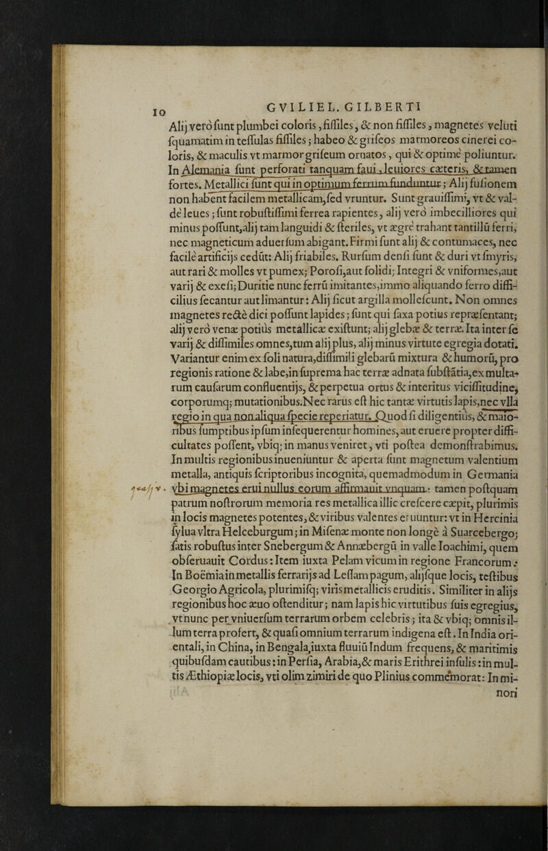 y GVILIEL.GILBERTI Alij verofunt plumbei coloris jfiffiles, & non fiffiles, magnetes veliiti fquamatim in teffulas filTiIes; habeo & giifeos marmoreos cinerei co¬ loris, & maculis vt marmor grifeum ornatos, qui & optime poliuntur. Tn Alemania funt perforati tanquam f^ui.leniores c^teris^ fortes. Metallici funt qui in optimntn ferrum fiinduntui:; Alij fuhonem non habent facilem metallicam^fcd vruntur. Sunt grauillimi, vt & val¬ de Icues; funt robuftiffimi ferrea rapientes 5 alij vero imbecilliores qui minus polfunt^alij tam languidi & fterilesj vt segre trahant tantiilu ferri, nec magneticum aduerfum abigant. Firmi funt alij & contumaces^, nec facile artificijs cedut: Alij friabiles, Rurilim denli funt 8c duri vtfhiyris, aut rari & molles vt pumex; Porofijaut folidi; Integri 3c vniformes,aut varij & excii; Duritie nunc ferru imitantes,immo aliquando ferro diffi¬ cilius lecantur aut limantur: Alij licut argilla mollcfcunt, Non omnes magnetes rede dici polfunt lapides; funt qui faxa potius reprsefentant; alij vero vense potius mctallicse exiftunt; alij gleba? & terrae. Ita inter fe varij & diflimiles omnes,tum alijplus, alij minus virtute egregia dotati. Variantur enim ex foli natura,dimmili glebaru mixtura & humoru, pro regionis ratione & labe,in fuprema hab terrae adnata fubftatia,exmulta^ rum caularum confluentijs,& perpetua ortus & interitus vicilfitudinc, corporumq; mutationibus.Nec rarus eft hic tantae virtutisIapis,nccvlla regio in qua non aliqua Ipecie reperiatur. Quodli diligentius, 8c maio- ribus fumptibus ipfum infequerentur homines, aut eruere propter diffi¬ cultates poffent, vbiq; in manus veniret, vti poftea dcmonftrabimus. In multis regionibusdnueniuntur Sc aperta liint magnetum valentium metalla, antiquis feriptoribus incognita^ quemadmodum in Germania vbimagnetes erui nullus eorum affimianit vnqiiaTTL» tamen poftquam patrum noflrorum memoria res metallica illic crefeere caspic, plurimis in locis magnetes potentes, & viribus valentes eruuntur: vt in Hcrcinia fylua vitra Helceburgum; in Mifena: monte non longe '1 Suarcebergo; fatis robuftus inter Snebergum& Annxbergu in valle loachimi, quem obferuauit Cordus: Item iuxta Pelam vicum in regione Francorum.- In Boemiainmetallisferrarijsad Ledam pagum, alijfque locis, tcftibus Georgio Agricola, plurimilq; viris metallicis eruditis. Similiter in alijs regionibus hoc xuo oftenditur; nam lapis hic virtutibus fuis egregius, .vtnunc pe^vniucrfum terrarum orbem celebris; ita & vbiq; omnis il¬ lum terra profert, & quafi omnium terrarum indigena eft. In India ori¬ entali, in China, in Rengala^iuxta fluuiu Indum frequens, 8c maritimis ^quibufdam cautibus: in Perfia, Arabia,& maris Erithrei infulis :in mul¬ tis Aithiopi^ locis, vti olim zimiri de quo Plinius commemorat: In mi¬ nori