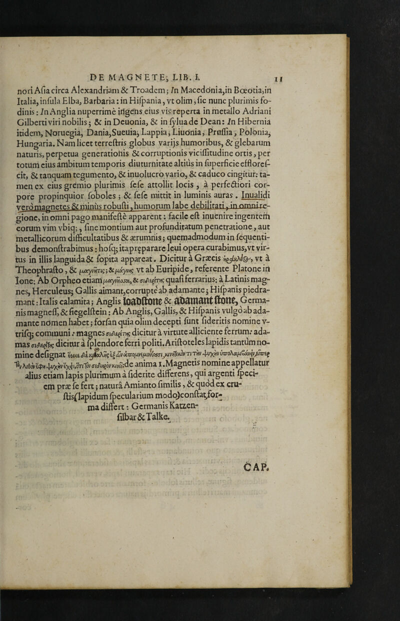 \ noriAfiacirca Alexandriani & Troadem; 7n Maceddniajih Bcedtiajirl Italia, infula Elba, Barbaria: in Hiipania, ve olim j fic nunc plurimis fo¬ dinis : in Anglia nuperrime irigdhs eius vis reperta in metallo Adriani Gilberti viri nobilis5 & inDeuonia, & infyluadc Dean: in Hibernia itidem, Noruegia, Dania,Sueuia^ Lappia j Liudnia, Pruflia, Polbnia^ Hungaria. Nam licet terreftris globus varijs humoribus, & glebarum naturis, perpetua generatioiiis & corruptionis viciffitudine ortis, per totuni eius ambitum temporis diuturnitate altius in fuperficie effloref- cit, & tanquam tegumento, & inuolucro vario, & caduco cingituh ta¬ men cx eius gremio plurimis fefc attollit locis ^ a perfedibri cor^ pore propinquior foboles ; & fefe mittit in luminis auras, Inualidi vero magnetes &miniis robufti, humorum labe debilitari ^ in omnLrp- gione, in omni pago manifefte apparent; facile eft inuenire ingentem eorum vim vbiq;, fine montium aut profunditatum penetratione, aut metallicorum difficultatibus & ^rumriis; quemadmodum in fequenti- bus demonftrabimus; hofq; ita preparare leui opera curabimus,vt vir¬ tus in illis languida & fopita appareat. Dicitur a Graecis a Theophrafto, & vt ab Euripide, referente Platone iri Ione: Ab Orpheo etiam/xoyviiajax&criJie^fTiicquafi ferrarius: a Latinis mag¬ nes, Herculeus^ Gallis aimant,corrupteab adamante 5 Hifpanispiedra- mant: Italis calamita; Anglis & flbSinftnt ftOltCj Germa¬ nis magiieff, & ficgelftein; Ab Anglis, Ggllis, & Hifpanis vulgo ab ada¬ mante ndmen habet; forfan quia olim decepti funt fideritis nomine v- trifq^ communi .• magnes a-idie^irng dicitur a virtute alliciente ferrtim.* ada¬ mas <riJV€?fr^ dicitur 1 fplcndore ferri politi. Ariftotelcs lapidis tantum no¬ mine defignat 4'^xiivCzro\a^QxvivjJzrt^ '^^v^&wicpij^Xkivix{vtOTnov(TtJ\.ii§ovKm:^ anima I.Magnetis nomine appellatur alius etiam lapis plurimum a fiderite differens, qui argenti fpeci- cm prae fe fert; natura Amianto fimilis, & quod ex cru-* ftis{^Iapidum fpecularium modc^confta^for^ ma differt; Germanis Katzen- filbar&Talke.^ : c CAR