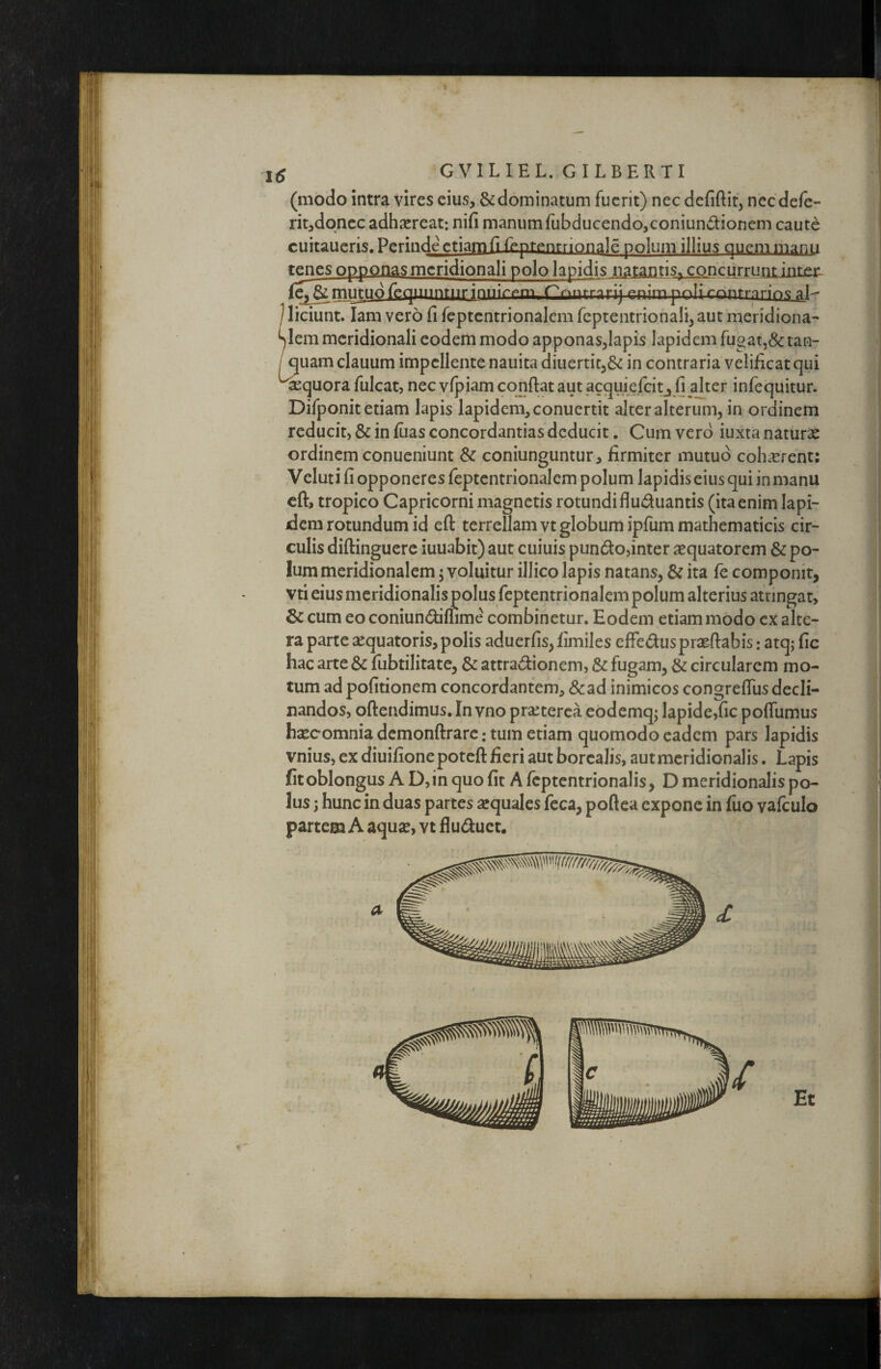 (modo intra vires cius, & dominatum fuerit) nec defiftit, ncc de/e- rit,doncc adhscreat: nifi manum fubducendo,coniundionem caute cuitaueris. Perinde etiam (l {eprentrionale polum illius Quemmanii tenes opponas meridionali polo lapidis natantis^ concurrunt inten f»n;rnpoi;rr>nfronp<f pU 1 liciunt. lam vero fi feptcntrionalem rcpteiitrionali, aut meridiona- y em meridionali eodem modo apponas,lapis lapidem fugat,& tan- / quam clauum impellente nauita diuertit,^ in contraria velificat qui ^quora fulcat, nec vlpiam confiat aut acquiefeitj fi^dter infequitur. Difponit etiam lapis lapidem, conuertit alter alterum, in ordinem reducit, & in fiias concordandas deducit. Cum vero iuxta naturae ordinem conueniunt & coniunguntur, firmiter mutuo coh.^rent: Veluti fi opponeres feptcntrionalem polum lapidis eius qui in manu cfi, tropico Capricorni magnetis rotundi fluduantis (ita enim lapi- Jera rotundum id eft terrellamvt globum ipfum mathematicis cir¬ culis diftinguere iuuabit) aut cuiuis pundo,inter aequatorem & po¬ lum meridionalem 5 voluitur illico lapis natans, & ita fe componit, vti eius meridionalis polus feptentrionalem polum alterius attingar, cum eo coniundifiime combinetur. Eodem etiam modo ex alte¬ ra parte ^equatoris, polis aduerfis,fimiles efFeduspraefiabis: atq; fic hac arte & fiibtilitate, & attradionem, & fugam, & circularem mo¬ tum ad politionem concordantem, &ad inimicos congrefliis decli¬ nandos, ofiendimus. In vno prseterca eodemq; lapide,fic poflumus haecomnia dcmonftrarc: tum etiam quomodo eadem pars lapidis vnius, ex diuifione poteft fieri aut borcalis, aut meridionalis, Lapis fit oblongus A D, in quo fit A Icptentrionalis, D meridionalis po¬ lus ; hunc in duas partes sequales fcca, poflea expone in luo valculo partem A aquse, vt fluduet. Et