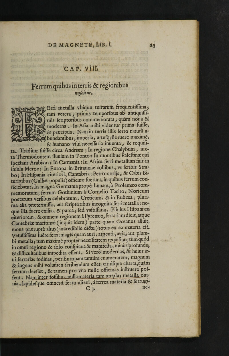 CAP. VIIL na/citur. Erri metalla vbiqiic terrarum frequentiffima ^ tam vetera, primis temporibus ab antiquifli- mis feriptoribus commemorata j quam noua & moderna • In Afia mihi videntur prima fuifle, & praecipua ; Nam in terris illis ferro naturi a- bundantibus,imperia, artefq;floruere maxime, & humano vfui neceflaria inuenta, & requifi- ta« Traditur fuiffe circa Andriam ; In regione Chalybuni, iux- ta Thermodontem fluuium in Ponto j In montibus Palcftinasqui fpcaant Arabiam: In Carmania: In Africa ferri metallum fuit in infula Meroe; In Europa in Britannis collibus, vt feribit Stra¬ bo; In Hifpania citeriori, Cantabria; Petro-corijs, & Cabis Bi¬ turigibus (Gallis populis) officins fuerunt, in quibus ferrum con¬ ficiebatur.In magna Germania prope Lunam, a Ptolemso com¬ memoratum; ferrum Gothinium a Cornelio Tacito; Noricum poetarum verfibus celebratum ^ Creticum, & in Euboea ; pluri¬ ma alia prstermiffa, aut feriptoribus incognita ferri metalla: ne¬ que illa fuere exilia, & parca; fed vaftiflima. Plinius Hifpaniam citeriorem, &omnem regionem a Pyrenso, ferrariam dicit,atque Cantabriarmaritims(inquit idem) parte quam Oceanus alluit, mons prsrupte altus (incredibile di^u) totus ex ea materia cft* Vetuftiffima fu^re ferri; magis quam auri, argenti, Sris, aut pium* bi metalla; tum maxime propterneceflitatemrequifita; turnquod in omni rectione & folo confpicua&manifefta, minus profunda, & difficultatibus impedita effent. Sivero modernas, & huius ae- ui ferrarias fodinas, per Europam tantum enurnerarem, magnum & ingens mihi volumen (cribendum cffet,citiufque chartajquam ferrum deeffet, & tamen pro vna mille officinas inftruere pof- fent. ■ nulkmateria tam ampla^meu^^ nia, lapidcfque omnesa ferro alieni, a ferrea materia & ferrugi-