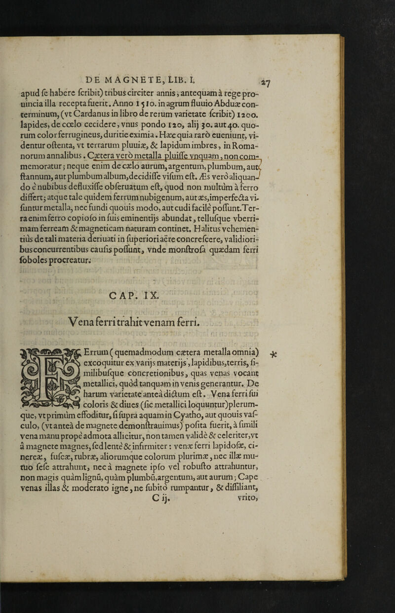 apud fe habere feribit) tribus circiter annis; antequam a rege pro- uinciailla recepta fuerit. Anno 1510. inagrumfluuioAbduse con¬ terminum, (vt Cardanus in libro de rerum varietate feribit) 1200. lapides» de coelo cecidere, vnus pondo 120, alij 3o.aut4o. quo¬ rum colorferrugineus^duritieeximia.Hascquia raro cueniunt, vi¬ dentur oftenta, vt terrarum pluuiae, Sc lapidum imbres, in Roma¬ norum annalibus .C3etcraj^erometalla_gluill£_vi]q^ / memoratur,- neque enim decxlo aurum,argentum,plumbum,autC ftannum, aut plumbum album,dccidiflc vifum eft. Ms vero aliquan-/ do e nubibus defluxiffe obferuatum eft, quod non multum a ferro differt^ atque tale quidem ferrum nubigenum, aut xsdmperfeda vi- funtur metalla, nec fundi quouis modo, aut cudi facile po{runt.Tcr- raenimferro copiofoinfuisemincntijs abundat, tellufque vberri- mam ferream &magneticam naturam continet. Halitus vehemen¬ tius de tali materia deriuati in fuperiori aere concrefcere, validiori¬ bus concurrentibus caufispoffunt, vnde monftroia quxdam ferri foboles procreatur; ' 4 CAP. IX: Vena ferri trahit venarn ferri. Erruin ( quemadmodum extera metalla omnia) ^ excoquitur ex jarijs materijs jlapidibusjterris, fi- milibufque concretionibus, quas venas vocant metallici, quod tanquam invenis generantur. De harum varietate antea didum eft. Vena ferri fui coloris & diues (fic metallici loquuntur)plerum- que, vt primum effoditur, fi fupra aquam in Cyatho, aut quouis vaf- culo, (vt antea de magnete demonftrauimus) pofita fuerit, a fimili vena manu prope admota allicitur, non tamen valide & ccleriter,vt a magnete magnes, fed lente & infirmiter: venx ferri lapidofe, ci- nerex, fufex, rubrx, aliorumque colorum plurimx, nec illx mu¬ tuo fefe attrahunt, neca magnete ipfo vel robufto attrahuntur, non magis quam lignu, quam plumbu,argentum, aut aurum) Cape , ^ venas illas & moderato igne,ne fubitd rumpantur, &difliliant, C ij, vrito,