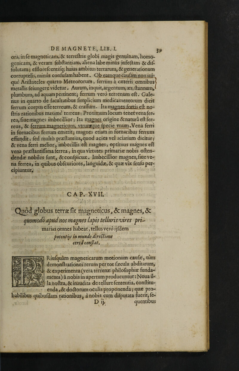 ora, in fe magneticam, & tcrreftris globi iriagis genuinam, homo*- gcnicam, & veram fubftantiara, aliena labe minus infedam &clil* iblutam; efflorefcentifq; huius ambitus terrarum, & generationum corruptelis,minus confufamhabent. Qb camqueeaufamnonini- que Ariftoteles quarto Meteororum, ferrum^, caeteris omnibu^ metallis feiungere videtur. Aurum, inquit,argentum, ses, ftannum,' plumbum,adaquampertinentj ferrum vero terrenum eft. Gale¬ nus in quarto de facultatibus fimplicium medicamentorum dicit ferrum corpus effe terreum, & craffum. Ita magnes fortis eft nn- ftris rationibus maxime terreus: Proximum locum tenet venafer- rea, fiue magnes imbecillior j Ita magnes origine & naturi eft fer- reus, & ferrummagneticum. vtrunyque fpecic vnum.Vena ferri in fornacibus ferrum emittit 5 magnes etiam in fornacibus ferrum effundit, fed multo prseftantius,quod acies vel aciarium dicitur; & vena ferri melior, imbecillis eft magness' optimus magnes eft vena praeftantiflima ferrea, in qua virtutes^ primariae nobis often- dcndse nobiles funt, &confpicuae. Imbecillior magnes, frueve-^ na ferrea, in quibus obfcuriores,languid2e, & qu^e vix fenluper- cipiuntiiiv ^ Riufquam magneticarum motionum caufte, tum dcmonftrationesrerum per tot fecula abditarum, & experimenta (vera terrensc philofophfe funda¬ menta) a nobis in apertum producuntur: Noua ik Ia noftra, inaudita de tellure fententia, conftitu- enda,&do(5i:orumoeulisproponenda; quae pro- fdam rationibus, a nobis cum difputata fuerit, fc- babilibus quibufdam rationibus, a nobis cum difputata fuerit, fc-