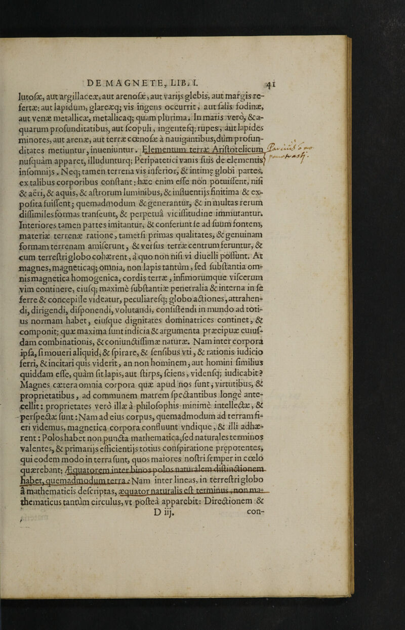 lutofe, aut argillacexjauc arenoEe,aut vari^s.glebis, aut margis rc- fertx: aut lapidum, glarexq; vis ingcus occurrit, aut falis fodinx, aut venx metallicx, metaliicaq; qiiam plurima.; In maris vero, &a- quarum profunditatibus, aut fcopuli, ingentefq; rupes^, aut lapides minores, aut arenx, aut terrae coenofae a nauigaiitibuSjdum profun¬ ditates metiuntur, inueniuntur. Elementum terra; Ariftotelicuna nufquam apparet, illudunturq; Peripatetici vanis fujs de clementis infomnijs. Neq^ tamen terrena vis inferior, & intim^ globi partes> extalibus corporibus conftant: haec enim elTe non pocuiiTent, nifi & aeri, & aquis, &afl:rorum luminibus, &influenrijs finitima & ex¬ polita fuiffent 5 quemadmodum (Se generantur, & in multas rerum diffimii es formas tranfeunt, perpetui viciffitudine immurantun Interiores tamen partes imitantur, & conferunt le ad futim fontem, materia; terrenx ratione, tametli primas qualitates, & genuinam formam terrenam amiferunt, Siverfus terrae centrum feruntur, & cum terreftri globo cohaerent, a quo non nifi‘vi diuelli poliunt. At magnes, magneticaq; omnia, non lapis tantum, fed fubftantia om^ nismagnctica homogenica, cordis terrae, infimorumque vifccrum vim continere, eiufqj maxime fubftantix penetralia & interna in fe ferre & concepille videatur, peculiarefq; globo adliones, attrahen¬ di, dirigendi, dilponendi, volutandi, conliftendi in mundo ad toti¬ us normam habet, eiufque dignitates dominatrices continet componit; qux maxima funt indicia & argumenta prxeipuae cuiuf» dam combinationis, &coniun(^ilIimx natiirx. Nam inter corpori ipfa, fimoucri aliquid, & fpirare, & fenfibus vti, & rationis iudicio ferri, & incitari quis viderit, an non hominem, aut homini fimilius quiddam eflcjquam fit lapis, aut ftirps, Iciens, videnfq; indicabit ? Magnes extera omnia corpora qux apudtfios funt j virtutibusj proprietatibus, ad communem matrem fp e dantibus longe' ante¬ cellit: proprietates vero illxa philofophismiinime intelled:x,& 'pcrfpedx funt :Nam ad eius corpus, quemadmodum ad terram fi¬ eri videmus, magnetica corpora confluunt vndique,& illi adhx^ rent: Polos habet nonpunda mathematica,fed naturales terminos valentes, & primarijs cfficientijs totius confpiratione prgpotentcs, qui eodem modo in terra funt, quos maiores noftri femper in coelo quxrcbant: ^^quatorc;m Kinn^-paln^ mrnr;^lr.m difiiad-ionem jubet, quemadmodum terrav Mam inter lineas, in terreftriglobo Smathematicis delcriptas, xguator naturalis cfl- thcmaticustantiim circulus, vt poftea apparebit: Diredionem 8c D iij. con-