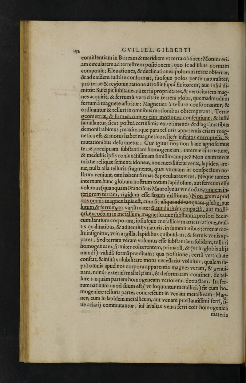 conliftcntiam in Boream &mcridicm vt terra obtinet; Motum eti- ,am circularem ad terrcftrcm pofitionem 5 quo fead illius normam componit: Elcuationcs, & declinationes polorum terrae obferuar, &adeafdem iuftefeconfomiat, fuofque polos perfe naturaliter, pro terrae & regionis ratione attollit fupra finitorem, auc infrd di¬ mittit: Sufcipit fubitaneas a terra proprictates,«& verticitatcm mag¬ nes acquirit, & ferrum a verticitate terreni globi, quemadmodum ferrum a magnete afficitur: Magnetica a tellure conformantur, & ordinantur & telluri in omnibus motionibus obtemperant. Terrae geometriae^ &:form^, omnes eius motiones confentii^nr. famulantur,ficut pofteacertiffimis experimentis &diagramatibus demonftrabimus 3 maximaque pars telluris apparentis etiam mag- netica eft, & motus habet magneticos, licet infinitis cornipreli^^i^ mutationibus deformetur* Cur igitur nos non hanc agnofeimus terrae praecipuam fiibftantiam hoinogencam, internae cius naturae^ & medullis ipfis coniunc^iflimam fimillimamquc? ^vjon enim terrat mixtae reliquae fementi idonea, non metalliferae vense, lapides, are¬ nae, nulla alia telluris fragmenta, quae vnquam in confpedum no- ' ftrum veniunt, tam habent firmas & peculiares vires. Neque tamen internum hunc globum noftrum totum lapidofum, aut ferreum elTc volumus(quanquamFrancifcus Maurolycus vir dodus,omngDiiflr teri^cm terram , rigidum cfre.6xum exifim^Non enim apud nos orgnis magnf*slapis.p(T.^ aliquandoranqnam glrbri iiiiir ferrum^ ex varia materia aut duriter compad^, aut molli- ^excodum in metallum; magneticague ^ cumfiantium corpoi um, ipfiufquc metallicae matricis ratione,mul- tis qualitatibus, & aduentitijs naturis, in fummitatibus terrensemo- lisinfignitur, vtin argilla, lapidibus quibufdam, & ferreis venis ap¬ paret . Sed terram veram volumus effc fubftantiam folidam, telluri homogcncam,firmitcr cohitrentem, primarii, & (vt in globis aliis mundi) valida forma proditam; qua politione, cerd verticitate conftat,&infita volubilitate motu ncceffario voluitur, qualem fii- pra omnia apud nos corpora apparentia magnes veram, & genui¬ nam, minus externis malis l^fam, & deformatam continet, de tel¬ lure tanquam partem homogencam veriorem, detradam. Ita fer¬ rum natmum quod fuum eft ( vt loquuntur metallici,) fit cum ho- mogcnicac telluris partes concrefeunt in venam metallicam ,• Mag¬ nes, cum in lapidem metallicum, aut venam pr^ftantiffimi ferrLfi- uc aciarij commutantur: itd in alias venas ferri coit homogenica materia /