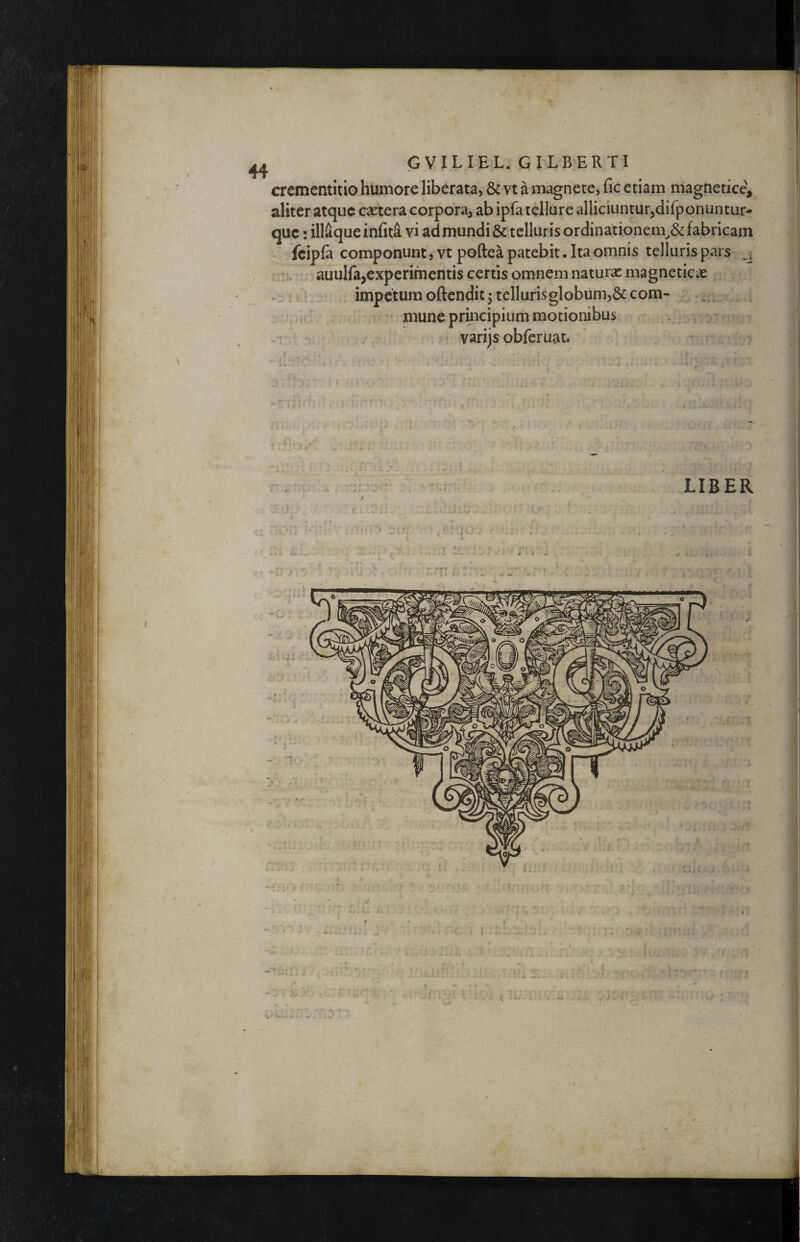 crementitio humore liberata, & vt a magnete, fic etiam magnetice, aliter atque caetera corpora, ab ipfa tellure alliciuntur,difponuntur- que: iliaque in(it4 vi ad mundi & telluris ordinationem^^ fabricam fcipla componunt, vt poftea patebit. Ita omnis telluris pars K, auulfa,experimentis certis omnem naturae magneticas ^ impetumoftendit3tellurisglobum,&com- mune principium motionibus varijs obferuat.