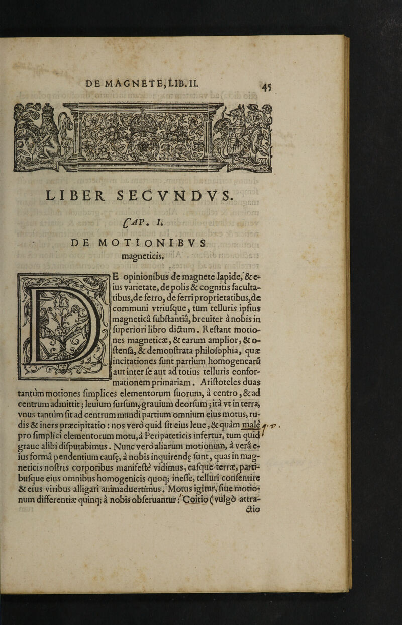 LIBER SEGVNDVS. CAP. U D E M O T I O N l iB V S. magncticis. ' ‘ ... E opinionibus dc magnete lapide,e« ius varietate, de polis & cognitis faculta¬ tibus,de ferro, de ferri proprietatibus,de cohimuni vtriufque, tum telluris ipfius magnctic^ fubftantia, breuiter inobis in fuperiori libro diiflum. Reflant motio¬ nes magneticoC, & earum amplior, &o- flenia, & dcmouflrata philofophia, quse incitationes funt partium homogencaru j aut inter fe aut ad totius telluris confor¬ mationem primariam. Ariflotelcs duas tantum motiones fimplices elementorum fuorum, a centro, & ad centrum admittit ^ leuium furfum,i^grauium deorfum j itd vt in terra, vnus tantum fit ad centrum mUndi partium omnium eius motus, ru-^ dis & iners praecipitatio: nos vero quid fit eius leue, & gudm male f pro fimplici elementorum motu,d Peripateticis infertur, tum quid * graue alibi difputabimus. Nunc vero aliarum motionum, d verS e- ius fornia pendentium cauf^, d nobis inquirend^ funt, quas in mag¬ ncticis noftris corporibus manifefle vidimus,caique tcrrse,parti-* buique eius omnibus homogcnicis quoq; inefle, telluri-cortientirc &eius viribus alligari animaduertimus i MdtusigitUi^y fiucmotrb-? num differentise quinq; a nobis obferuantur/Coitio ( vulgd attra- t^io