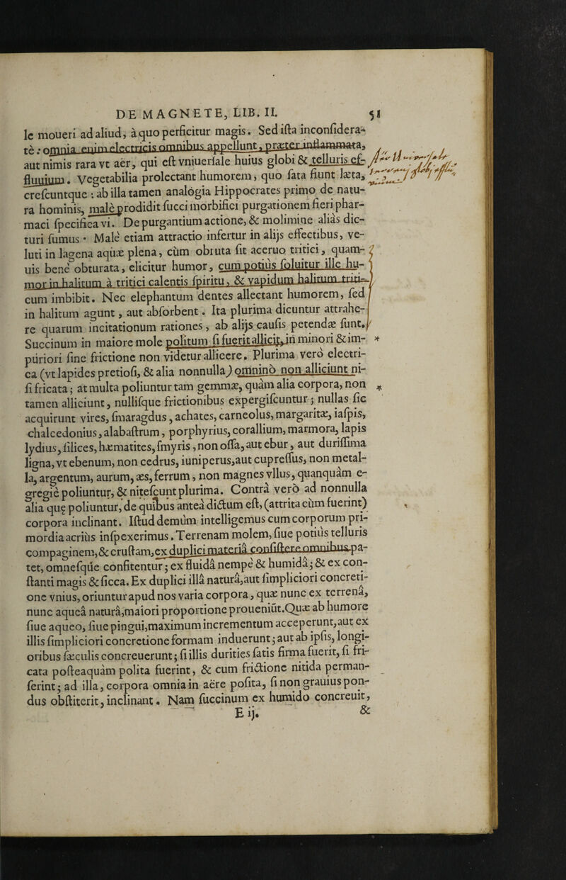 DE MAGNETE, LIB. II. 5 Ic moucri sd^liuci) 3. perficitur niflgis» Sctlrfi^ inconfiderS'* iQ;pqimelectrj(;i<^nmnibus appellunt, praetcr-inflaminataa aut nimis raravt aer, qui eft vniuerfaie huius globi 6c ,tclluris.££: fluuiuru. Vegetabilia prolectant humorem, quo fata fiunt I^ta, crefcuntque *. ab illa tamen analogia Hippocrates primo de natu¬ ra hominis, male prodidit fucci morbifici purgationem fieri phar¬ maci fpecificaviTDe purgantium actione, & molimine alias dic¬ turi fumus • Male etiam attractio infertur in alijs effectibus, ve luti in lagena aqiise plena, cum obruta fit aceruo tutici, quam- J uis bene^obturata, elicitur humor, cum potius foluitur ilk.hu- 1 mnr in halitum a tritici calentis fpiritu. Se vapidumJialifnm cum imbibit. Nec elephantum dentes allectant humorem, fcdj in halitum agunt, aut abforbent. Ita plurima dicuntur attrahe-j re quarum incitationum rationes, ab alijs caufis petend^ funt.j/ Succinum in maiore mole politum fi fuerit alliciy^ri minori &im- piiriori fine frictione non videtur allicere. Plurima vero electri¬ ca (vt lapides pretiofi, & alia nonnulla; omnjno non dljciunt ni- fi fricata; at multa poliuntur tam gemmae, quam alia corpora, non tamen alliciunt, nullifque frictionibus expergifeuntur j nullas fic acquirunt vires, finaragdus, achates, carneolus, margarita;, iafpis, chalcedonius, alabaftrum, porphyrius, corallium, marmora, Iapis lydius, filices, hjcmatites, fmyris, non offa, aut ebur, aut duriffima ligna, vt ebenum, non cedrus, iuniperus,aut cupreffus, non metal- kj arq;entum, aurum, aes, ferrum, non magnesyllus, quanquam e- gregre poliuntur, &nitefcunt plurima. Contra ver5 ad nonnulla alia qu9 poliuntur, de quitus antea dictum eft, (attrita cum fuerint) corpora inclinant. Iftud demum intelligemus cum corporum pri- mordiaacriiis infpexerimus .Terrenam molem,fiue potius telluris compaginem,&cruftam.exduplici matcri^ confiftrre omnihu&.pa- tet, omnefque confitentur j ex fluida nempe & humida^ & ex con¬ flanti magis &ficca. Ex duplici illa natura,aut fimpliciori concreti¬ one vnius, oriuntur apud nos varia corpora, qu^ nunc ex terrena, nunc aquea natura,maiori proportione proueniut.Quae ab humore fiue aqueo, fiuepingui,maximum incrementum acceperunt,aut ex illis fimpliciori concretione formam induerunt ^ aut ab ipfis, oribus faculis concreuerunt; fi illis durities fatis firma fuerit, fi fri¬ cata pofteaquam polita fuerint, & cum fridionc nitida perman- ferint^ad illa, corpora omnia in aere pofita, fi non grauius pon¬ dus obftiterit, inclinant • Nam fuccinum ex humido concreuit, Eij. &