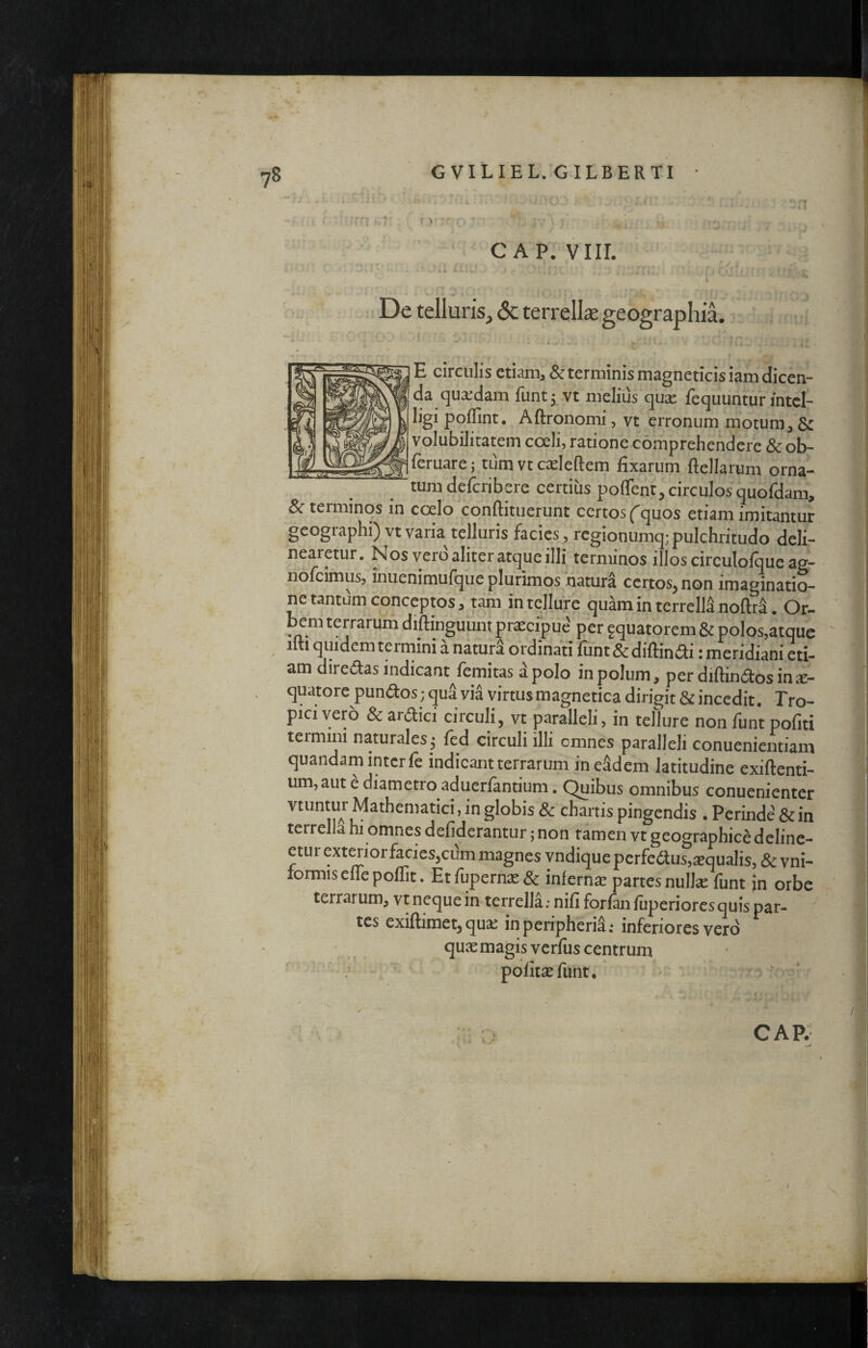 r ii c AP. viir. ■1^ i' 'V..; i r >, ■ I ^ De telluris, & terrelk geographil :; * n« ^.4 . E circulis etiam> & terminis magneticis iam dicen¬ da quaedam funtj vt melius quae fequuntur mtcl- ligi pqflint. Aftronomi, vt erronum motum, Sc volubilitatem coeli, ratione comprehendere &ob- ^feruare; tum vtcdeftem fixarum ftellarum orna¬ tum deferibere certius poflent, circulos quofdam, & terminos in coelo conftituerunt certos f quos etiam imitantur geographi) vt varia telluris facies, regionumq; pulchritudo deli¬ nearetur. Nos vero aliter atque illi terminos illos circulofque ag- nofeimus, inuenimufque plurimos natura certos^ non imaginatio¬ ne tantum conceptos, tam in tellure quam in terreM noftra. Or- bem terrarum diftinguunt praecipue per aquatorem & polos,atque 1 1 quidem terrnini a natura ordinati fiint & diftin^^i: meridiani eti¬ am diredilas indicant femitas a polo in polum, per difiin^tos ina¬ quatote pundos; qua via virtus magnetica dirigit & incedit. Tro¬ pici vero & ardici circuli, vt paralleli, in tellure non funt pofiti termini naturales • fed circuli illi omnes paralleli conuenientiam quandam inter fe indicant terrarum in eSdem latitudine exiftenti- um, aut e diametro aduerfantium. Quibus omnibus conuenienter vtuntui Mathematici, in globis 8c chartis pingendis . Perinde & in terrella hi omnes defiderantur jnon tamen vt geographice deline¬ etur exterior facies,cum magnes vndique perfe6lus,^Bqualis, & vni- formis efle poffit. Etfupernie& infernae partes nulla: funt in orbe terrarum, vt neque in terrella; nifi forfmfiiperioresquispar- tes exiftimet, qua: inperipheria: inferiores vero quae magis verfus centrum : ■ pofit^eflint. '