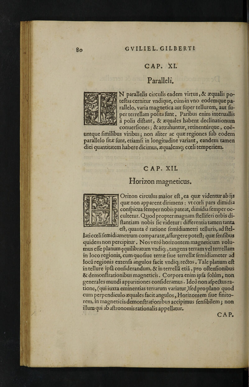 Paralleli. N parallelis circulis eadem virtus, & sequalis po- teftas cernitur vndique, cumin vnb eodemque pa¬ rallelo, varia magnetica aiit (iiper tellurem, aut fn- per terrellam pofita fiint. Paribus enim interuallis a polis diftant, Sc sequales habent declinationum conuerfionesj & attrahuntur, retinenturque, coe- untque fimilibus viribus 5 non aliter ac quae regiones fub eodem parallelo fitaefunt,etiamfi in longitudine variant, eandem tamen . dici quantitatem habere dicimus, aequalcmq; cocli temperiem. C AP. XIL Horizon magneticus. Orizon circulus maior efl:,ea quae videntur ab ijs quae non apparent dirimens: vt coeli pars dimidia conlpicua femper nobis pateat, dimidia femp er oc¬ cultetur. Quod propter magnam ftelliferi orbis di- ftantiam nobis fic videtur: differentia tamen tanta .cft, quanta e ratione femidiametri telluris, ad ftel- lati coeli femidiametrum comparatae,affurgerepoteftj quxfenfibus quidem non percipitur. Nos vero horizontemmagneticum volu¬ mus efle planum ^quilibratum vndiq;, tangens terram vel terrellam in loco regionis, cum quo fiue terrae fiue terrellae femidiameter ad locu regionis cxtenfa angulos facit yndiqj redos. Tale planum eft in tellure ipla confiderandum, & in tcrrelli ctia, pro oftenfionibus & dcmonftrationibus magneticis, Corpora enim ipfa folum, non generales mundi apparitiones confideramus. Ideo non afp edus ra¬ tione, (qui iuxta eminentias terrarum variatur^fedpro plano quod cum pcrpendiciiloaequalcs facit angulos, Horizontem fiuc finito¬ rem, in magncticisdemonftrationibus accipimus fenfibilem^ non illum qui ab aftronomis rationalis appellatur.