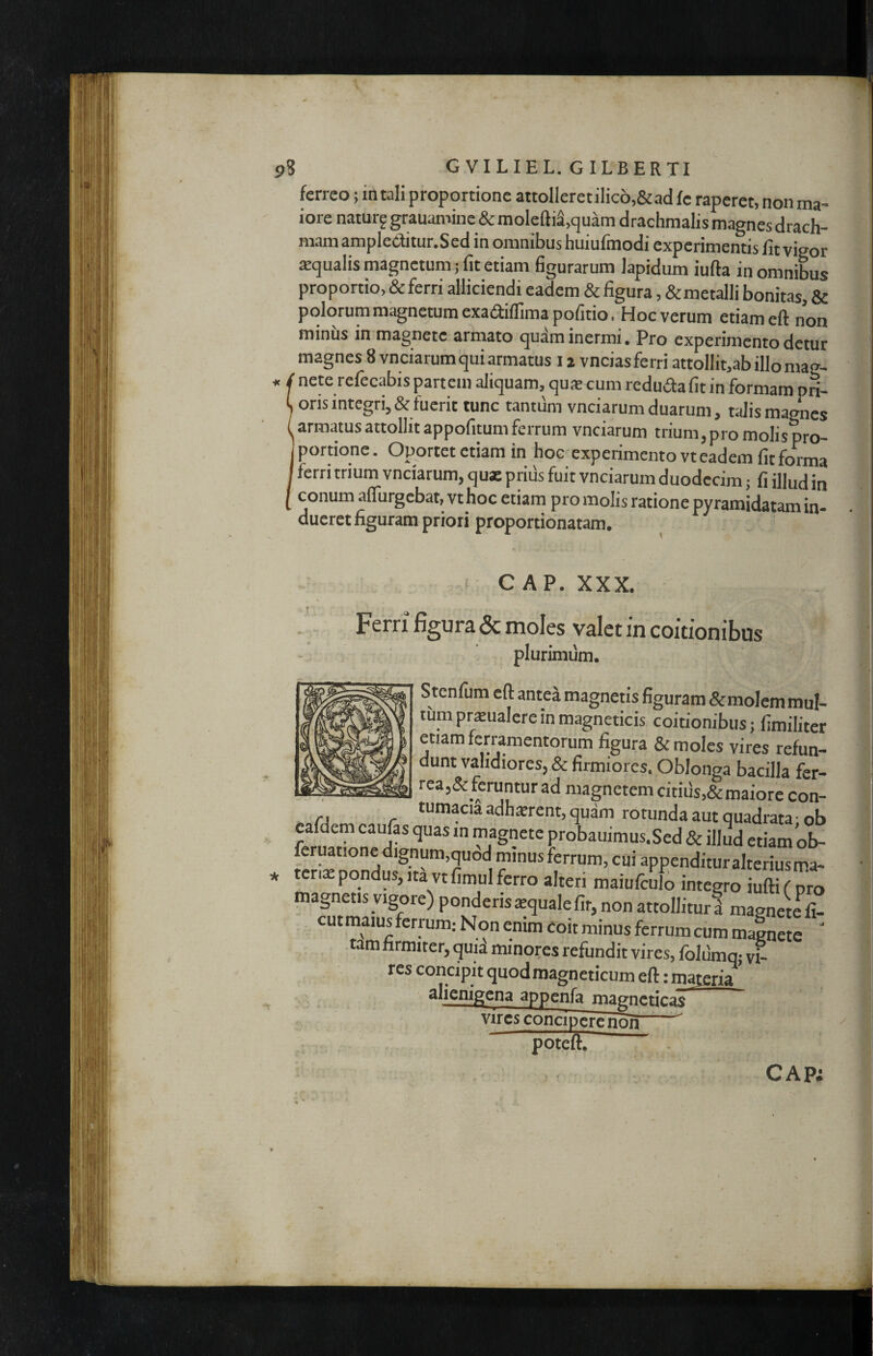 ferreo; in tali proportione attolIeretiIic6,&ad fe raperet, non ma¬ iore naturf grauamine & moleftiS.quam drachmalis magnes drach¬ mam ampleditur.Sed in omnibus huiufmodi experimentis fit vigor aqualis magnetum; fit etiam figurarum lapidum iufta in omnibus proportio, & ferri alliciendi eadem & figura, &metalli bonitas, & polorum magnetum exaaiflimapofitio. Hoc verum etiam eft non minus in magnete armato quam inermi* Pro experimento detur magnes 8 vnciarutn qui armatus 12 vncias ferri attollit,ab illo mag- « / nete refecabis partem aliquam, qu* cum reduiSta fit in formam pn- C oris integri, & fuerit tunc tantum vnciarum duarum, talis magnes I armatus attollit appofitum ferrum vnciarum trium, pro molis pro- Iportione. Oportet etiam in boe experimento vt eadem fit forma I ferri trium vnciarum, qux prius fuit vnciarum duodecim; fi illud in I conum aflurgebat.vt hoc etiam pro molis ratione pyramidatam in¬ dueret figuram priori proportionatam. i C AP. XXX. Ferri figura & moles valet in coitionibus plurimiim. Stenfum cfl: antea magnetis figuram &moIcmmuI- tum prxualcre in magneticis coitionibus; fimilitei etiam ferramentorum figura & moles vires refun¬ dunt validiores, & firmiores. Oblonga bacilla fer¬ rea,&_feruntur ad magnetem citius,& maiore con- ._. adh^rent, quam rotunda aut quadrata; ob cafdem caufas quas in magnete probauimus.Sed & illud etiam ob- feruationedignum,quod minus ferrum, cui appendituralteriusma- ter,^pondus,,tavtfimulferro alteri maiufcElo integro uffi pro magnetisyigore) ponderis ^quale fit, non attollitur! magnete^fi- , cut maius feri um: Non enim coit minus ferrum cum magnete ‘ tam firmiter, quia minores refundit vires, folumm v^ res concipit quod magneticum eft: majeria * alienigena appenfa magneticas r vircs concipere non ; . poteft. » CAP;