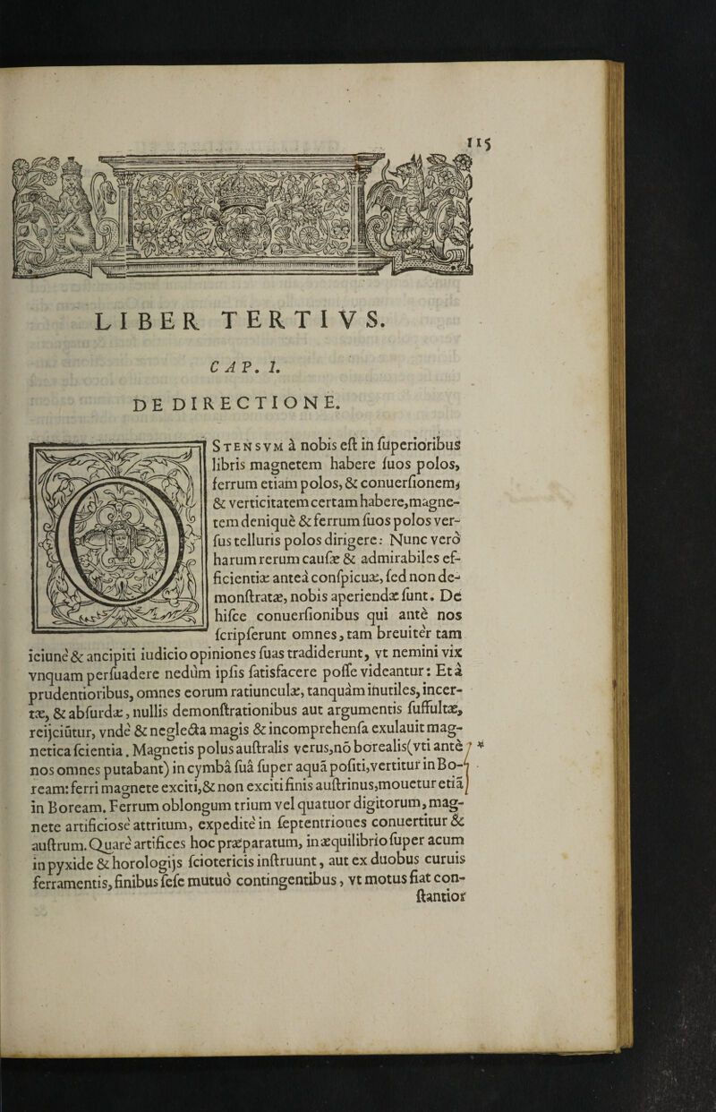 n' • LIBER TERTIVS. C AP. 1. dedirectione. Il * Stensvm^ nobis eft in fupcridribus libris magnetem habere fuos polos, ferrum etiam polos, & conuerfionem^ & verticitatem certam haberc,magne- tem denique 8c ferrum fuos polos ver- fus telluris polos dirigere: Nunc vero harum rerum caufe & admirabiles ef¬ ficientiae anted confpicuae, fed non de-^ monftratse, nobis aperiendxfunt. De hifce conuerfionibus qui ante nos fcripferunt omnes, tam breuiter tam iciune&ancipiti iudicio opiniones fuas tradiderunt, vt nemini vix vnquam perfuadere nedum iplis fatisfacere poffe videantur; Et a prudentioribus, omnes eorum ratiunculae, tanquam inutiles, incer- tce, &abfurda:,nullis demonftrationibus aut argumentis fuffultas, rcijciutur, vnde & neglecta magis & incomprehenfa exulauit mag- netica fcientia. Magnetis polus auftralis vcrus,no borealis(vti ante 7 ^ nosomnes putabant) incymbaliia fuper aquapofiti,vcrtiturinBo-T ream; ferri magnete exciti,& non exciti finis auftrinus,mouctur etiaj in Boream. Ferrum oblongum trium vel quatuor digitorum, mag¬ nete artificiose attritum, expediteMn feptentriones conuertitur& auftrum. Quare artifices hocprs^paratum, in aequilibrio fuper acuin in pyxide & horologijs fciotericis inftruunt, aut ex duobus curuis ferramentis, finibus fefe mutuo contingentibus, vt motus fiat con- ftantior