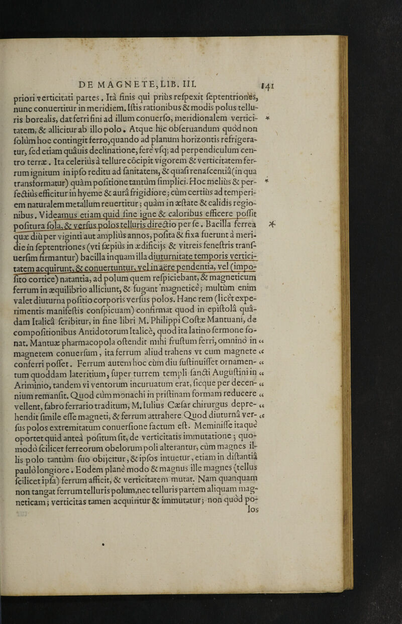 DE MAGNETE,LIB. III. I^x priori verticltati partes. Ita finis qui priiis refpexit feptentrion^^s, nunc conuertitur in meridiem. Iftis rationibus & modis polus tellu¬ ris borealis, dat ferri fini ad illum cdnuerfo, meridionalem vertici- ^ tatem, & allicitur ab illo polo. Atque hic oBrcruandurri quod non folum hoc contingit ferro^quando ad planum horizontis refrigera¬ tur, fcd etiam qu4uis declinatione,fere vfq; ad perpendiculum cen¬ tro terras. Ita celerius a tellure cocipit vigorem & verticitatem fer- - rum ignitum in ipfo reditu ad fanitatem, & quafi renafcenuS(in qua transformatur) quam politione tantum fimplici. Hoc melius & per- ^ fedius efficitur in hyeme & auri frigidiore; cum ceftiiis ad temperi-' em naturalem metallum reuertitur; quam in seftatc & calidis regio¬ nibus. Videamus_ciiam4uidj(inej^i^^ pofitura fola,^ verfus polos telluris dircdrio per fc. Bacilla ferrea qux diiiper viginti aut amplius annos, polita fixa fuerunt a meri¬ die in feptentriones (vti facpiiis in a:dificijs & vitreis feneftris tranfi uerfim firmantur) haeilla inquam illa diuturnitate temporis vertici¬ tatem acquirunt, & conuertuntury vel iiiaere pendentia, vel (impo¬ lito cortice) natantia, ad polum quem refpiciebant, & magneticum ferrum in xquilibrio alliciunt, & fugant magneticej multum enim valet diuturna politio corporis verfus polos. Hanc rem (licet expe¬ rimentis manifeftis confpicuam) confirmat quod in epiftola qua¬ dam ItalieS Icribitur, in fine libri M. Philippi Coftx Mantuani, de compolitionibus Antidotorum Italice, quod ita latino lermone Ib- nat. Mantuas pharmacopola oftendir mihi fruftum ferri, omnino in cc magnetem conuerfum, ita ferrum aliud trahens vt cum magnete «c conferri pollet. Ferrum autem hoc cum diu fuftinuiifet ornamen- « tum quoddam lateritium, fuper turrem templi landi Auguftmiin « Ariminio, tandem vi ventorum incuruatum erat, ficque per decen- « nium remanfit. Quod cum monachi in priftinam formam reducere cc vellent, fabro ferrario traditum, M.lulius Ca;far chirurgus depre- « hendit fimile efle magneti, & ferrum attrahere^Quod diuturna ver- fiis polos extremitatum conuerfione factum cft. Meminifle itaque oportet quid antea politum fit, de verticitatis immutatione ^ quo¬ modo Icilicer ferreorum obelorum poli alterantur, cum magnes il¬ lis polo tantum fuo obi)citur,&ipfos intuetur, etiam in diftantia paulo longiore • Eodem plane modo & magnus ille magnes '^tellus fcilicetipfa) ferrum afficit, & verticitatem mutat. Nam quanquam non tangat ferrum telluris polum,nec telluris partem aliquarri mag- neticam 5 verticitas tamen acquiritur & immutatur; non quod po-