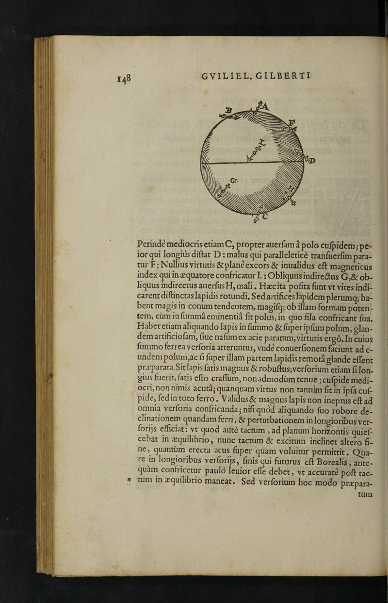 143 Perinde mediocris etiam C, propter auerfam d polo cu/pidem,- pe¬ ior qui longius diftat D: malus qui parallelctice tranfuerfim para¬ tur F; Nullius virtutis & plane excors & inualidus eft magneticus index qui in aequatore confricatur L: Obliquusindiredus G,& ob¬ liquus indirectus auerfusH, mali. Haec ita polita funtvt vires indi¬ carent diftinctas lapidis rotundi. Sed artifices lapidem plerumq; ha¬ bent magis in conum tendentem, magifqj ob illam formam poten¬ tem, cuminfummaeminentid fit polus, in quo fila confricant fua. Habet etiam aliquando lapis in fiimmo &fuperipfum polum, glan¬ dem artificiofam, fiue nafum ex acie paratum,virtutis ergo. In cuius fummo ferrea verforia atteruntur, vnde conuerfionem faciunt ad e- undem polum,ac fi fuper illam partem lapidis remota glande cflent pra^parata.Sit lapis fatis magnus&robuftus;verforium etiam fi lon¬ gius fuerit, fatis efto craffum^ non admodum tenue ;cufpide medi¬ ocri, non nimis acud^quanquam virtus non tantum fit in ipfacuf- pidc, fed in toto ferro. Validus & magnus lapis non ineptus eft ad omnia verforia confricanda^ nifi quod aliquando fuo robore de¬ clinationem quandam ferri, & perturbationem in longioribus ver- forijs efficiat; vt quod ante tactum , ad planum horizontis quief- cebat in icquilibrio, nunc tactum & excitum inclinet altero fi¬ ne quantum erecta acus fiipcr quam voluitur permittit. Qua¬ re in longioribus verforijs, finis qui futurus eft Borealis, ante- quarn confricetur paulo Icuior efte debet, vt accurate poft tac- ¥ tum in aequilibrio maneat. Sed verforium hoc modo pr^epara- tum A