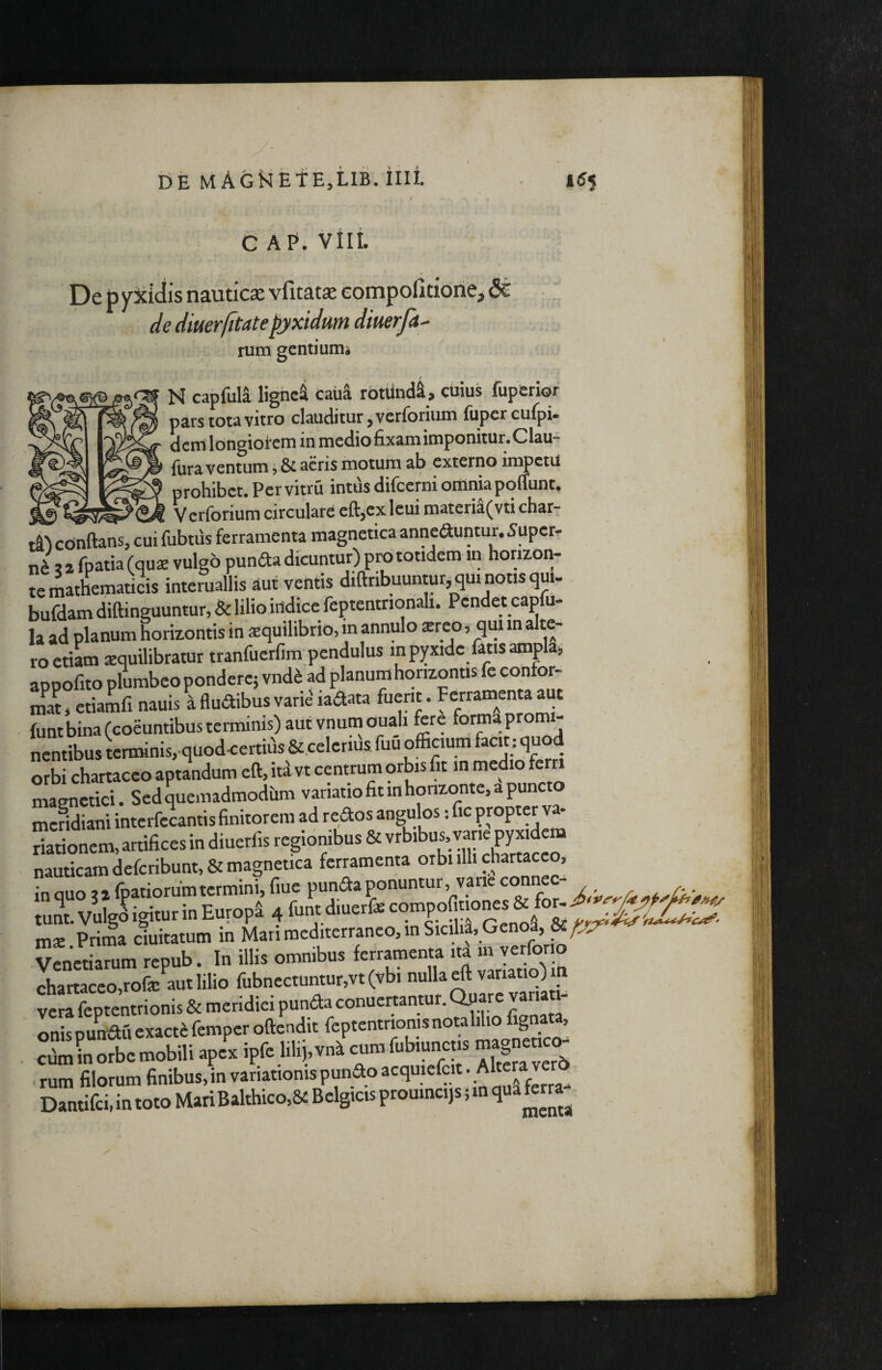 GAP. vili. De p yJcidis nauticae vfitatae compofitidrie, Sc de diuerfitatepyxidum diuerfa^ rum gentiumi N capfuia lignei caud rbtiindS, cUius fuperior pars tota vitro clauditur, verforium fuper cuipU dern Idngiotem in medio fixam imponitur. Clau- fiira ventum j & acris motum ab externo impctU prohibet. Pervitru intus difeerni offlniapoffunt. Verforium circulare eftjcxlcuimateria(vti char¬ is conflans, cui fubtus ferramenta magnetica anneauntur. 5uper- J i a fpatia (quse vulgo punfta dicuntur) pra totidem in horizon- ;e mathematicis interuallis aut ventis diflnbuuntur,^m notis gui- mfdam diflinguuntur, & lilio indice feptentrionali. Pendet capfu- a ad planum horizontis in squilibrio, in annulo xreo, qm in alte- ■o etiU squilibratur tranfuerfim pcndulus in pyxide fatis ampla» ippofito plumbeo pondere; vnd^ ad planum horizontis fe confor- nat» etiamfi nauis i fludibus vari^ ladata fuerit. FcrramMta aut unt bina (coeuntibus terminis) aut vnumouah fere forma promi- lentibus ierminis, quod<ertias Stcelerifis. fuii officium facit: quod arbi chartaceo aptandum eft, id vt centrum orbis fit in medio ferri aiagnctici. Sedquemadmodiim meridiani interfecantis finitorem ad redos angulos: fic J * riationem, artifices in diuerfis regidnibus & vrbibus, vane py xidem nauticam defcribunt,& magnetica ferramenta orbi illi chartaceo, mx Prima ciuitatum in Mari mediterraneo, in Sic ha, Genoa, V^neSm repub. In illis omnibus ferramenta id m verforio chartaceo,rofa: aut lilio fubnectuntur,vt(vbi nulla ^ variatio) m vera feptentrionis & meridiei punda conuertantur. Qpare vana - onispunauexacfefemperoflenditfeptentrionisno^^^^^^^ cfim in orbe mobili apex ipfe lilipn^ Alt«averd rum filorum finibus, in variationis punao acquiefcit. v Dantifci, in toto Mari Balthico,& Belgicis proumeqs; in qua ferra^