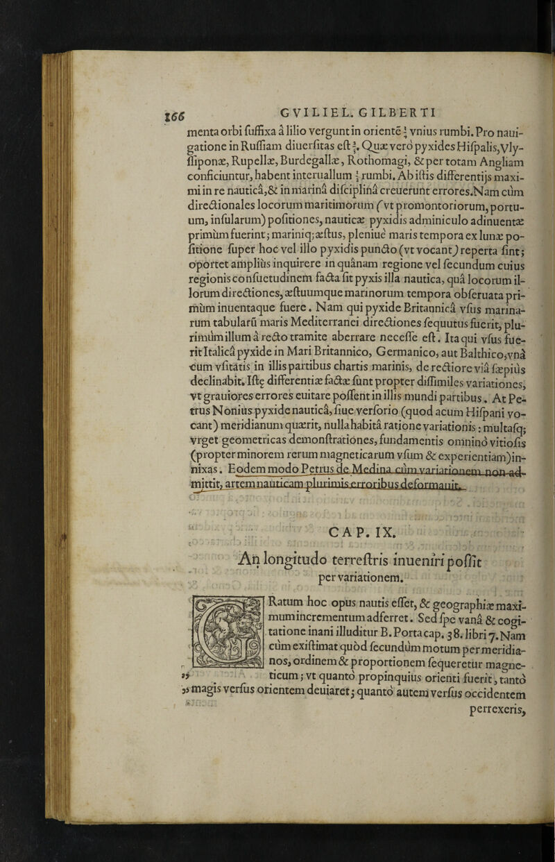 menta orbi fufExa a lilio vergunt in oriente; vnius rumbi. Pro naui- gationeinRuffiam diuerfitas eftf.Quse vero pyxides Hifpalis^Vly- lliponae, RupellXjBurdegallx, Rothomagi, & per totam Angliam conficiuntur, habent interuallum rumbi. Ab iftis difFercntijs maxi¬ mi in re nautic4,& in marini difciplifia creuefunt errores.Nam cum dircdionales locorum maritimorum f vt promontoriorum, portu¬ um, infularum) politiones, nautica: pyxidis adminiculo adinuentse primumfuerint; mariniqj^eftus, pleniue maris tempora ex lun£ po¬ litione fuper hoc vel illo pyxidis pundo(vt vocant^ reperta fint; oportet amplius inquirere in quanam regione vel fecundum cuius regionisconfuetudinem fadla fit pyxis illa nautica, qua locorum il¬ lorum diredioncs,aefl:uumque marinorum tempora obferuatapri- mum inuentaque fuere. Nam qui pyxide Britannici vfus marina¬ rum tabularu maris Mediterranei dirediones fequutus fuerit, plu¬ rimum illum i redo tramite aberrare neceffe eft. Ita qui vfus fue¬ rit Italica pyxide in Mari Britannico, Germanico, aut Balthico,vni oum vfit^tis’in illis partibus chartis marinis, deredioreviifepius declinabitilftf difFerentisefad:^ funt propter diflimiles variationes, vtgrauiores errores euitare poffent in illis mundi partibus . At Pei trus Nonius pyxide nautici, fiue.verforio (quod acum Hifparii vo¬ cant) meridianum quserit, nullahabita ratione variationis: multafq; vrget geometricas demonftrationes, fundamentis omnino vitiofis (propterminorem rerum magneticarum vfum & experientiam)in- nixas. Eodem modo Petrus de Medina cnm vnnnrionf»r^-> plurimis erroribus deformanir. (. CAP. IX I- I per variationem. Ratuin hoc opus nautis effet, 8c geographiae maxi- mum incrementum adferret. Sed Ipc vana & cogi- ^g.tatione inani illuditur B.Portacap. 38. libri 7. Nam exiftimat quod fecundum motum per meridia- nos, ordinem & proportionem lequeretur magne- ticum ,* vt quanto propinquius orienti fuerit, tanto ,> magis verfus orientem deuiaret 3 quanto auteni verfus occidentem perrexeris.