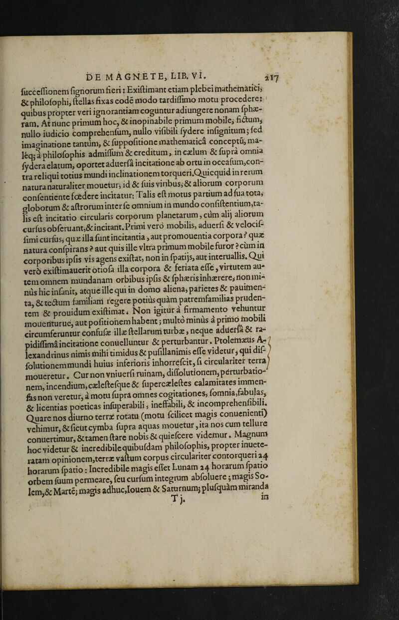 fucccflionetn figriorum licri: Exiftimant etiam plebei mathehiititi» & philofophijftellasfixas eode modo tardiflimo motu procedere: ' quibus propter veri ignorantiam coguntur adiungere nonam fphae- ram. Af nunc primum hoc, & inopinabile primum mobilcj fiaum, nullo iudicio comprchenfum, nullo vifibili fydere^infignitumjfed imao^inatione tantum, & fuppofitione mathematici conceptu, ma- leqjlphilofophis admifrum&crcditum,.inc2lum &fupra omnia fydcra elatum, oportet aduerfS incitatione ab ortu in occafum,con- tra reliqui totius mundi inclinationem torqucri.C^iicquid inrerum natura naturaliter moueiurj id & fuis vinbus,-& aliorum corporum confcnticntc foedere incitatur: Talis eft motus partium ad fua totay globorum & aftrorum inter fe omnium in mundo confiftcntium,ta¬ lis eft incitatio circularis corporum planctarum, cum alij aliorum curfusobfcruant,&incitarit.Primi vero mobilis, aduerfi & velocif- limi curfus, quae illa funt incitantia, aut promoucntia corpora ? quae natura confpirans ? aut quis ille vitra primum mobile furor ? ciimin corporibus ipfis vis agens cxiftat, non in fpatijs, aut intcruallis. Qut vcr5 exiftimaucrit Otiola illa corpora & feriata efle, virtutem au* icra omnem mundanam orbibus ipfis &fphiErisinh*reresrion mi¬ nus hic infanit, atque ille qui in domo aliena» patictcs& paUimen- ta, & teaum familiam regere potius quam patremfamihas pruden¬ tem & prouidum exiftimat * Non igitur a firmamento vehuntur mouentutue, aut pofitiohem habent; multd minus d priirio mobili circumferunturconfufe illaeftcllarunaturbs,nc<}uc adiietfo& r^ pidilTima incitatione conuclluntur & perturbantur. Ptolcm^lis Icxandrinus nimis mihi timidus & pufillanirais effe videtur» qm dil- / folutionemmundi huius inferioris inhorrcfcit,fi cireulariter terray moneretur. Cur non vniuerfi ruinam, diffolutionem,perturbatio¬ nem, incenium, caelcftcfquc& fupercailcftcs calamitates irnmen- fes non veretur, i motu fupra omnes cogitationes, fomnia,tabujas, & licentias poeticas infuperabili»ineffabili, & incomprehenlibili. Quare nos diurno terra: rotatu (motu fcilicct magis conucnicnn) vehimur,&ficut cymba fupra aquas mouctur,ita nos cum tellure conuertimur.&tamcnftarc nobis&quielccre videmur. Magnum hocvidetur& incredibilequibufdam philofophis,propterinuetc- laMin opinionem,tcrrx vaftum corpus circularitcr contorqueri 24 horarum fpatio: Incredibile magis effet Lunam 24 horarum fpatio orbem fuum permeare, fcu curfum integrum abfolucre; magis So¬ lem,& Marte} magis adhuc,louem & Saturnumj plufqudra nuranda T j. tn