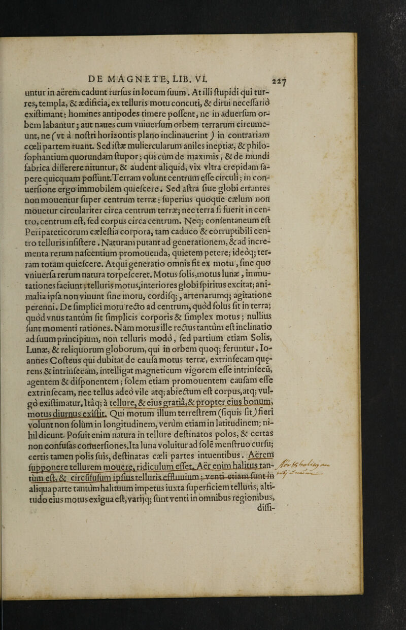 untur in aerem cadunt rarius in locum fuum. At illi ftupidi c^ui tur¬ res, templa, & aedificia, ex telluris motuconcuti, & dirui neceflarid cxiftimantt homines antipodes timere poffent, ne in aduerfum or¬ bem labantur 5 aut naues cum vniucifum orbem terrarum circume¬ unt, ne ('vt a noftri horizontis plano inclinauerint) in contrariam coeli partem ruant. Sedifiae muliercularum aniles ineptiae, & philo- fophantium quorundam ftupor j qui cum de maximis, & de mundi fabrica differerenituntur, & audent aliquid, vix vitra crepidam fa- pere quicquam po{runt.Terram volunt centrum effe circuli; in con- uerfione ergo immobilem quiefeere • Sed aftra fiue globi errantes nonmouentur fuper centrum terrae: fuperius qudqiie caelum nori mouctur circularirer circa centrum terrae, nee terra fi fuerit in cen-^^ tro, centrum eft, fed corpus circa centrum. Neqj conlentaneum cft Peripateticorum caeleftia corpora, tam caduco & corruptibili cen¬ tro telluris infiftere, Naturam putant ad generationem, & ad incre¬ menta rerum nafeentium promouenda, quietem petere; idedq; ter-^ ram totam quiefeere. Atqui generatio omnis fit ex niotu ‘, fine quo vniuerfa rerum natura torpefeeret. Motus folis,motus luna:, immu¬ tationes faciunt; telluris motus,interiores globi fpiritus excitat; ani¬ malia ipfa non viuunt fine motu, cordifq;, arteriarumqj agitatione perenni. De fimplici motu re^to ad centrum, quod folus fit in terra; quod vnus tantum fit fimplicis corporis & fimplex motus; nullius funt momenti rationes. Nam motus ille redus tantum eft inclinatio ad fuum principium, non telluris modd, fed partium etiam Solis, Luna:, & reliquorum globorum, qui in orbem quoq; feruntur • Io- annes Cofteus qui dubitat de caufa motus terrae, extrinfecam qu^- rens &intrinfecam, intelligat magneticum vigorem efle intrinlecu, agentem & difponentem; folem etiam promonentem caufam effc extrinfecam, nec tellus adeo vile atq; abi edum eft corpus,atq; vul¬ go exiftimatur.ltaq; a tellure, & cius gratii& propter cius bonum» motus diurnus exiftit. Qui motum illum tcrreftrcm(fiquis fitj fieri volunt non folum in longitudinem, verum etiam in latitudinem; ni¬ hil dicunt- Pofuitenim natura in telliire deftinatos polos, Sc certas non confufas coituerfiones.Ita luna voluitur ad fole menftruo curfu; certis tamen polis fuisjdeftinatas caeli partes intuentibus.Aer^ fuDPoncre tellurem mouerc% ridiculum eflet.^er enim ^ tiimeft^& circufufunifpfiii«grpnnnspfflnuiurn-u-venti etiarhfiint-m aliqua parte tantum halituum impetus iuxta fuperficiem telluris; alti¬ tudo eius motus exigua eft, vari jqj fiint venti in omnibus regionibus, difti- y j